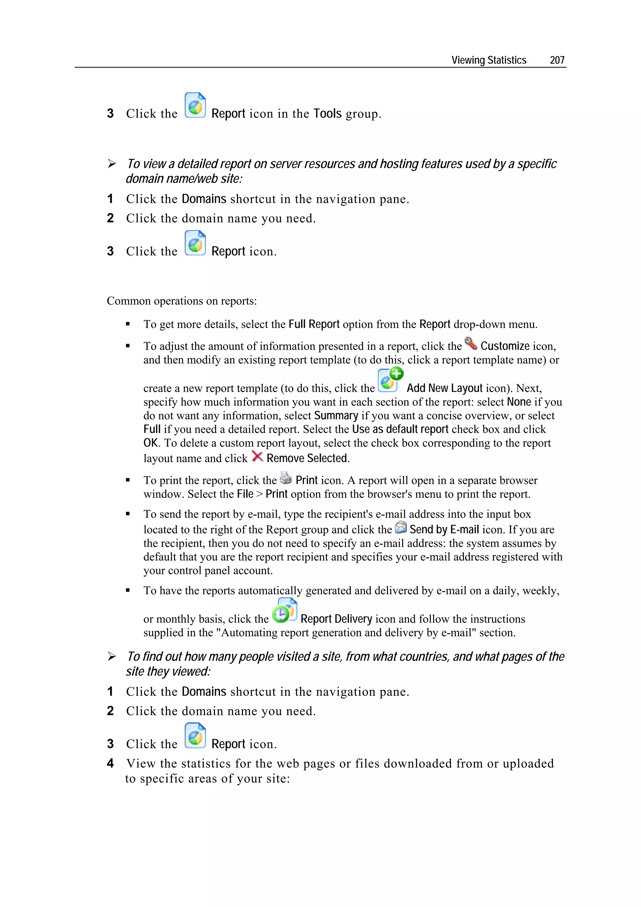 Viewing Statistics    207




3 Click the          Report icon in the Tools group.


   To view a detailed report on server resources and hosting features used by a specific
   domain name/web site:
1 Click the Domains shortcut in the navigation pane.
2 Click the domain name you need.

3 Click the          Report icon.


Common operations on reports:
       To get more details, select the Full Report option from the Report drop-down menu.
       To adjust the amount of information presented in a report, click the      Customize icon,
       and then modify an existing report template (to do this, click a report template name) or

       create a new report template (to do this, click the       Add New Layout icon). Next,
       specify how much information you want in each section of the report: select None if you
       do not want any information, select Summary if you want a concise overview, or select
       Full if you need a detailed report. Select the Use as default report check box and click
       OK. To delete a custom report layout, select the check box corresponding to the report
       layout name and click      Remove Selected.
       To print the report, click the   Print icon. A report will open in a separate browser
       window. Select the File > Print option from the browser's menu to print the report.
       To send the report by e-mail, type the recipient's e-mail address into the input box
       located to the right of the Report group and click the Send by E-mail icon. If you are
       the recipient, then you do not need to specify an e-mail address: the system assumes by
       default that you are the report recipient and specifies your e-mail address registered with
       your control panel account.
       To have the reports automatically generated and delivered by e-mail on a daily, weekly,

       or monthly basis, click the     Report Delivery icon and follow the instructions
       supplied in the "Automating report generation and delivery by e-mail" section.

   To find out how many people visited a site, from what countries, and what pages of the
   site they viewed:
1 Click the Domains shortcut in the navigation pane.
2 Click the domain name you need.

3 Click the       Report icon.
4 View the statistics for the web pages or files downloaded from or uploaded
  to specific areas of your site:
 
