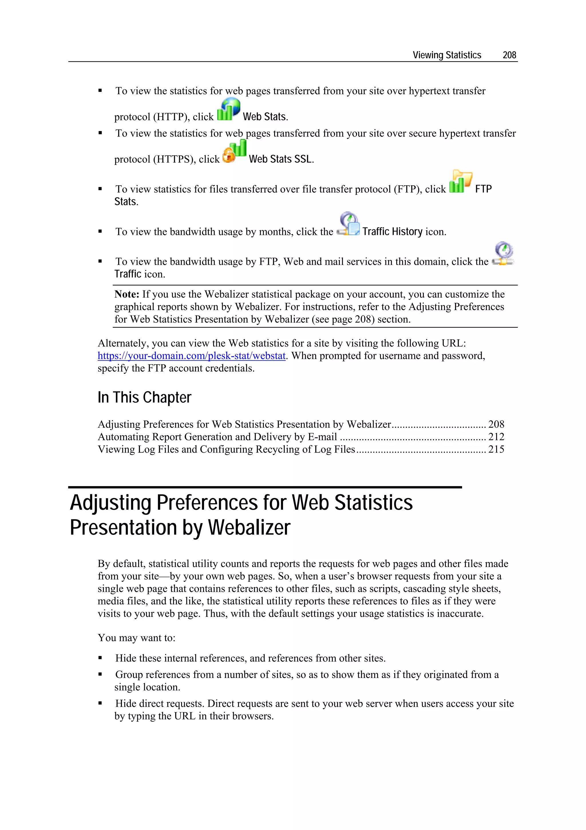 Viewing Statistics      208


       To view the statistics for web pages transferred from your site over hypertext transfer

       protocol (HTTP), click             Web Stats.
       To view the statistics for web pages transferred from your site over secure hypertext transfer

       protocol (HTTPS), click             Web Stats SSL.

       To view statistics for files transferred over file transfer protocol (FTP), click                 FTP
       Stats.

       To view the bandwidth usage by months, click the                   Traffic History icon.

       To view the bandwidth usage by FTP, Web and mail services in this domain, click the
       Traffic icon.
       Note: If you use the Webalizer statistical package on your account, you can customize the
       graphical reports shown by Webalizer. For instructions, refer to the Adjusting Preferences
       for Web Statistics Presentation by Webalizer (see page 208) section.

   Alternately, you can view the Web statistics for a site by visiting the following URL:
   https://your-domain.com/plesk-stat/webstat. When prompted for username and password,
   specify the FTP account credentials.

   In This Chapter
   Adjusting Preferences for Web Statistics Presentation by Webalizer................................... 208
   Automating Report Generation and Delivery by E-mail ...................................................... 212
   Viewing Log Files and Configuring Recycling of Log Files................................................ 215




Adjusting Preferences for Web Statistics
Presentation by Webalizer
   By default, statistical utility counts and reports the requests for web pages and other files made
   from your site—by your own web pages. So, when a user’s browser requests from your site a
   single web page that contains references to other files, such as scripts, cascading style sheets,
   media files, and the like, the statistical utility reports these references to files as if they were
   visits to your web page. Thus, with the default settings your usage statistics is inaccurate.

   You may want to:
       Hide these internal references, and references from other sites.
       Group references from a number of sites, so as to show them as if they originated from a
       single location.
       Hide direct requests. Direct requests are sent to your web server when users access your site
       by typing the URL in their browsers.
 