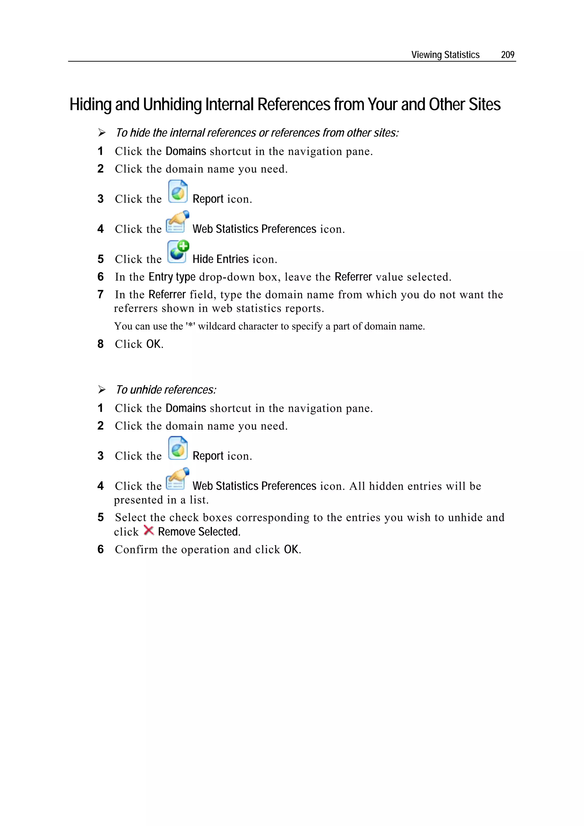 Viewing Statistics   209




Hiding and Unhiding Internal References from Your and Other Sites
       To hide the internal references or references from other sites:
    1 Click the Domains shortcut in the navigation pane.
    2 Click the domain name you need.

    3 Click the          Report icon.

    4 Click the          Web Statistics Preferences icon.

    5 Click the        Hide Entries icon.
    6 In the Entry type drop-down box, leave the Referrer value selected.
    7 In the Referrer field, type the domain name from which you do not want the
      referrers shown in web statistics reports.
       You can use the '*' wildcard character to specify a part of domain name.
    8 Click OK.


       To unhide references:
    1 Click the Domains shortcut in the navigation pane.
    2 Click the domain name you need.

    3 Click the          Report icon.

    4 Click the       Web Statistics Preferences icon. All hidden entries will be
      presented in a list.
    5 Select the check boxes corresponding to the entries you wish to unhide and
      click    Remove Selected.
    6 Confirm the operation and click OK.
 