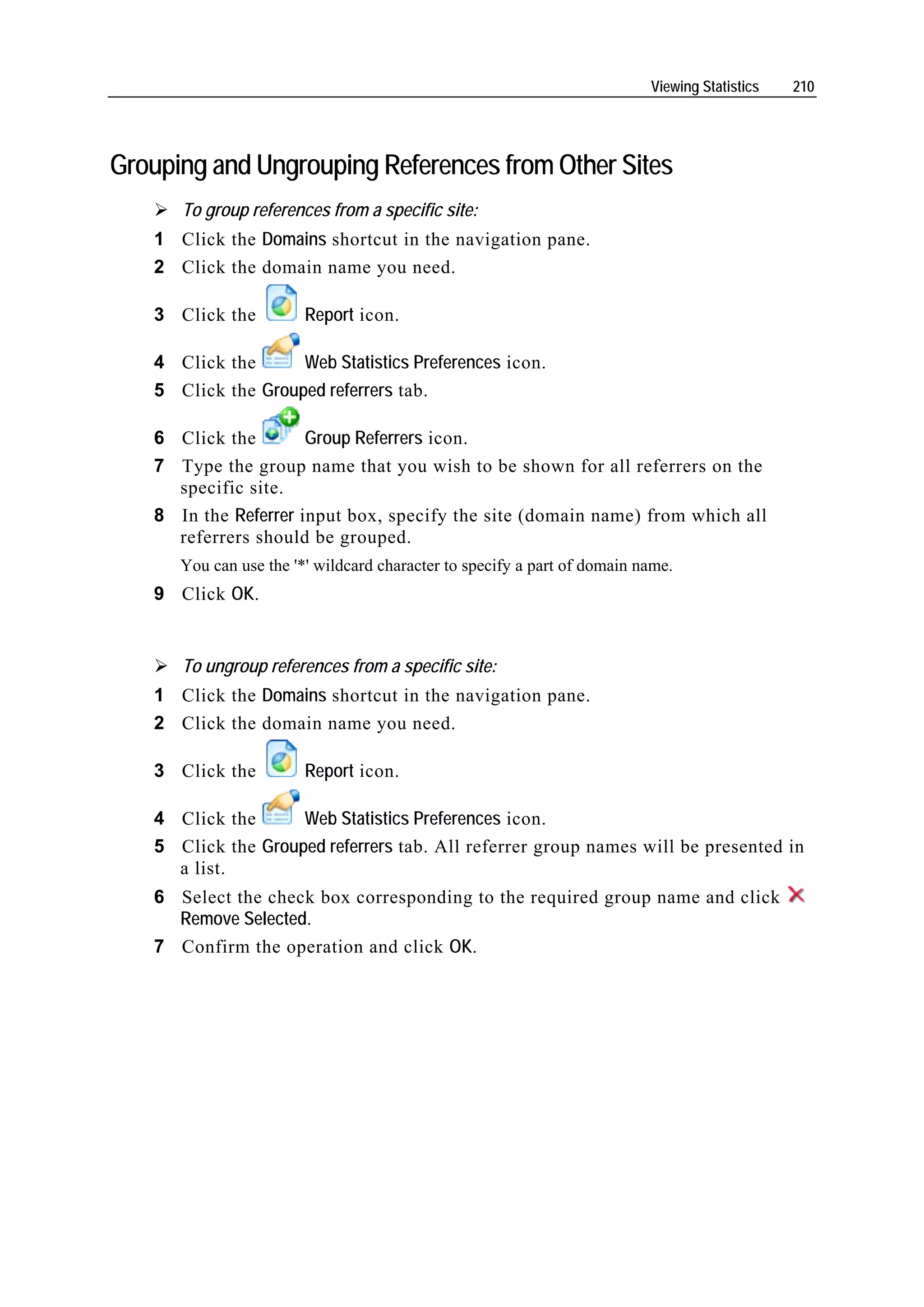 Viewing Statistics   210




Grouping and Ungrouping References from Other Sites
      To group references from a specific site:
   1 Click the Domains shortcut in the navigation pane.
   2 Click the domain name you need.

   3 Click the          Report icon.

   4 Click the      Web Statistics Preferences icon.
   5 Click the Grouped referrers tab.

   6 Click the        Group Referrers icon.
   7 Type the group name that you wish to be shown for all referrers on the
     specific site.
   8 In the Referrer input box, specify the site (domain name) from which all
     referrers should be grouped.
      You can use the '*' wildcard character to specify a part of domain name.
   9 Click OK.


      To ungroup references from a specific site:
   1 Click the Domains shortcut in the navigation pane.
   2 Click the domain name you need.

   3 Click the          Report icon.

   4 Click the      Web Statistics Preferences icon.
   5 Click the Grouped referrers tab. All referrer group names will be presented in
     a list.
   6 Select the check box corresponding to the required group name and click
     Remove Selected.
   7 Confirm the operation and click OK.
 