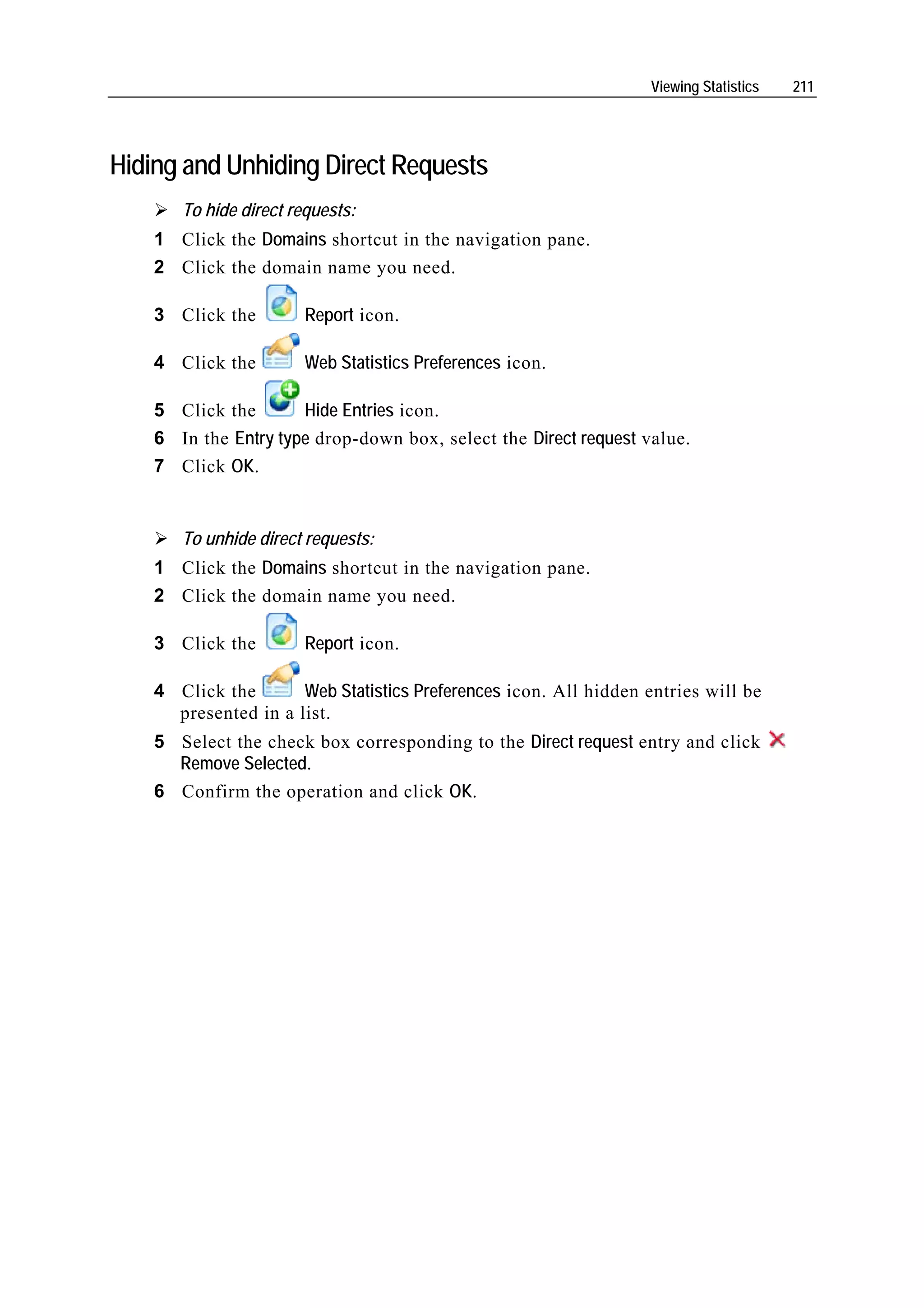 Viewing Statistics   211




Hiding and Unhiding Direct Requests
       To hide direct requests:
    1 Click the Domains shortcut in the navigation pane.
    2 Click the domain name you need.

    3 Click the         Report icon.

    4 Click the         Web Statistics Preferences icon.

    5 Click the       Hide Entries icon.
    6 In the Entry type drop-down box, select the Direct request value.
    7 Click OK.


       To unhide direct requests:
    1 Click the Domains shortcut in the navigation pane.
    2 Click the domain name you need.

    3 Click the         Report icon.

    4 Click the       Web Statistics Preferences icon. All hidden entries will be
      presented in a list.
    5 Select the check box corresponding to the Direct request entry and click
      Remove Selected.
    6 Confirm the operation and click OK.
 