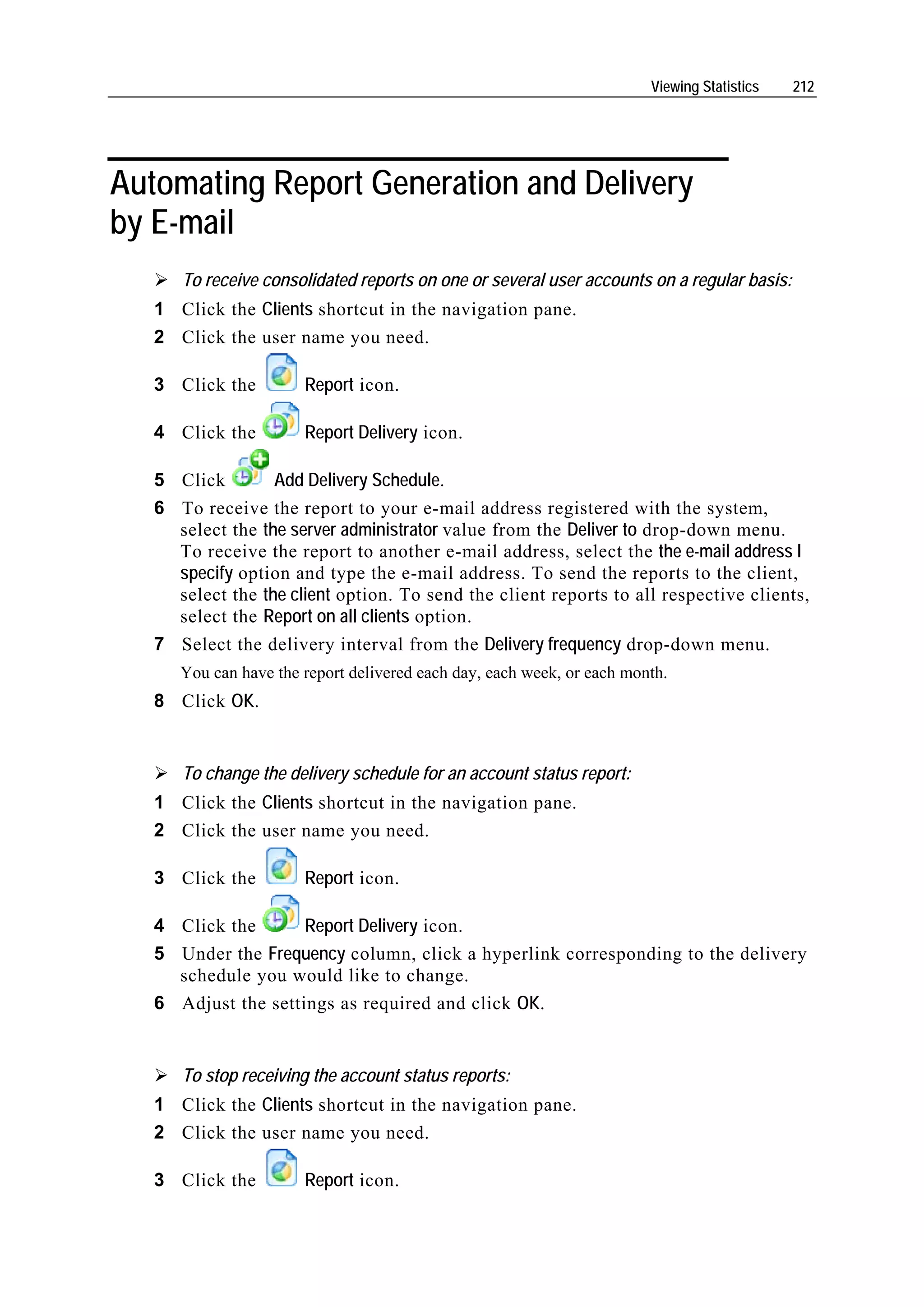Viewing Statistics   212




Automating Report Generation and Delivery
by E-mail
      To receive consolidated reports on one or several user accounts on a regular basis:
   1 Click the Clients shortcut in the navigation pane.
   2 Click the user name you need.

   3 Click the         Report icon.

   4 Click the         Report Delivery icon.

   5 Click        Add Delivery Schedule.
   6 To receive the report to your e-mail address registered with the system,
     select the the server administrator value from the Deliver to drop-down menu.
     To receive the report to another e-mail address, select the the e-mail address I
     specify option and type the e-mail address. To send the reports to the client,
     select the the client option. To send the client reports to all respective clients,
     select the Report on all clients option.
   7 Select the delivery interval from the Delivery frequency drop-down menu.
      You can have the report delivered each day, each week, or each month.
   8 Click OK.


      To change the delivery schedule for an account status report:
   1 Click the Clients shortcut in the navigation pane.
   2 Click the user name you need.

   3 Click the         Report icon.

   4 Click the       Report Delivery icon.
   5 Under the Frequency column, click a hyperlink corresponding to the delivery
     schedule you would like to change.
   6 Adjust the settings as required and click OK.


      To stop receiving the account status reports:
   1 Click the Clients shortcut in the navigation pane.
   2 Click the user name you need.

   3 Click the         Report icon.
 