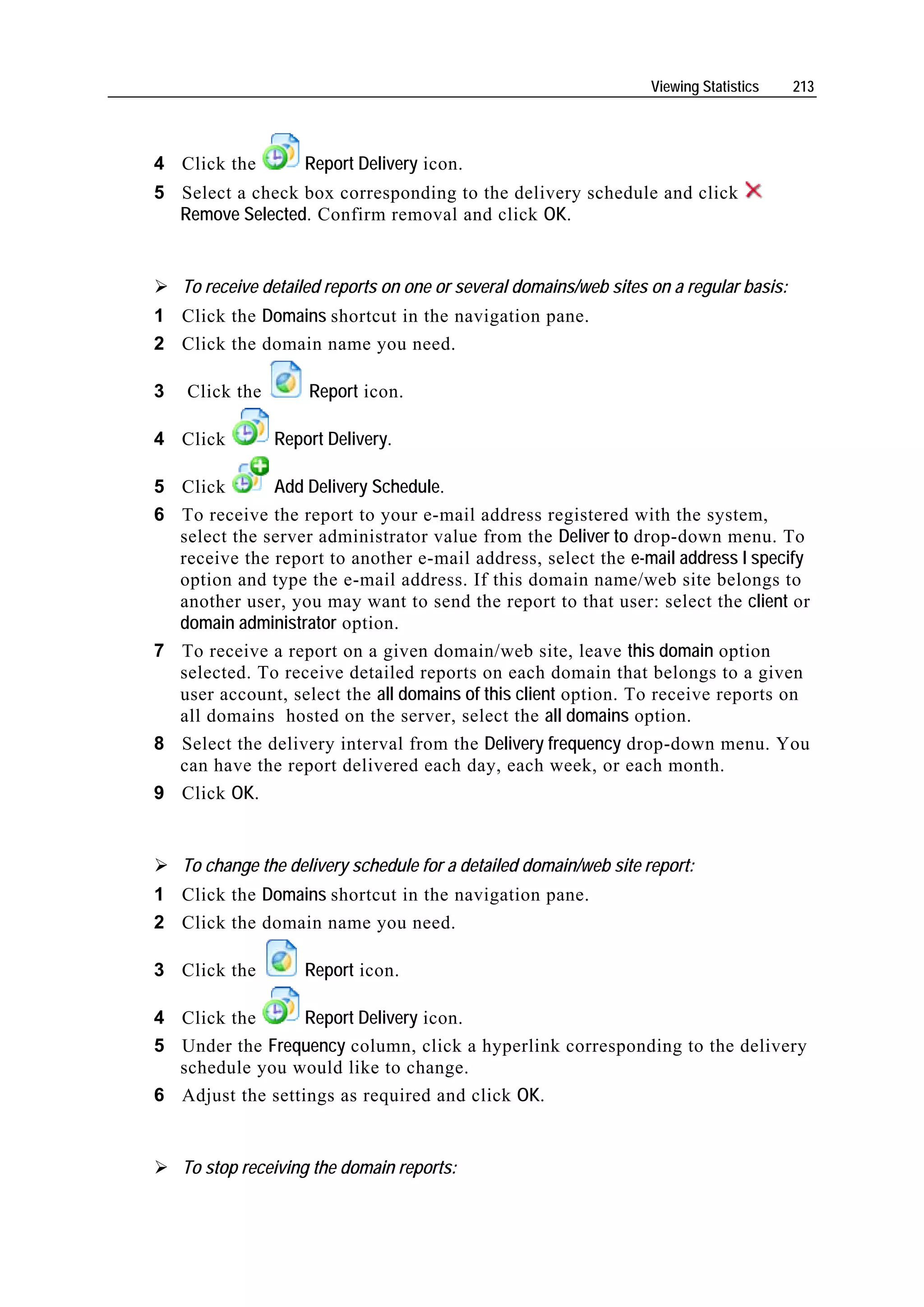 Viewing Statistics    213




4 Click the         Report Delivery icon.
5 Select a check box corresponding to the delivery schedule and click
  Remove Selected. Confirm removal and click OK.


    To receive detailed reports on one or several domains/web sites on a regular basis:
1 Click the Domains shortcut in the navigation pane.
2 Click the domain name you need.

3   Click the        Report icon.

4 Click         Report Delivery.

5 Click       Add Delivery Schedule.
6 To receive the report to your e-mail address registered with the system,
  select the server administrator value from the Deliver to drop-down menu. To
  receive the report to another e-mail address, select the e-mail address I specify
  option and type the e-mail address. If this domain name/web site belongs to
  another user, you may want to send the report to that user: select the client or
  domain administrator option.
7 To receive a report on a given domain/web site, leave this domain option
  selected. To receive detailed reports on each domain that belongs to a given
  user account, select the all domains of this client option. To receive reports on
  all domains hosted on the server, select the all domains option.
8 Select the delivery interval from the Delivery frequency drop-down menu. You
  can have the report delivered each day, each week, or each month.
9 Click OK.


    To change the delivery schedule for a detailed domain/web site report:
1 Click the Domains shortcut in the navigation pane.
2 Click the domain name you need.

3 Click the         Report icon.

4 Click the       Report Delivery icon.
5 Under the Frequency column, click a hyperlink corresponding to the delivery
  schedule you would like to change.
6 Adjust the settings as required and click OK.


    To stop receiving the domain reports:
 