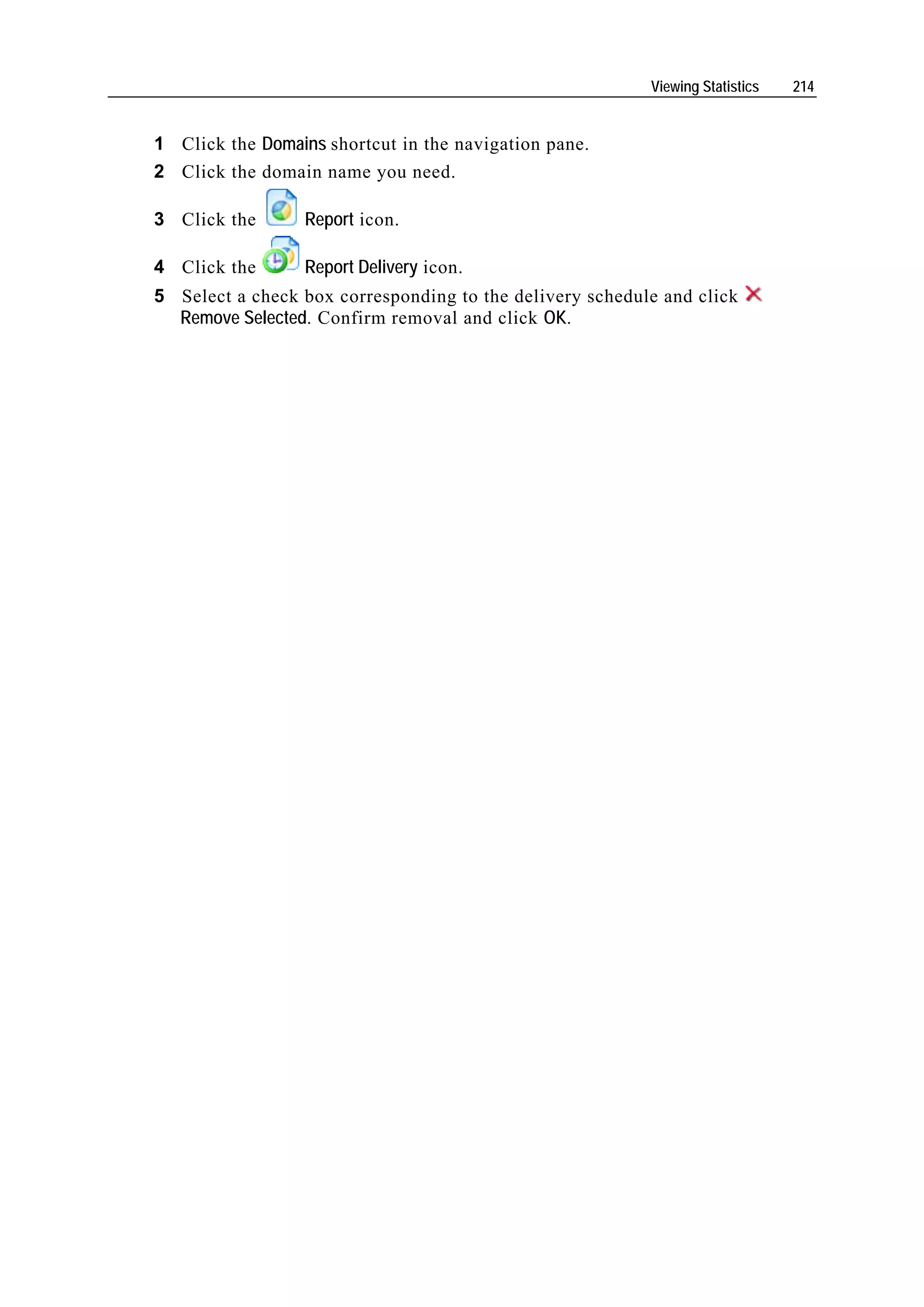 Viewing Statistics   214


1 Click the Domains shortcut in the navigation pane.
2 Click the domain name you need.

3 Click the       Report icon.

4 Click the       Report Delivery icon.
5 Select a check box corresponding to the delivery schedule and click
  Remove Selected. Confirm removal and click OK.
 
