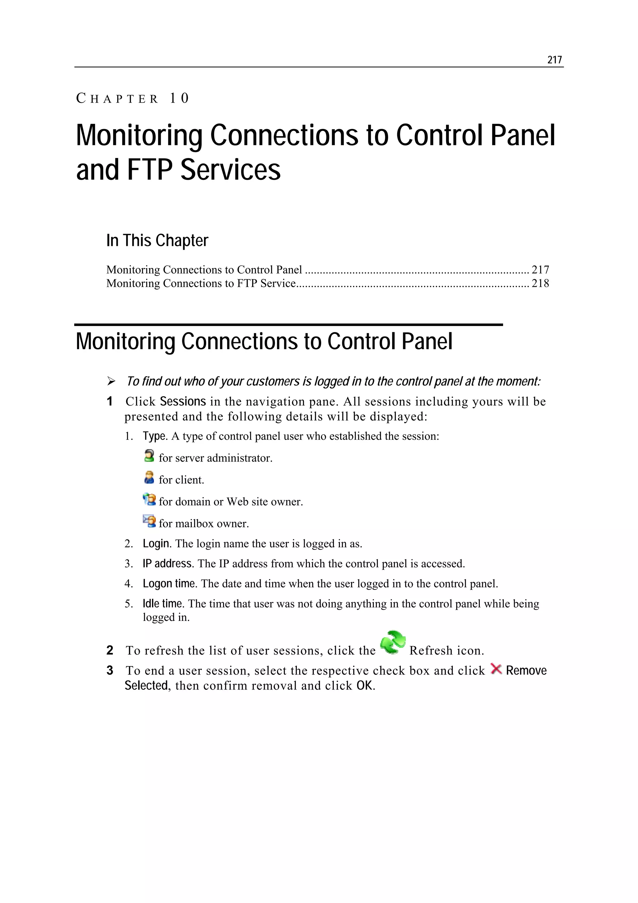 217


CHAPTER 10

Monitoring Connections to Control Panel
and FTP Services

   In This Chapter
   Monitoring Connections to Control Panel ............................................................................ 217
   Monitoring Connections to FTP Service............................................................................... 218




Monitoring Connections to Control Panel
        To find out who of your customers is logged in to the control panel at the moment:
   1 Click Sessions in the navigation pane. All sessions including yours will be
     presented and the following details will be displayed:
       1. Type. A type of control panel user who established the session:
                 for server administrator.
                 for client.
                 for domain or Web site owner.
                 for mailbox owner.
       2. Login. The login name the user is logged in as.
       3. IP address. The IP address from which the control panel is accessed.
       4. Logon time. The date and time when the user logged in to the control panel.
       5. Idle time. The time that user was not doing anything in the control panel while being
          logged in.

   2 To refresh the list of user sessions, click the                                 Refresh icon.
   3 To end a user session, select the respective check box and click                                          Remove
     Selected, then confirm removal and click OK.
 