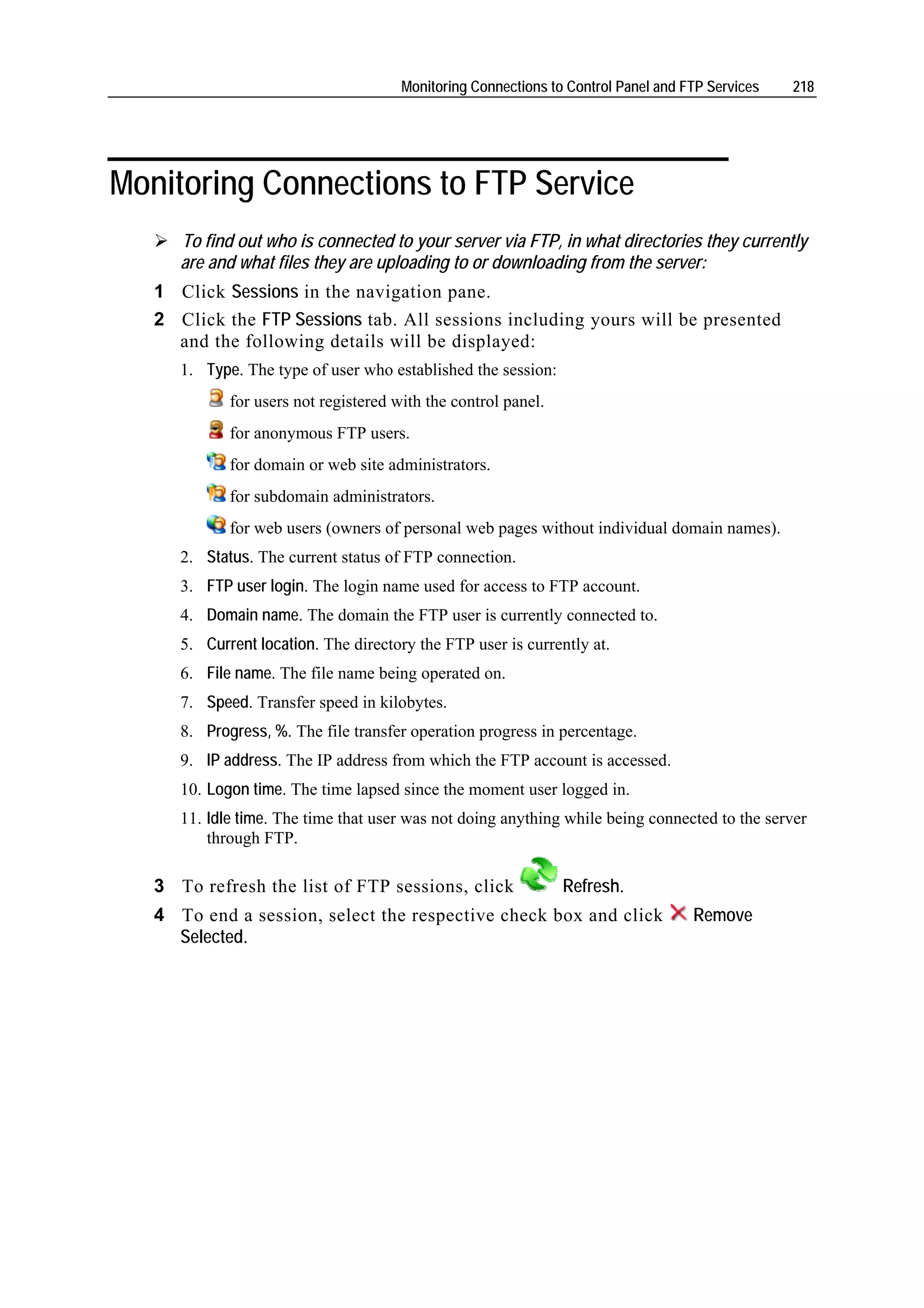 Monitoring Connections to Control Panel and FTP Services   218




Monitoring Connections to FTP Service
      To find out who is connected to your server via FTP, in what directories they currently
      are and what files they are uploading to or downloading from the server:
   1 Click Sessions in the navigation pane.
   2 Click the FTP Sessions tab. All sessions including yours will be presented
     and the following details will be displayed:
      1. Type. The type of user who established the session:
             for users not registered with the control panel.
             for anonymous FTP users.
             for domain or web site administrators.
             for subdomain administrators.
             for web users (owners of personal web pages without individual domain names).
      2. Status. The current status of FTP connection.
      3. FTP user login. The login name used for access to FTP account.
      4. Domain name. The domain the FTP user is currently connected to.
      5. Current location. The directory the FTP user is currently at.
      6. File name. The file name being operated on.
      7. Speed. Transfer speed in kilobytes.
      8. Progress, %. The file transfer operation progress in percentage.
      9. IP address. The IP address from which the FTP account is accessed.
      10. Logon time. The time lapsed since the moment user logged in.
      11. Idle time. The time that user was not doing anything while being connected to the server
          through FTP.

   3 To refresh the list of FTP sessions, click                 Refresh.
   4 To end a session, select the respective check box and click                    Remove
     Selected.
 