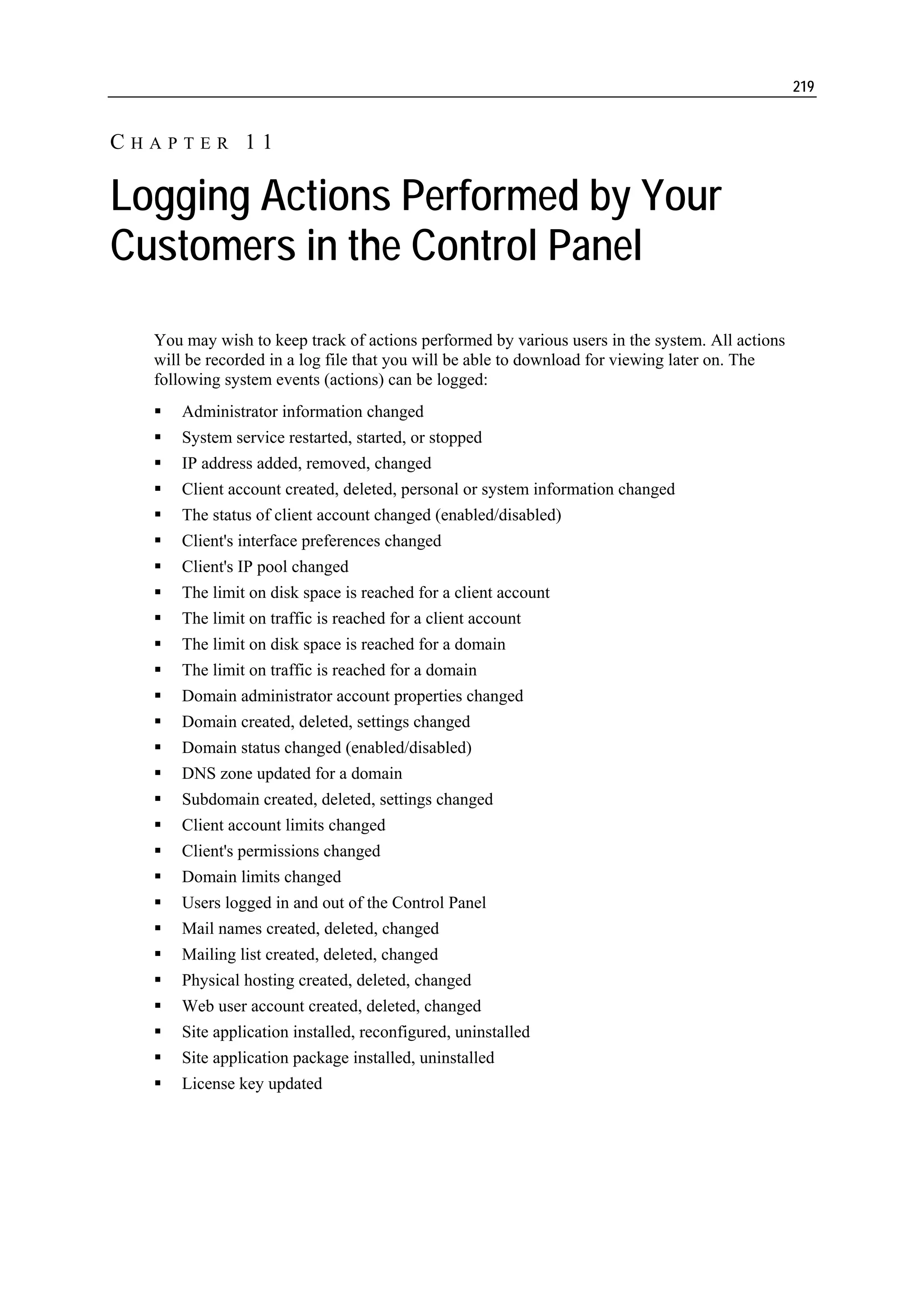 219


CHAPTER 11

Logging Actions Performed by Your
Customers in the Control Panel
  You may wish to keep track of actions performed by various users in the system. All actions
  will be recorded in a log file that you will be able to download for viewing later on. The
  following system events (actions) can be logged:
      Administrator information changed
      System service restarted, started, or stopped
      IP address added, removed, changed
      Client account created, deleted, personal or system information changed
      The status of client account changed (enabled/disabled)
      Client's interface preferences changed
      Client's IP pool changed
      The limit on disk space is reached for a client account
      The limit on traffic is reached for a client account
      The limit on disk space is reached for a domain
      The limit on traffic is reached for a domain
      Domain administrator account properties changed
      Domain created, deleted, settings changed
      Domain status changed (enabled/disabled)
      DNS zone updated for a domain
      Subdomain created, deleted, settings changed
      Client account limits changed
      Client's permissions changed
      Domain limits changed
      Users logged in and out of the Control Panel
      Mail names created, deleted, changed
      Mailing list created, deleted, changed
      Physical hosting created, deleted, changed
      Web user account created, deleted, changed
      Site application installed, reconfigured, uninstalled
      Site application package installed, uninstalled
      License key updated
 