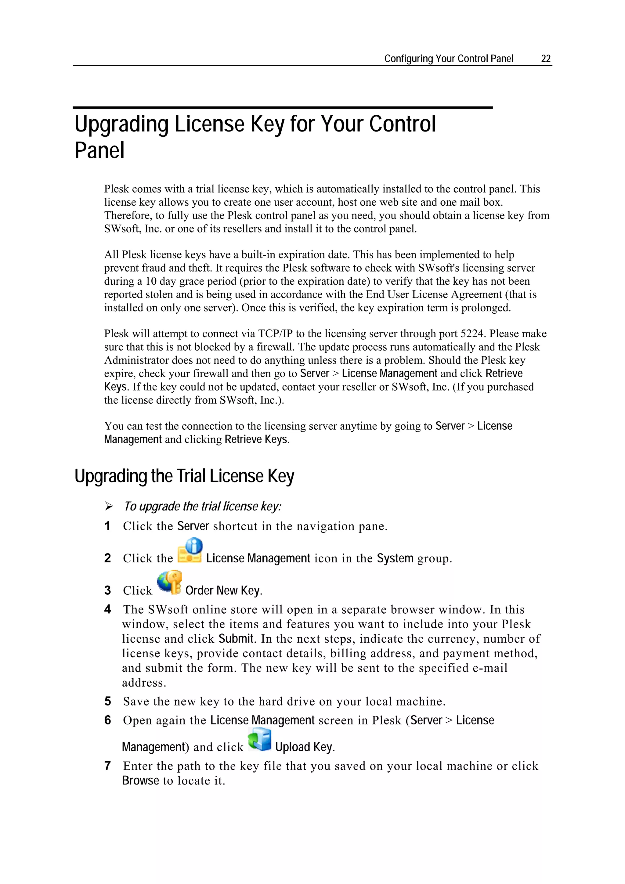 Configuring Your Control Panel       22




Upgrading License Key for Your Control
Panel
    Plesk comes with a trial license key, which is automatically installed to the control panel. This
    license key allows you to create one user account, host one web site and one mail box.
    Therefore, to fully use the Plesk control panel as you need, you should obtain a license key from
    SWsoft, Inc. or one of its resellers and install it to the control panel.

    All Plesk license keys have a built-in expiration date. This has been implemented to help
    prevent fraud and theft. It requires the Plesk software to check with SWsoft's licensing server
    during a 10 day grace period (prior to the expiration date) to verify that the key has not been
    reported stolen and is being used in accordance with the End User License Agreement (that is
    installed on only one server). Once this is verified, the key expiration term is prolonged.

    Plesk will attempt to connect via TCP/IP to the licensing server through port 5224. Please make
    sure that this is not blocked by a firewall. The update process runs automatically and the Plesk
    Administrator does not need to do anything unless there is a problem. Should the Plesk key
    expire, check your firewall and then go to Server > License Management and click Retrieve
    Keys. If the key could not be updated, contact your reseller or SWsoft, Inc. (If you purchased
    the license directly from SWsoft, Inc.).

    You can test the connection to the licensing server anytime by going to Server > License
    Management and clicking Retrieve Keys.


Upgrading the Trial License Key
        To upgrade the trial license key:
    1 Click the Server shortcut in the navigation pane.

    2 Click the           License Management icon in the System group.

    3 Click      Order New Key.
    4 The SWsoft online store will open in a separate browser window. In this
      window, select the items and features you want to include into your Plesk
      license and click Submit. In the next steps, indicate the currency, number of
      license keys, provide contact details, billing address, and payment method,
      and submit the form. The new key will be sent to the specified e-mail
      address.
    5 Save the new key to the hard drive on your local machine.
    6 Open again the License Management screen in Plesk (Server > License

      Management) and click        Upload Key.
    7 Enter the path to the key file that you saved on your local machine or click
      Browse to locate it.
 