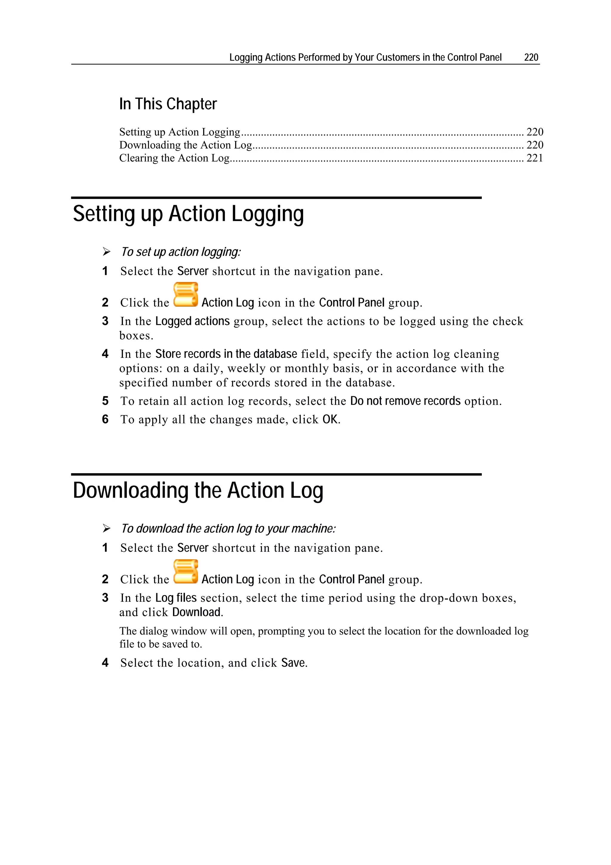 Logging Actions Performed by Your Customers in the Control Panel                           220



      In This Chapter
      Setting up Action Logging.................................................................................................... 220
      Downloading the Action Log................................................................................................ 220
      Clearing the Action Log........................................................................................................ 221




Setting up Action Logging
      To set up action logging:
   1 Select the Server shortcut in the navigation pane.

   2 Click the       Action Log icon in the Control Panel group.
   3 In the Logged actions group, select the actions to be logged using the check
     boxes.
   4 In the Store records in the database field, specify the action log cleaning
     options: on a daily, weekly or monthly basis, or in accordance with the
     specified number of records stored in the database.
   5 To retain all action log records, select the Do not remove records option.
   6 To apply all the changes made, click OK.




Downloading the Action Log
      To download the action log to your machine:
   1 Select the Server shortcut in the navigation pane.

   2 Click the        Action Log icon in the Control Panel group.
   3 In the Log files section, select the time period using the drop-down boxes,
     and click Download.
      The dialog window will open, prompting you to select the location for the downloaded log
      file to be saved to.
   4 Select the location, and click Save.
 