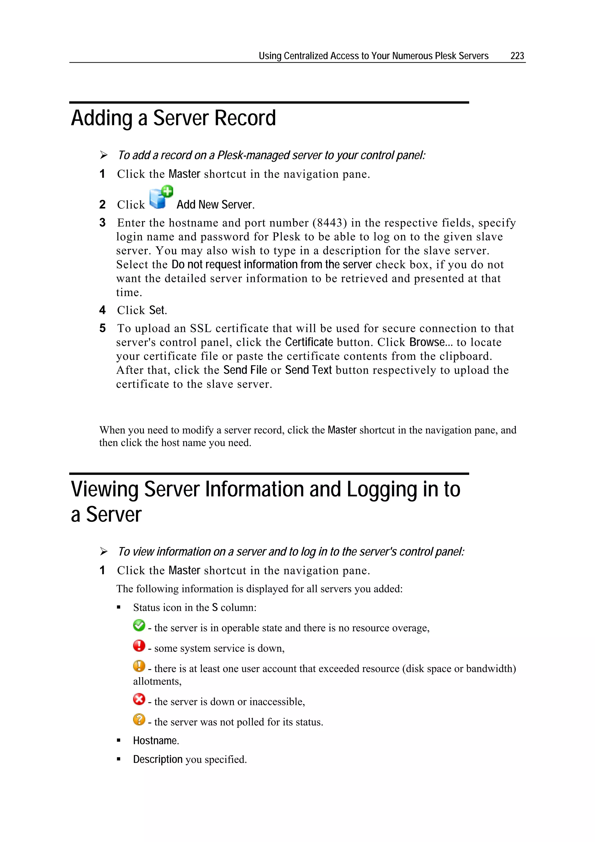 Using Centralized Access to Your Numerous Plesk Servers   223




Adding a Server Record
       To add a record on a Plesk-managed server to your control panel:
   1 Click the Master shortcut in the navigation pane.

   2 Click       Add New Server.
   3 Enter the hostname and port number (8443) in the respective fields, specify
     login name and password for Plesk to be able to log on to the given slave
     server. You may also wish to type in a description for the slave server.
     Select the Do not request information from the server check box, if you do not
     want the detailed server information to be retrieved and presented at that
     time.
   4 Click Set.
   5 To upload an SSL certificate that will be used for secure connection to that
     server's control panel, click the Certificate button. Click Browse... to locate
     your certificate file or paste the certificate contents from the clipboard.
     After that, click the Send File or Send Text button respectively to upload the
     certificate to the slave server.


   When you need to modify a server record, click the Master shortcut in the navigation pane, and
   then click the host name you need.



Viewing Server Information and Logging in to
a Server
       To view information on a server and to log in to the server's control panel:
   1 Click the Master shortcut in the navigation pane.
      The following information is displayed for all servers you added:
          Status icon in the S column:
             - the server is in operable state and there is no resource overage,
             - some system service is down,
              - there is at least one user account that exceeded resource (disk space or bandwidth)
          allotments,
             - the server is down or inaccessible,
             - the server was not polled for its status.
          Hostname.
          Description you specified.
 