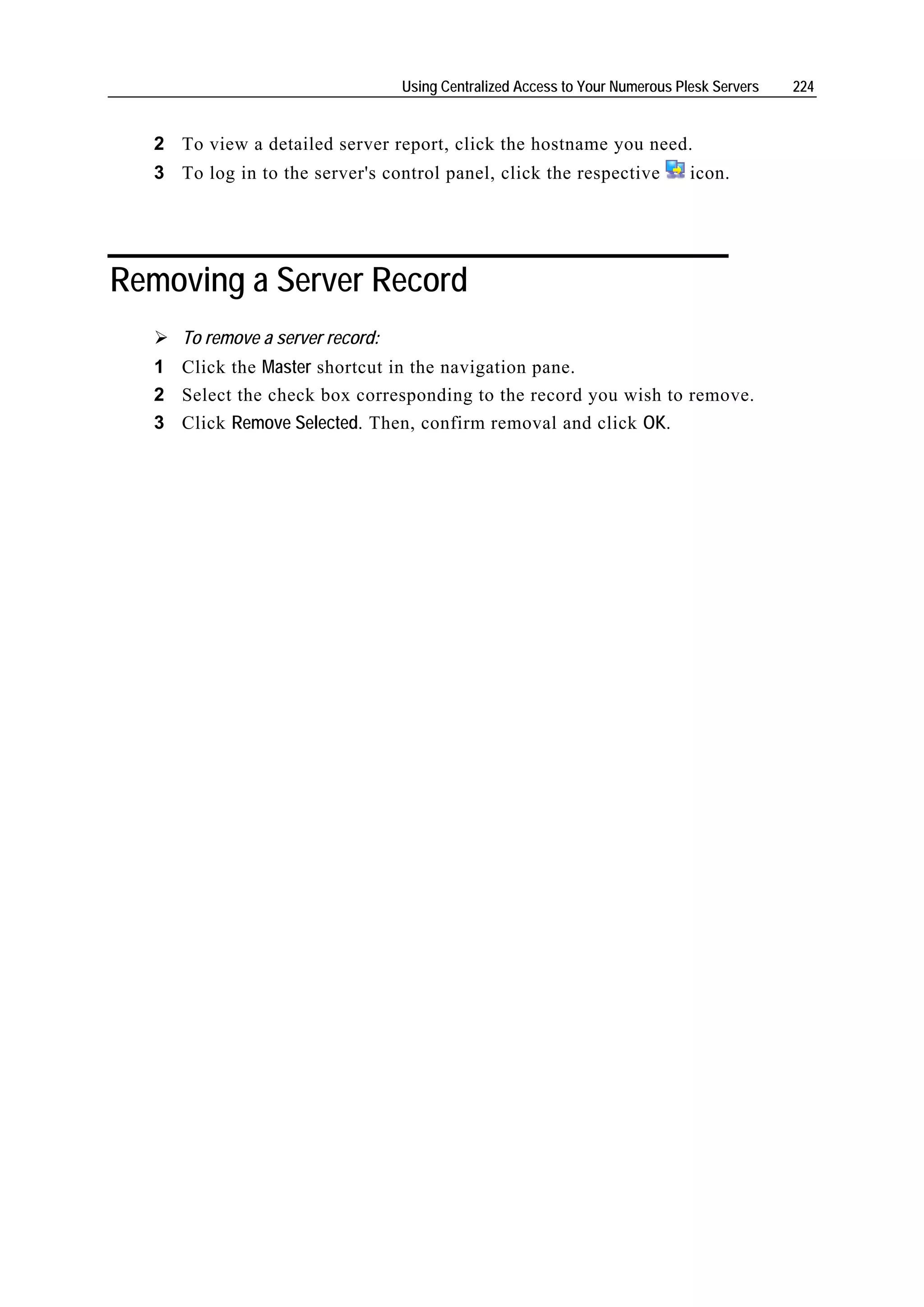 Using Centralized Access to Your Numerous Plesk Servers   224


  2 To view a detailed server report, click the hostname you need.
  3 To log in to the server's control panel, click the respective             icon.




Removing a Server Record
     To remove a server record:
  1 Click the Master shortcut in the navigation pane.
  2 Select the check box corresponding to the record you wish to remove.
  3 Click Remove Selected. Then, confirm removal and click OK.
 