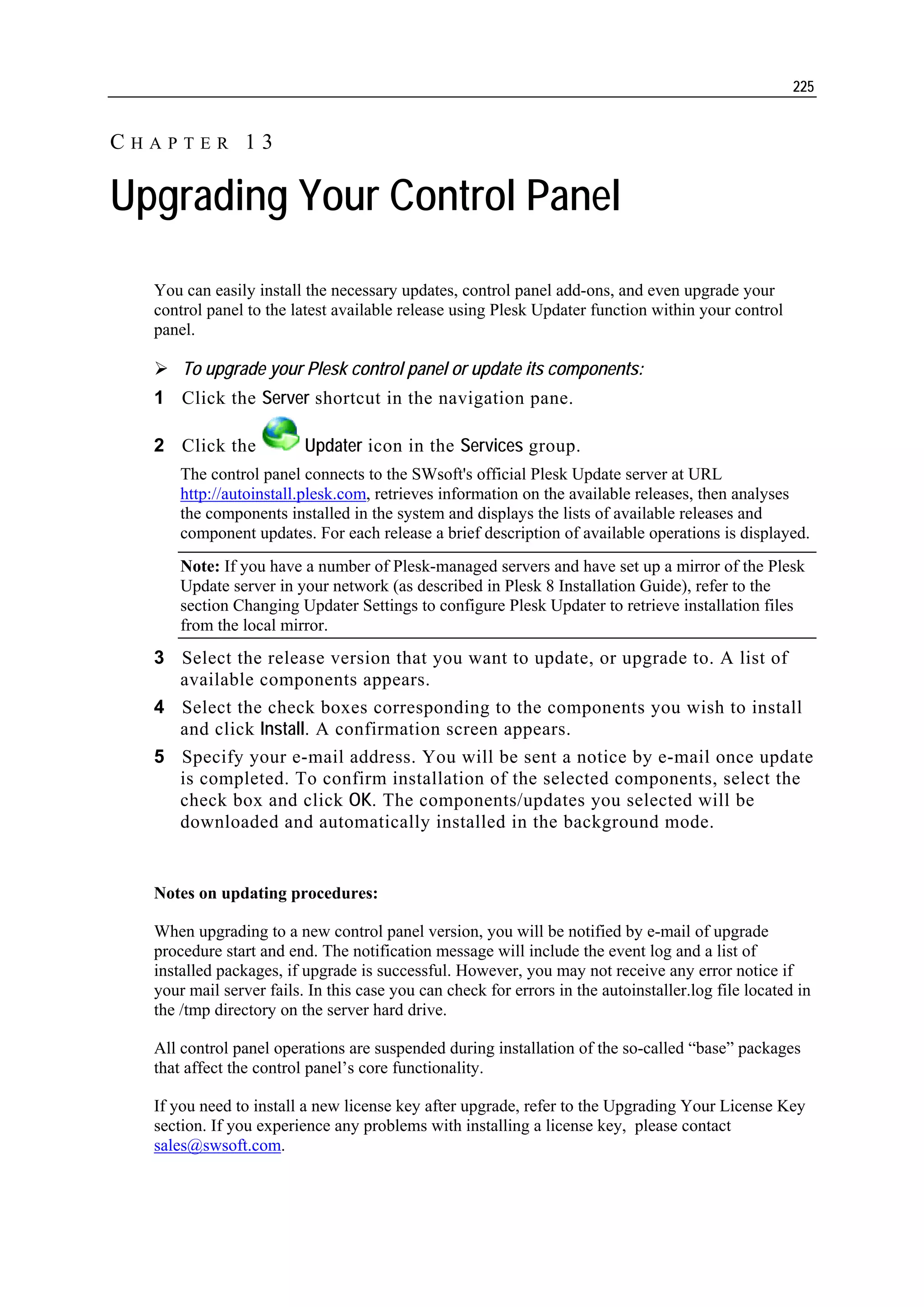 225


CHAPTER 13

Upgrading Your Control Panel
  You can easily install the necessary updates, control panel add-ons, and even upgrade your
  control panel to the latest available release using Plesk Updater function within your control
  panel.

      To upgrade your Plesk control panel or update its components:
  1 Click the Server shortcut in the navigation pane.

  2 Click the            Updater icon in the Services group.
      The control panel connects to the SWsoft's official Plesk Update server at URL
      http://autoinstall.plesk.com, retrieves information on the available releases, then analyses
      the components installed in the system and displays the lists of available releases and
      component updates. For each release a brief description of available operations is displayed.
      Note: If you have a number of Plesk-managed servers and have set up a mirror of the Plesk
      Update server in your network (as described in Plesk 8 Installation Guide), refer to the
      section Changing Updater Settings to configure Plesk Updater to retrieve installation files
      from the local mirror.
  3 Select the release version that you want to update, or upgrade to. A list of
    available components appears.
  4 Select the check boxes corresponding to the components you wish to install
    and click Install. A confirmation screen appears.
  5 Specify your e-mail address. You will be sent a notice by e-mail once update
    is completed. To confirm installation of the selected components, select the
    check box and click OK. The components/updates you selected will be
    downloaded and automatically installed in the background mode.


  Notes on updating procedures:

  When upgrading to a new control panel version, you will be notified by e-mail of upgrade
  procedure start and end. The notification message will include the event log and a list of
  installed packages, if upgrade is successful. However, you may not receive any error notice if
  your mail server fails. In this case you can check for errors in the autoinstaller.log file located in
  the /tmp directory on the server hard drive.

  All control panel operations are suspended during installation of the so-called “base” packages
  that affect the control panel’s core functionality.

  If you need to install a new license key after upgrade, refer to the Upgrading Your License Key
  section. If you experience any problems with installing a license key, please contact
  sales@swsoft.com.
 