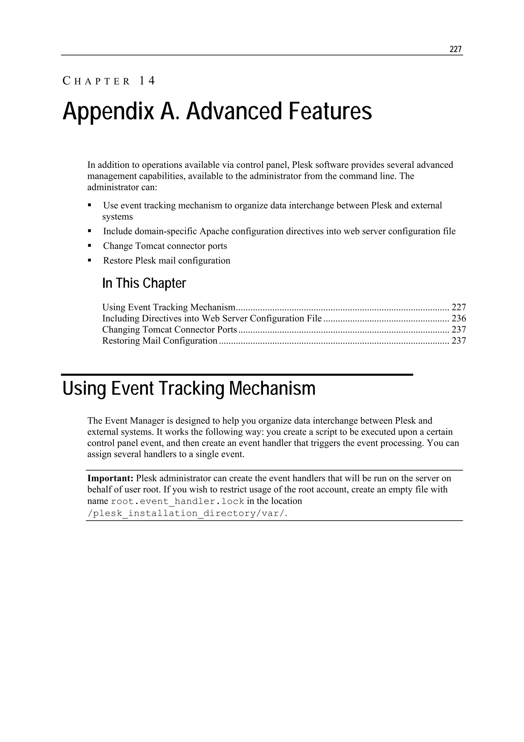 227


CHAPTER 14

Appendix A. Advanced Features
  In addition to operations available via control panel, Plesk software provides several advanced
  management capabilities, available to the administrator from the command line. The
  administrator can:
     Use event tracking mechanism to organize data interchange between Plesk and external
     systems
      Include domain-specific Apache configuration directives into web server configuration file
      Change Tomcat connector ports
      Restore Plesk mail configuration

     In This Chapter
     Using Event Tracking Mechanism........................................................................................ 227
     Including Directives into Web Server Configuration File .................................................... 236
     Changing Tomcat Connector Ports ....................................................................................... 237
     Restoring Mail Configuration ............................................................................................... 237




Using Event Tracking Mechanism
  The Event Manager is designed to help you organize data interchange between Plesk and
  external systems. It works the following way: you create a script to be executed upon a certain
  control panel event, and then create an event handler that triggers the event processing. You can
  assign several handlers to a single event.

  Important: Plesk administrator can create the event handlers that will be run on the server on
  behalf of user root. If you wish to restrict usage of the root account, create an empty file with
  name root.event_handler.lock in the location
  /plesk_installation_directory/var/.
 