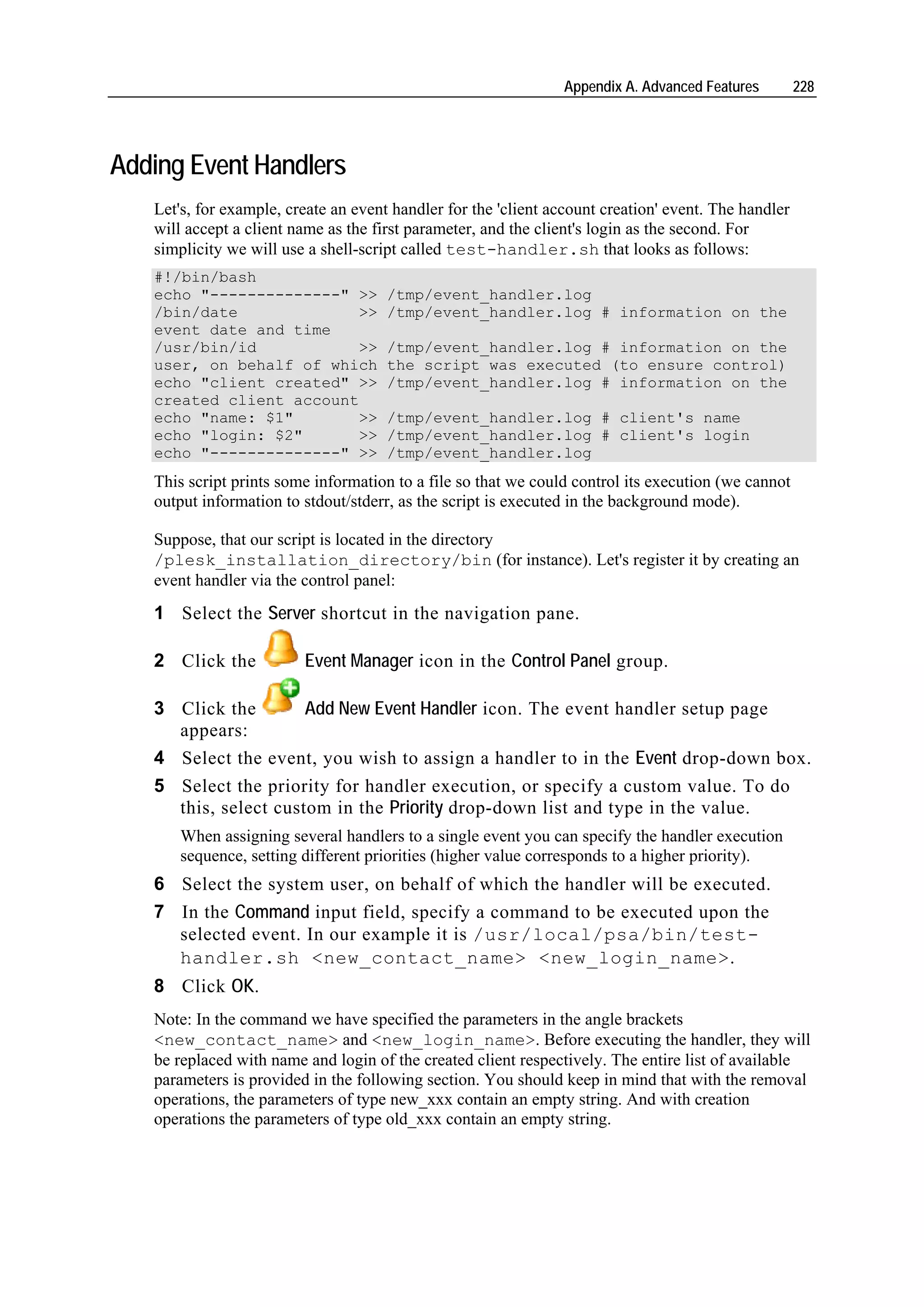 Appendix A. Advanced Features         228




Adding Event Handlers
   Let's, for example, create an event handler for the 'client account creation' event. The handler
   will accept a client name as the first parameter, and the client's login as the second. For
   simplicity we will use a shell-script called test-handler.sh that looks as follows:
   #!/bin/bash
   echo "--------------" >>           /tmp/event_handler.log
   /bin/date             >>           /tmp/event_handler.log # information on the
   event date and time
   /usr/bin/id           >>           /tmp/event_handler.log # information on the
   user, on behalf of which           the script was executed (to ensure control)
   echo "client created" >>           /tmp/event_handler.log # information on the
   created client account
   echo "name: $1"       >>           /tmp/event_handler.log # client's name
   echo "login: $2"      >>           /tmp/event_handler.log # client's login
   echo "--------------" >>           /tmp/event_handler.log
   This script prints some information to a file so that we could control its execution (we cannot
   output information to stdout/stderr, as the script is executed in the background mode).

   Suppose, that our script is located in the directory
   /plesk_installation_directory/bin (for instance). Let's register it by creating an
   event handler via the control panel:
   1 Select the Server shortcut in the navigation pane.

   2 Click the           Event Manager icon in the Control Panel group.

   3 Click the        Add New Event Handler icon. The event handler setup page
     appears:
   4 Select the event, you wish to assign a handler to in the Event drop-down box.
   5 Select the priority for handler execution, or specify a custom value. To do
     this, select custom in the Priority drop-down list and type in the value.
      When assigning several handlers to a single event you can specify the handler execution
      sequence, setting different priorities (higher value corresponds to a higher priority).
   6 Select the system user, on behalf of which the handler will be executed.
   7 In the Command input field, specify a command to be executed upon the
     selected event. In our example it is /usr/local/psa/bin/test-
     handler.sh <new_contact_name> <new_login_name>.
   8 Click OK.
   Note: In the command we have specified the parameters in the angle brackets
   <new_contact_name> and <new_login_name>. Before executing the handler, they will
   be replaced with name and login of the created client respectively. The entire list of available
   parameters is provided in the following section. You should keep in mind that with the removal
   operations, the parameters of type new_xxx contain an empty string. And with creation
   operations the parameters of type old_xxx contain an empty string.
 