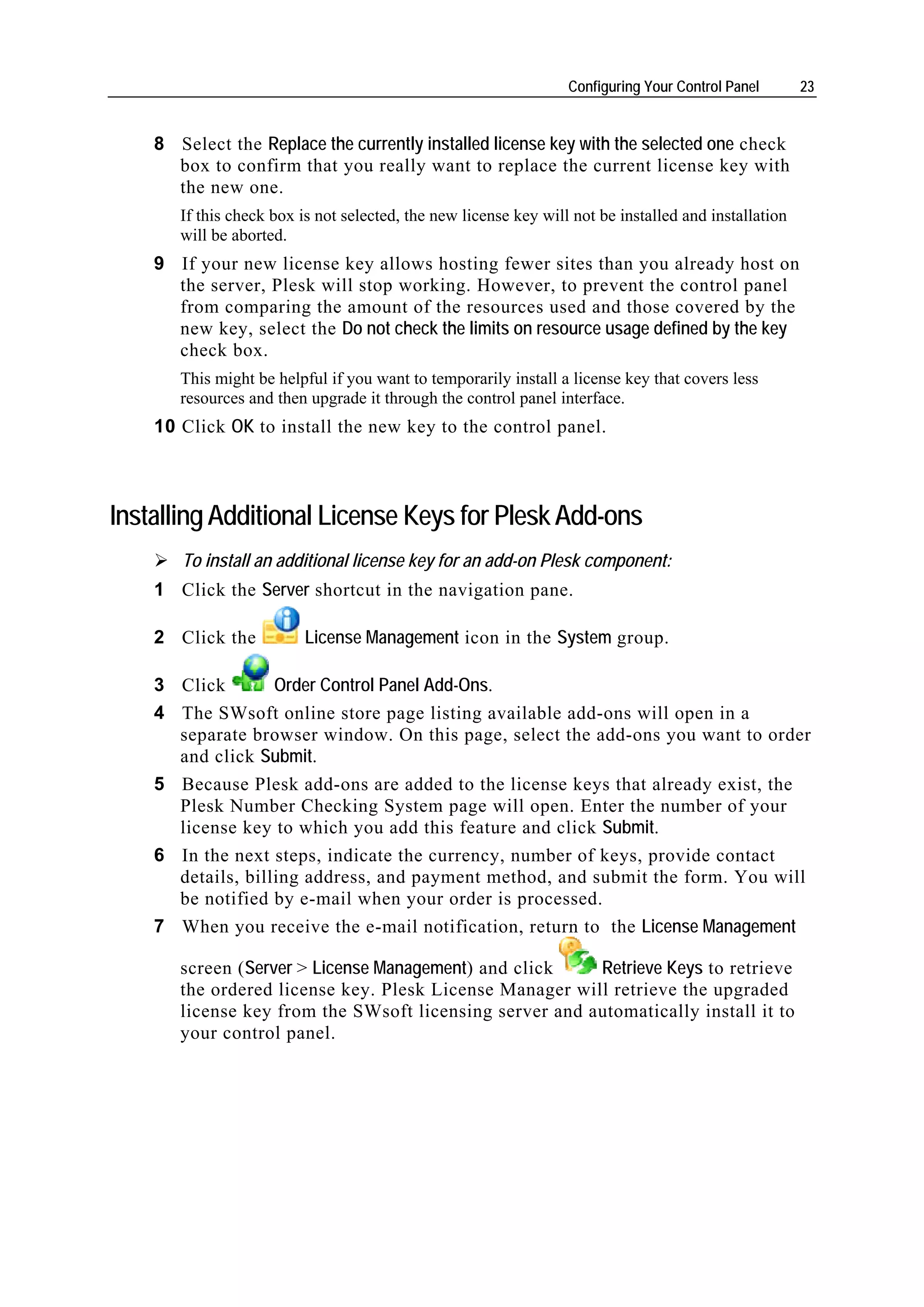 Configuring Your Control Panel       23


    8 Select the Replace the currently installed license key with the selected one check
      box to confirm that you really want to replace the current license key with
      the new one.
       If this check box is not selected, the new license key will not be installed and installation
       will be aborted.
    9 If your new license key allows hosting fewer sites than you already host on
      the server, Plesk will stop working. However, to prevent the control panel
      from comparing the amount of the resources used and those covered by the
      new key, select the Do not check the limits on resource usage defined by the key
      check box.
       This might be helpful if you want to temporarily install a license key that covers less
       resources and then upgrade it through the control panel interface.
    10 Click OK to install the new key to the control panel.



Installing Additional License Keys for Plesk Add-ons
       To install an additional license key for an add-on Plesk component:
    1 Click the Server shortcut in the navigation pane.

    2 Click the           License Management icon in the System group.

    3 Click        Order Control Panel Add-Ons.
    4 The SWsoft online store page listing available add-ons will open in a
      separate browser window. On this page, select the add-ons you want to order
      and click Submit.
    5 Because Plesk add-ons are added to the license keys that already exist, the
      Plesk Number Checking System page will open. Enter the number of your
      license key to which you add this feature and click Submit.
    6 In the next steps, indicate the currency, number of keys, provide contact
      details, billing address, and payment method, and submit the form. You will
      be notified by e-mail when your order is processed.
    7 When you receive the e-mail notification, return to the License Management

       screen (Server > License Management) and click    Retrieve Keys to retrieve
       the ordered license key. Plesk License Manager will retrieve the upgraded
       license key from the SWsoft licensing server and automatically install it to
       your control panel.
 