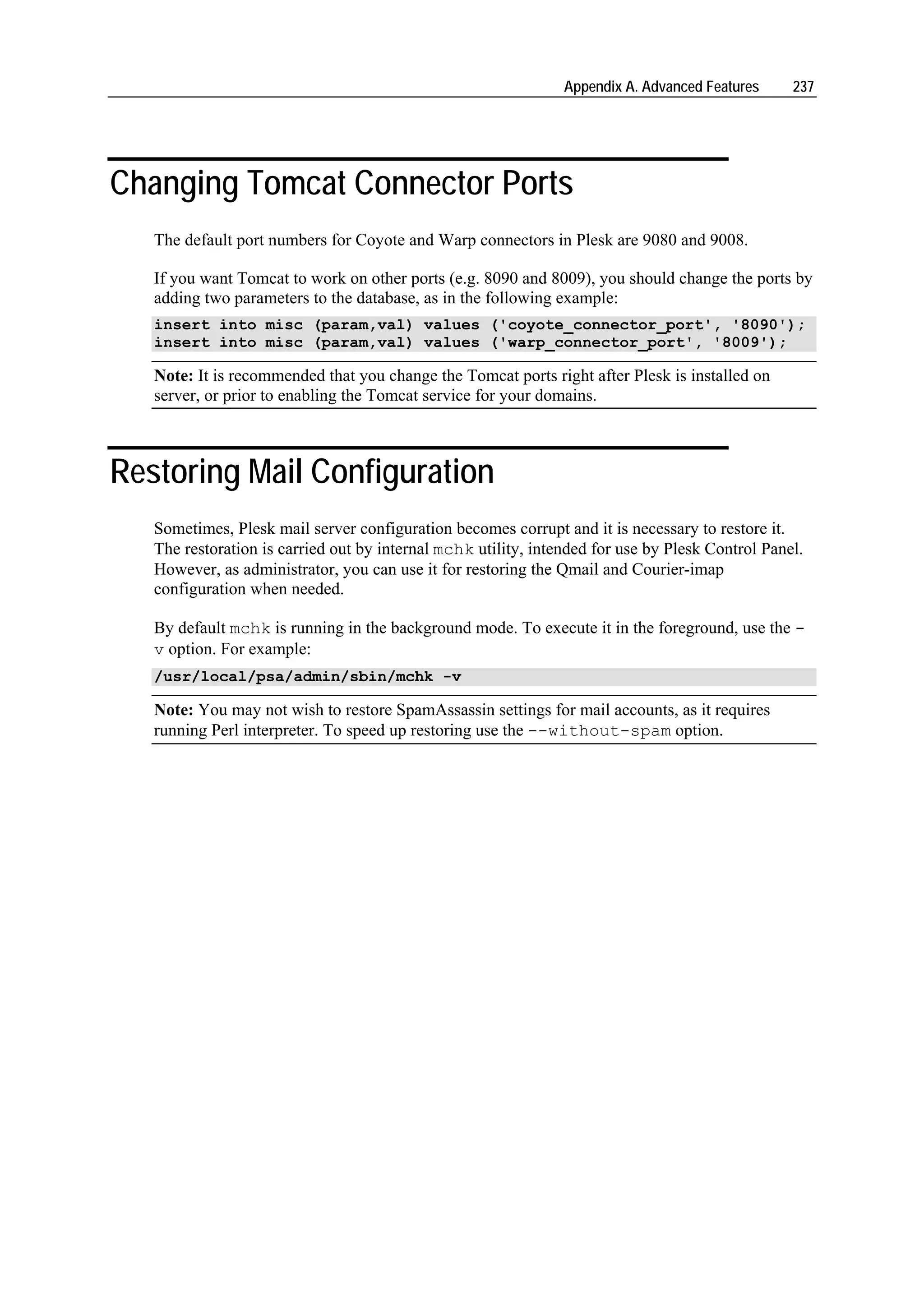 Appendix A. Advanced Features     237




Changing Tomcat Connector Ports
   The default port numbers for Coyote and Warp connectors in Plesk are 9080 and 9008.

   If you want Tomcat to work on other ports (e.g. 8090 and 8009), you should change the ports by
   adding two parameters to the database, as in the following example:
   insert into misc (param,val) values ('coyote_connector_port', '8090');
   insert into misc (param,val) values ('warp_connector_port', '8009');

   Note: It is recommended that you change the Tomcat ports right after Plesk is installed on
   server, or prior to enabling the Tomcat service for your domains.



Restoring Mail Configuration
   Sometimes, Plesk mail server configuration becomes corrupt and it is necessary to restore it.
   The restoration is carried out by internal mchk utility, intended for use by Plesk Control Panel.
   However, as administrator, you can use it for restoring the Qmail and Courier-imap
   configuration when needed.

   By default mchk is running in the background mode. To execute it in the foreground, use the -
   v option. For example:
   /usr/local/psa/admin/sbin/mchk -v

   Note: You may not wish to restore SpamAssassin settings for mail accounts, as it requires
   running Perl interpreter. To speed up restoring use the --without-spam option.
 