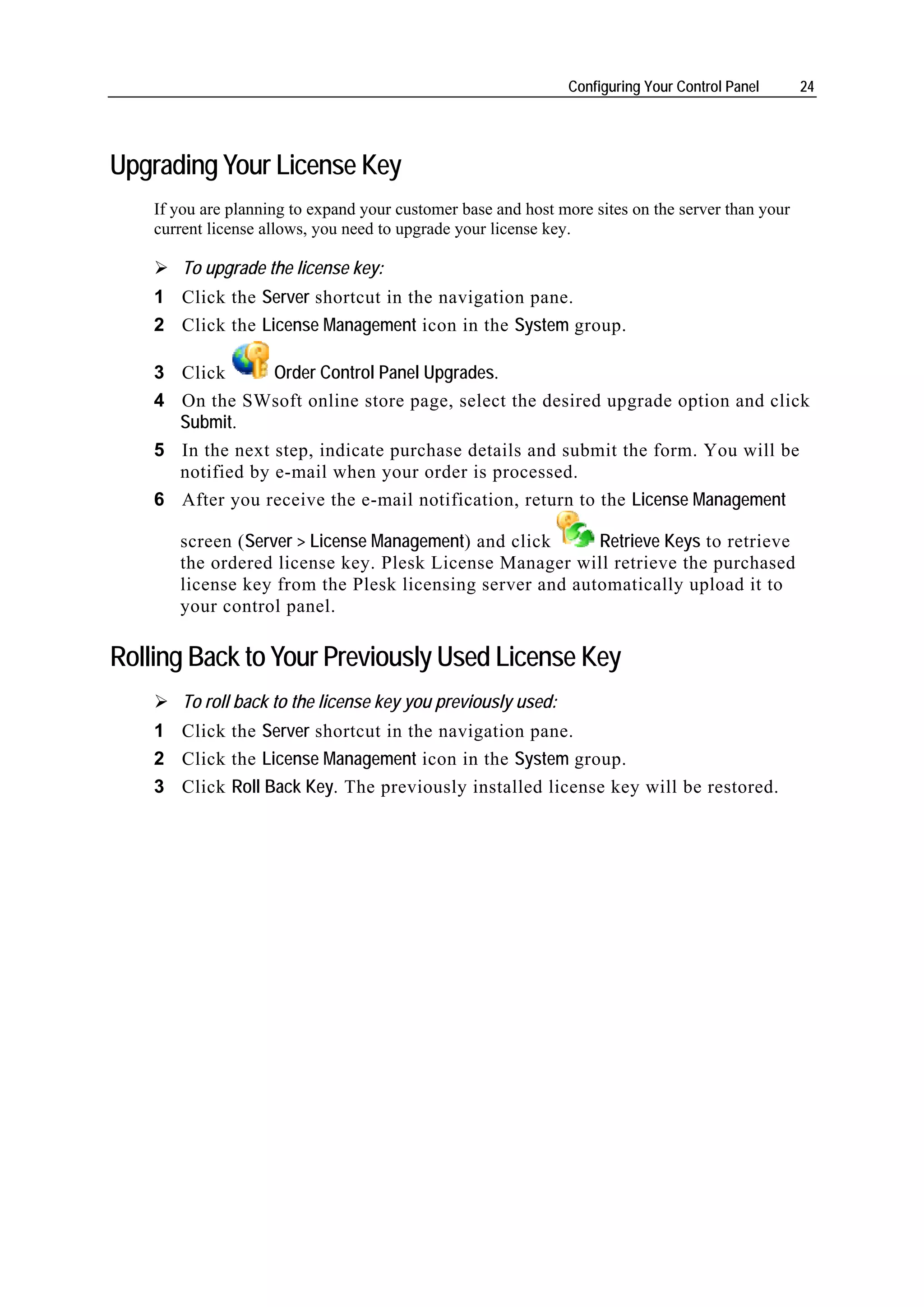 Configuring Your Control Panel      24




Upgrading Your License Key
    If you are planning to expand your customer base and host more sites on the server than your
    current license allows, you need to upgrade your license key.

        To upgrade the license key:
    1 Click the Server shortcut in the navigation pane.
    2 Click the License Management icon in the System group.

    3 Click       Order Control Panel Upgrades.
    4 On the SWsoft online store page, select the desired upgrade option and click
      Submit.
    5 In the next step, indicate purchase details and submit the form. You will be
      notified by e-mail when your order is processed.
    6 After you receive the e-mail notification, return to the License Management

       screen (Server > License Management) and click     Retrieve Keys to retrieve
       the ordered license key. Plesk License Manager will retrieve the purchased
       license key from the Plesk licensing server and automatically upload it to
       your control panel.

Rolling Back to Your Previously Used License Key
        To roll back to the license key you previously used:
    1 Click the Server shortcut in the navigation pane.
    2 Click the License Management icon in the System group.
    3 Click Roll Back Key. The previously installed license key will be restored.
 