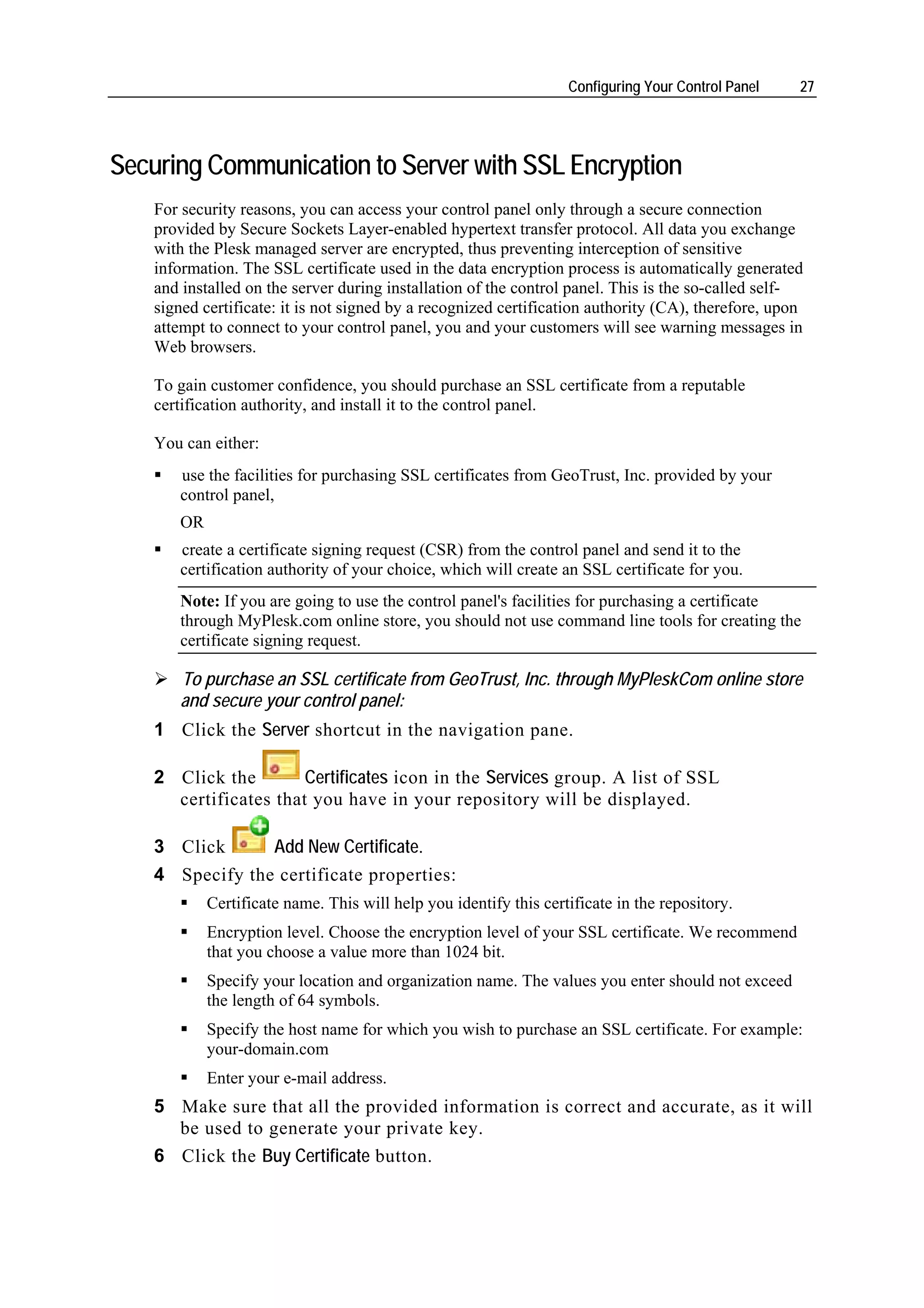 Configuring Your Control Panel    27




Securing Communication to Server with SSL Encryption
    For security reasons, you can access your control panel only through a secure connection
    provided by Secure Sockets Layer-enabled hypertext transfer protocol. All data you exchange
    with the Plesk managed server are encrypted, thus preventing interception of sensitive
    information. The SSL certificate used in the data encryption process is automatically generated
    and installed on the server during installation of the control panel. This is the so-called self-
    signed certificate: it is not signed by a recognized certification authority (CA), therefore, upon
    attempt to connect to your control panel, you and your customers will see warning messages in
    Web browsers.

    To gain customer confidence, you should purchase an SSL certificate from a reputable
    certification authority, and install it to the control panel.

    You can either:
       use the facilities for purchasing SSL certificates from GeoTrust, Inc. provided by your
       control panel,
       OR
       create a certificate signing request (CSR) from the control panel and send it to the
       certification authority of your choice, which will create an SSL certificate for you.
       Note: If you are going to use the control panel's facilities for purchasing a certificate
       through MyPlesk.com online store, you should not use command line tools for creating the
       certificate signing request.

       To purchase an SSL certificate from GeoTrust, Inc. through MyPleskCom online store
       and secure your control panel:
    1 Click the Server shortcut in the navigation pane.

    2 Click the        Certificates icon in the Services group. A list of SSL
      certificates that you have in your repository will be displayed.

    3 Click      Add New Certificate.
    4 Specify the certificate properties:
            Certificate name. This will help you identify this certificate in the repository.
            Encryption level. Choose the encryption level of your SSL certificate. We recommend
            that you choose a value more than 1024 bit.
            Specify your location and organization name. The values you enter should not exceed
            the length of 64 symbols.
            Specify the host name for which you wish to purchase an SSL certificate. For example:
            your-domain.com
            Enter your e-mail address.
    5 Make sure that all the provided information is correct and accurate, as it will
      be used to generate your private key.
    6 Click the Buy Certificate button.
 