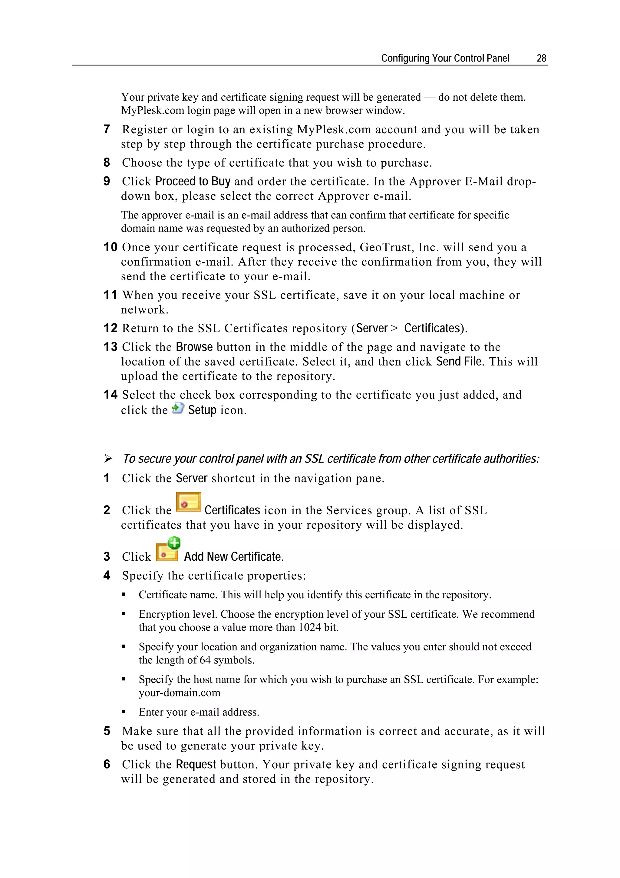 Configuring Your Control Panel   28


   Your private key and certificate signing request will be generated — do not delete them.
   MyPlesk.com login page will open in a new browser window.
7 Register or login to an existing MyPlesk.com account and you will be taken
  step by step through the certificate purchase procedure.
8 Choose the type of certificate that you wish to purchase.
9 Click Proceed to Buy and order the certificate. In the Approver E-Mail drop-
  down box, please select the correct Approver e-mail.
   The approver e-mail is an e-mail address that can confirm that certificate for specific
   domain name was requested by an authorized person.
10 Once your certificate request is processed, GeoTrust, Inc. will send you a
   confirmation e-mail. After they receive the confirmation from you, they will
   send the certificate to your e-mail.
11 When you receive your SSL certificate, save it on your local machine or
   network.
12 Return to the SSL Certificates repository (Server > Certificates).
13 Click the Browse button in the middle of the page and navigate to the
   location of the saved certificate. Select it, and then click Send File. This will
   upload the certificate to the repository.
14 Select the check box corresponding to the certificate you just added, and
   click the    Setup icon.


   To secure your control panel with an SSL certificate from other certificate authorities:
1 Click the Server shortcut in the navigation pane.

2 Click the        Certificates icon in the Services group. A list of SSL
  certificates that you have in your repository will be displayed.

3 Click      Add New Certificate.
4 Specify the certificate properties:
      Certificate name. This will help you identify this certificate in the repository.
      Encryption level. Choose the encryption level of your SSL certificate. We recommend
      that you choose a value more than 1024 bit.
      Specify your location and organization name. The values you enter should not exceed
      the length of 64 symbols.
      Specify the host name for which you wish to purchase an SSL certificate. For example:
      your-domain.com
      Enter your e-mail address.
5 Make sure that all the provided information is correct and accurate, as it will
  be used to generate your private key.
6 Click the Request button. Your private key and certificate signing request
  will be generated and stored in the repository.
 