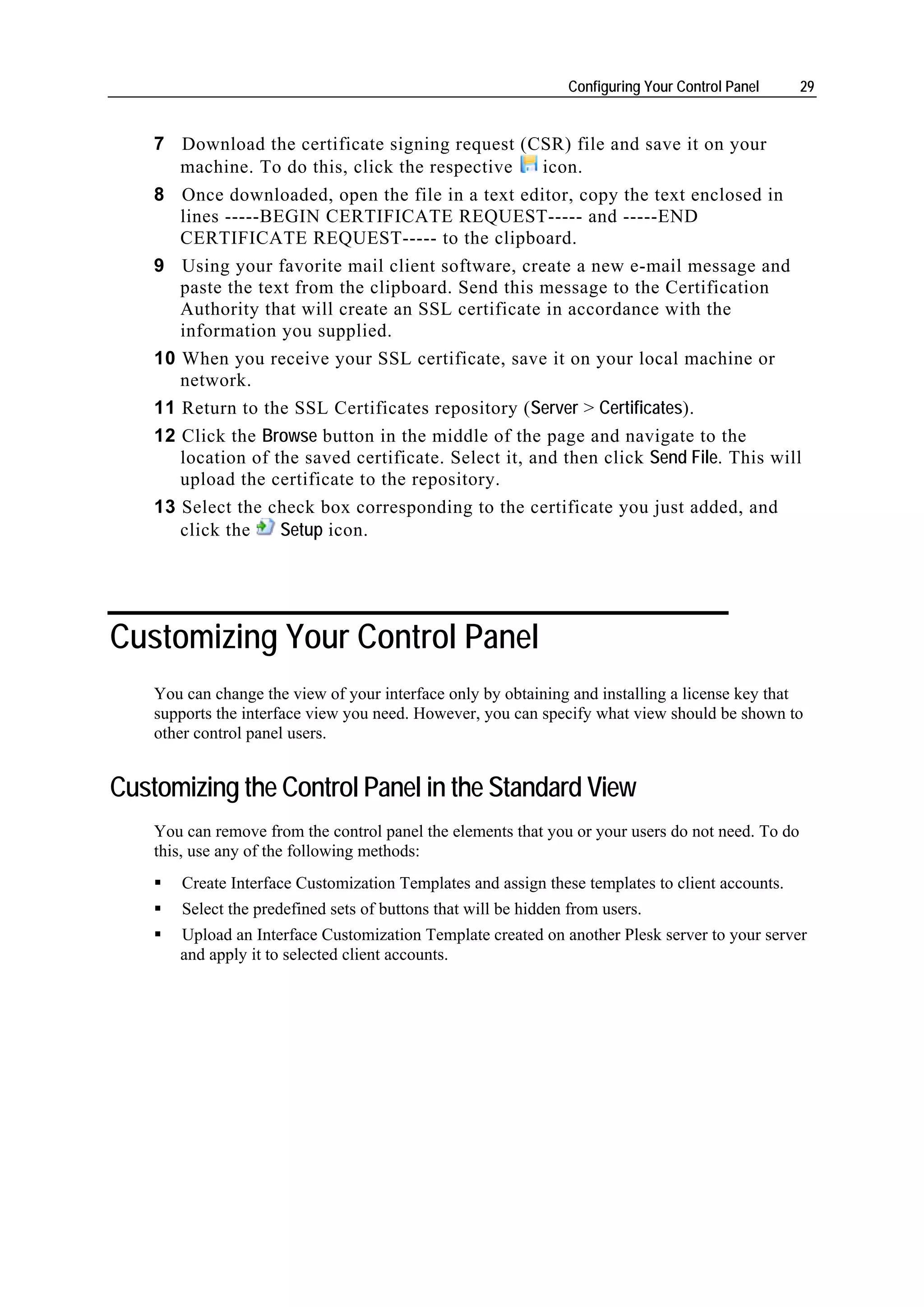 Configuring Your Control Panel    29


    7 Download the certificate signing request (CSR) file and save it on your
       machine. To do this, click the respective      icon.
    8 Once downloaded, open the file in a text editor, copy the text enclosed in
       lines -----BEGIN CERTIFICATE REQUEST----- and -----END
       CERTIFICATE REQUEST----- to the clipboard.
    9 Using your favorite mail client software, create a new e-mail message and
       paste the text from the clipboard. Send this message to the Certification
       Authority that will create an SSL certificate in accordance with the
       information you supplied.
    10 When you receive your SSL certificate, save it on your local machine or
       network.
    11 Return to the SSL Certificates repository (Server > Certificates).
    12 Click the Browse button in the middle of the page and navigate to the
       location of the saved certificate. Select it, and then click Send File. This will
       upload the certificate to the repository.
    13 Select the check box corresponding to the certificate you just added, and
       click the   Setup icon.




Customizing Your Control Panel
    You can change the view of your interface only by obtaining and installing a license key that
    supports the interface view you need. However, you can specify what view should be shown to
    other control panel users.


Customizing the Control Panel in the Standard View
    You can remove from the control panel the elements that you or your users do not need. To do
    this, use any of the following methods:
        Create Interface Customization Templates and assign these templates to client accounts.
        Select the predefined sets of buttons that will be hidden from users.
       Upload an Interface Customization Template created on another Plesk server to your server
       and apply it to selected client accounts.
 