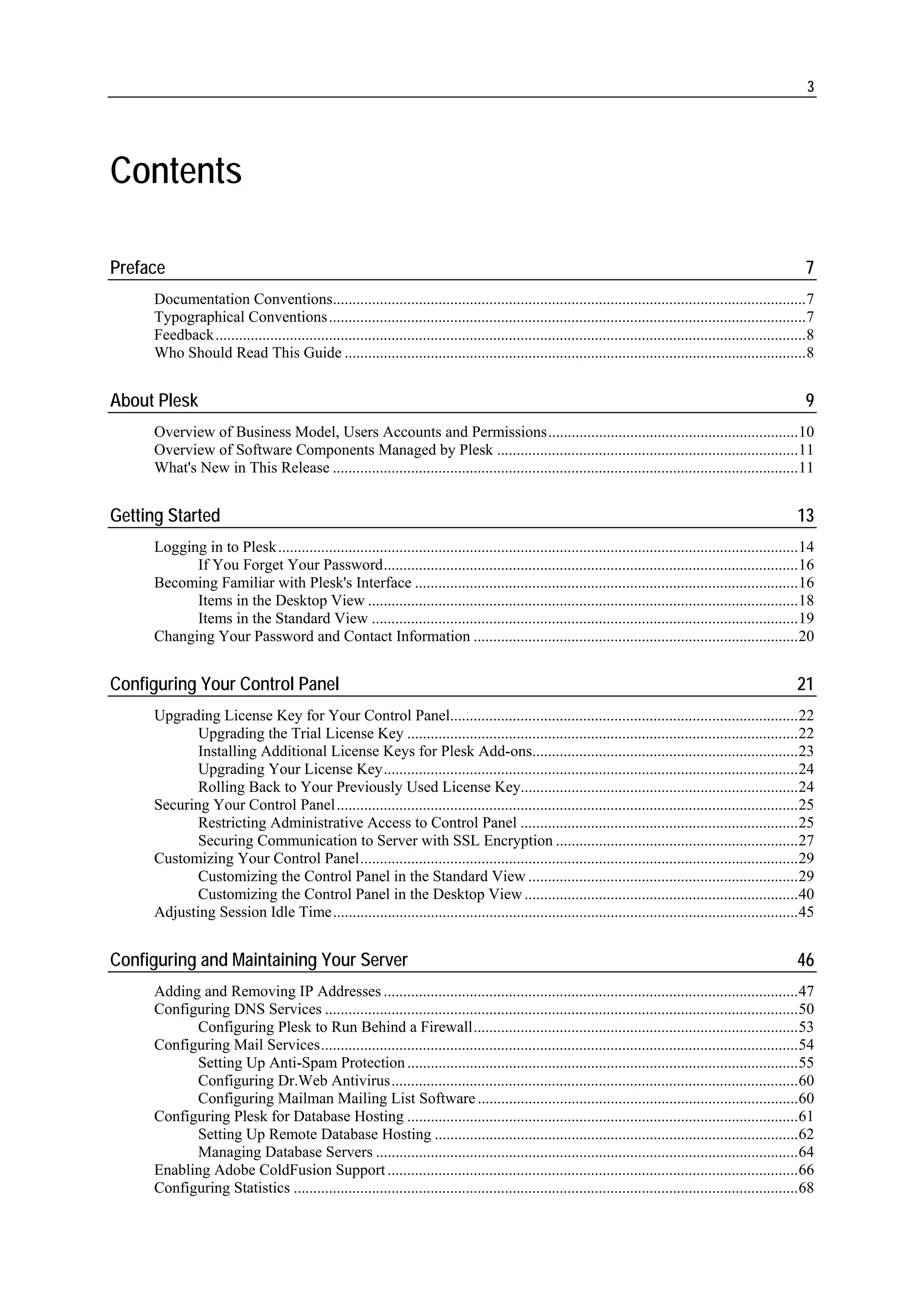 3




Contents

Preface                                                                                                                                                           7
     Documentation Conventions.........................................................................................................................7
     Typographical Conventions..........................................................................................................................7
     Feedback.......................................................................................................................................................8
     Who Should Read This Guide ......................................................................................................................8


About Plesk                                                                                                                                                       9
     Overview of Business Model, Users Accounts and Permissions................................................................10
     Overview of Software Components Managed by Plesk .............................................................................11
     What's New in This Release .......................................................................................................................11


Getting Started                                                                                                                                                 13
     Logging in to Plesk.....................................................................................................................................14
           If You Forget Your Password..........................................................................................................16
     Becoming Familiar with Plesk's Interface ..................................................................................................16
           Items in the Desktop View ..............................................................................................................18
           Items in the Standard View .............................................................................................................19
     Changing Your Password and Contact Information ...................................................................................20


Configuring Your Control Panel                                                                                                                                  21
     Upgrading License Key for Your Control Panel.........................................................................................22
            Upgrading the Trial License Key ....................................................................................................22
            Installing Additional License Keys for Plesk Add-ons....................................................................23
            Upgrading Your License Key..........................................................................................................24
            Rolling Back to Your Previously Used License Key.......................................................................24
     Securing Your Control Panel......................................................................................................................25
            Restricting Administrative Access to Control Panel .......................................................................25
            Securing Communication to Server with SSL Encryption ..............................................................27
     Customizing Your Control Panel................................................................................................................29
            Customizing the Control Panel in the Standard View .....................................................................29
            Customizing the Control Panel in the Desktop View ......................................................................40
     Adjusting Session Idle Time.......................................................................................................................45


Configuring and Maintaining Your Server                                                                                                                         46
     Adding and Removing IP Addresses ..........................................................................................................47
     Configuring DNS Services .........................................................................................................................50
           Configuring Plesk to Run Behind a Firewall...................................................................................53
     Configuring Mail Services..........................................................................................................................54
           Setting Up Anti-Spam Protection ....................................................................................................55
           Configuring Dr.Web Antivirus........................................................................................................60
           Configuring Mailman Mailing List Software ..................................................................................60
     Configuring Plesk for Database Hosting ....................................................................................................61
           Setting Up Remote Database Hosting .............................................................................................62
           Managing Database Servers ............................................................................................................64
     Enabling Adobe ColdFusion Support .........................................................................................................66
     Configuring Statistics .................................................................................................................................68
 