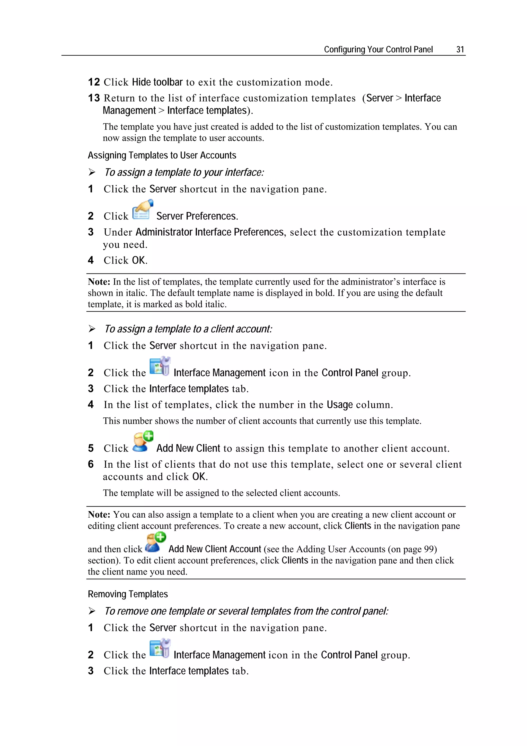 Configuring Your Control Panel       31


12 Click Hide toolbar to exit the customization mode.
13 Return to the list of interface customization templates (Server > Interface
   Management > Interface templates).
    The template you have just created is added to the list of customization templates. You can
    now assign the template to user accounts.
Assigning Templates to User Accounts
    To assign a template to your interface:
1 Click the Server shortcut in the navigation pane.

2 Click     Server Preferences.
3 Under Administrator Interface Preferences, select the customization template
  you need.
4 Click OK.
Note: In the list of templates, the template currently used for the administrator’s interface is
shown in italic. The default template name is displayed in bold. If you are using the default
template, it is marked as bold italic.

    To assign a template to a client account:
1 Click the Server shortcut in the navigation pane.

2 Click the        Interface Management icon in the Control Panel group.
3 Click the Interface templates tab.
4 In the list of templates, click the number in the Usage column.
    This number shows the number of client accounts that currently use this template.

5 Click           Add New Client to assign this template to another client account.
6 In the list of clients that do not use this template, select one or several client
  accounts and click OK.
    The template will be assigned to the selected client accounts.

Note: You can also assign a template to a client when you are creating a new client account or
editing client account preferences. To create a new account, click Clients in the navigation pane

and then click        Add New Client Account (see the Adding User Accounts (on page 99)
section). To edit client account preferences, click Clients in the navigation pane and then click
the client name you need.

Removing Templates
    To remove one template or several templates from the control panel:
1 Click the Server shortcut in the navigation pane.

2 Click the        Interface Management icon in the Control Panel group.
3 Click the Interface templates tab.
 