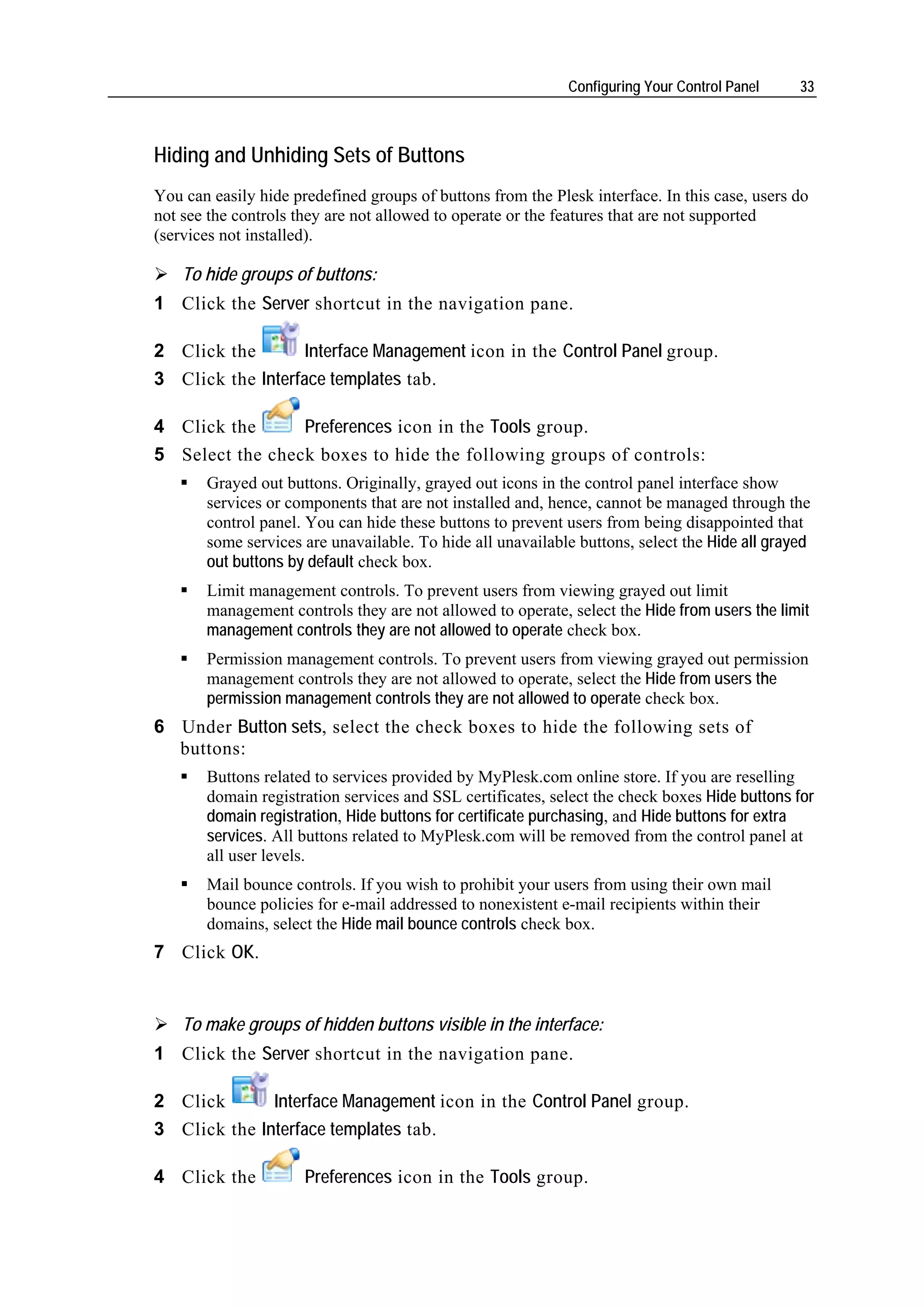 Configuring Your Control Panel    33



Hiding and Unhiding Sets of Buttons
You can easily hide predefined groups of buttons from the Plesk interface. In this case, users do
not see the controls they are not allowed to operate or the features that are not supported
(services not installed).

    To hide groups of buttons:
1 Click the Server shortcut in the navigation pane.

2 Click the        Interface Management icon in the Control Panel group.
3 Click the Interface templates tab.

4 Click the      Preferences icon in the Tools group.
5 Select the check boxes to hide the following groups of controls:
       Grayed out buttons. Originally, grayed out icons in the control panel interface show
       services or components that are not installed and, hence, cannot be managed through the
       control panel. You can hide these buttons to prevent users from being disappointed that
       some services are unavailable. To hide all unavailable buttons, select the Hide all grayed
       out buttons by default check box.
       Limit management controls. To prevent users from viewing grayed out limit
       management controls they are not allowed to operate, select the Hide from users the limit
       management controls they are not allowed to operate check box.
       Permission management controls. To prevent users from viewing grayed out permission
       management controls they are not allowed to operate, select the Hide from users the
       permission management controls they are not allowed to operate check box.
6 Under Button sets, select the check boxes to hide the following sets of
  buttons:
       Buttons related to services provided by MyPlesk.com online store. If you are reselling
       domain registration services and SSL certificates, select the check boxes Hide buttons for
       domain registration, Hide buttons for certificate purchasing, and Hide buttons for extra
       services. All buttons related to MyPlesk.com will be removed from the control panel at
       all user levels.
       Mail bounce controls. If you wish to prohibit your users from using their own mail
       bounce policies for e-mail addressed to nonexistent e-mail recipients within their
       domains, select the Hide mail bounce controls check box.
7 Click OK.


    To make groups of hidden buttons visible in the interface:
1 Click the Server shortcut in the navigation pane.

2 Click       Interface Management icon in the Control Panel group.
3 Click the Interface templates tab.

4 Click the           Preferences icon in the Tools group.
 