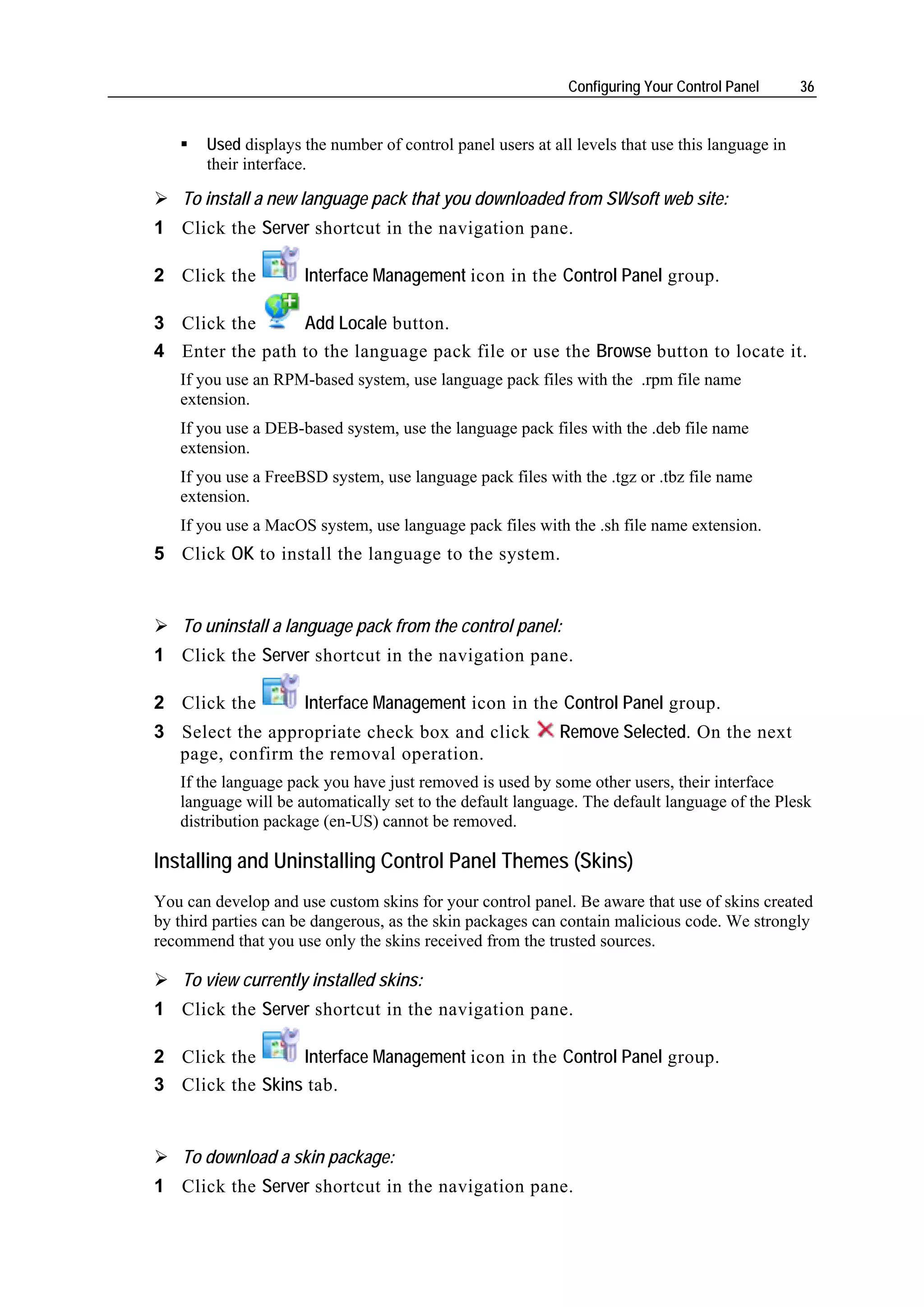Configuring Your Control Panel      36


       Used displays the number of control panel users at all levels that use this language in
       their interface.

    To install a new language pack that you downloaded from SWsoft web site:
1 Click the Server shortcut in the navigation pane.

2 Click the          Interface Management icon in the Control Panel group.

3 Click the      Add Locale button.
4 Enter the path to the language pack file or use the Browse button to locate it.
   If you use an RPM-based system, use language pack files with the .rpm file name
   extension.
   If you use a DEB-based system, use the language pack files with the .deb file name
   extension.
   If you use a FreeBSD system, use language pack files with the .tgz or .tbz file name
   extension.
   If you use a MacOS system, use language pack files with the .sh file name extension.
5 Click OK to install the language to the system.


    To uninstall a language pack from the control panel:
1 Click the Server shortcut in the navigation pane.

2 Click the          Interface Management icon in the Control Panel group.
3 Select the appropriate check box and click               Remove Selected. On the next
  page, confirm the removal operation.
   If the language pack you have just removed is used by some other users, their interface
   language will be automatically set to the default language. The default language of the Plesk
   distribution package (en-US) cannot be removed.

Installing and Uninstalling Control Panel Themes (Skins)
You can develop and use custom skins for your control panel. Be aware that use of skins created
by third parties can be dangerous, as the skin packages can contain malicious code. We strongly
recommend that you use only the skins received from the trusted sources.

    To view currently installed skins:
1 Click the Server shortcut in the navigation pane.

2 Click the      Interface Management icon in the Control Panel group.
3 Click the Skins tab.


    To download a skin package:
1 Click the Server shortcut in the navigation pane.
 