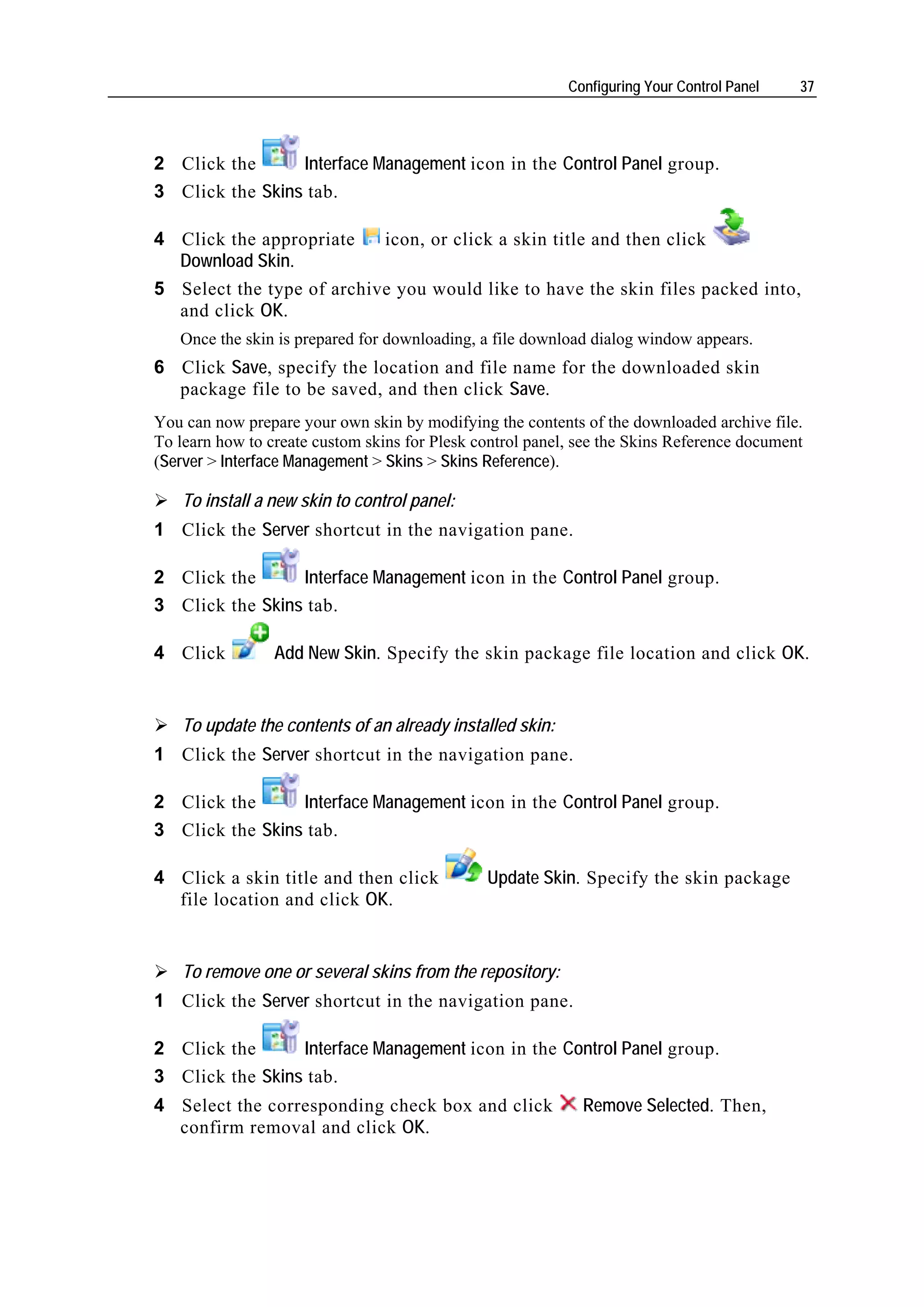 Configuring Your Control Panel   37




2 Click the      Interface Management icon in the Control Panel group.
3 Click the Skins tab.

4 Click the appropriate    icon, or click a skin title and then click
  Download Skin.
5 Select the type of archive you would like to have the skin files packed into,
  and click OK.
   Once the skin is prepared for downloading, a file download dialog window appears.
6 Click Save, specify the location and file name for the downloaded skin
  package file to be saved, and then click Save.
You can now prepare your own skin by modifying the contents of the downloaded archive file.
To learn how to create custom skins for Plesk control panel, see the Skins Reference document
(Server > Interface Management > Skins > Skins Reference).

    To install a new skin to control panel:
1 Click the Server shortcut in the navigation pane.

2 Click the      Interface Management icon in the Control Panel group.
3 Click the Skins tab.

4 Click          Add New Skin. Specify the skin package file location and click OK.


    To update the contents of an already installed skin:
1 Click the Server shortcut in the navigation pane.

2 Click the      Interface Management icon in the Control Panel group.
3 Click the Skins tab.

4 Click a skin title and then click            Update Skin. Specify the skin package
  file location and click OK.


    To remove one or several skins from the repository:
1 Click the Server shortcut in the navigation pane.

2 Click the      Interface Management icon in the Control Panel group.
3 Click the Skins tab.
4 Select the corresponding check box and click               Remove Selected. Then,
  confirm removal and click OK.
 