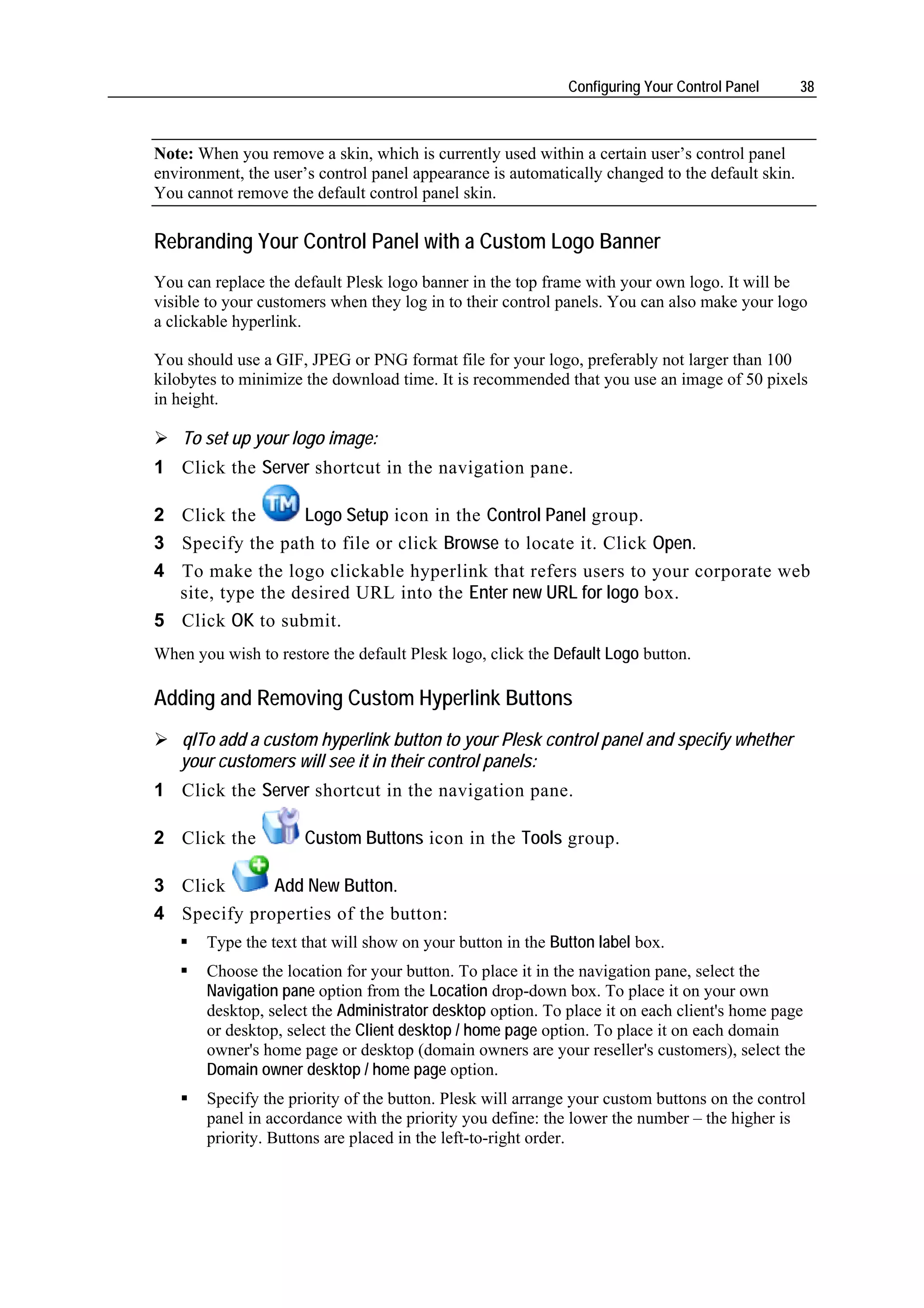 Configuring Your Control Panel       38



Note: When you remove a skin, which is currently used within a certain user’s control panel
environment, the user’s control panel appearance is automatically changed to the default skin.
You cannot remove the default control panel skin.

Rebranding Your Control Panel with a Custom Logo Banner
You can replace the default Plesk logo banner in the top frame with your own logo. It will be
visible to your customers when they log in to their control panels. You can also make your logo
a clickable hyperlink.

You should use a GIF, JPEG or PNG format file for your logo, preferably not larger than 100
kilobytes to minimize the download time. It is recommended that you use an image of 50 pixels
in height.

    To set up your logo image:
1 Click the Server shortcut in the navigation pane.

2 Click the       Logo Setup icon in the Control Panel group.
3 Specify the path to file or click Browse to locate it. Click Open.
4 To make the logo clickable hyperlink that refers users to your corporate web
  site, type the desired URL into the Enter new URL for logo box.
5 Click OK to submit.
When you wish to restore the default Plesk logo, click the Default Logo button.

Adding and Removing Custom Hyperlink Buttons
   qlTo add a custom hyperlink button to your Plesk control panel and specify whether
   your customers will see it in their control panels:
1 Click the Server shortcut in the navigation pane.

2 Click the           Custom Buttons icon in the Tools group.

3 Click      Add New Button.
4 Specify properties of the button:
       Type the text that will show on your button in the Button label box.
       Choose the location for your button. To place it in the navigation pane, select the
       Navigation pane option from the Location drop-down box. To place it on your own
       desktop, select the Administrator desktop option. To place it on each client's home page
       or desktop, select the Client desktop / home page option. To place it on each domain
       owner's home page or desktop (domain owners are your reseller's customers), select the
       Domain owner desktop / home page option.
       Specify the priority of the button. Plesk will arrange your custom buttons on the control
       panel in accordance with the priority you define: the lower the number – the higher is
       priority. Buttons are placed in the left-to-right order.
 