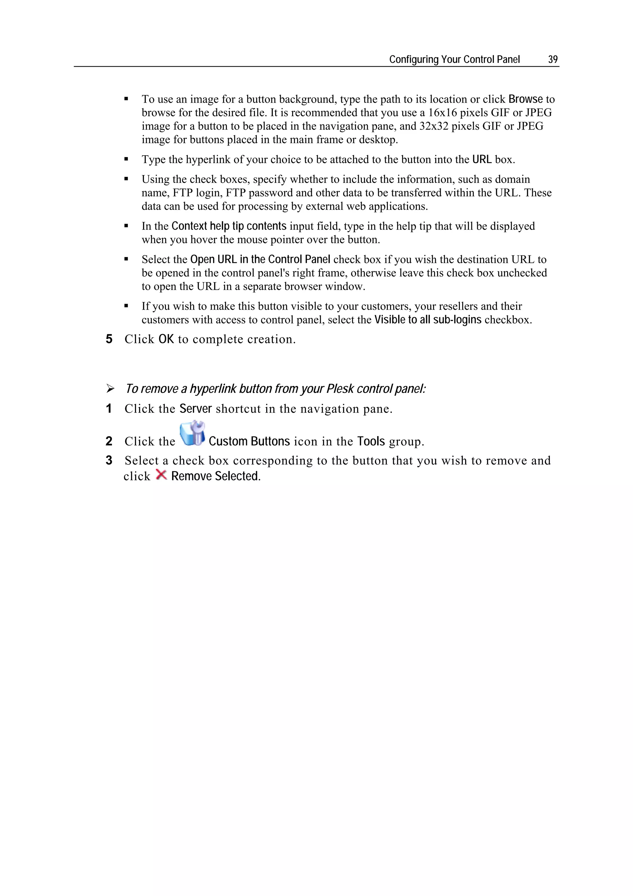 Configuring Your Control Panel      39


      To use an image for a button background, type the path to its location or click Browse to
      browse for the desired file. It is recommended that you use a 16x16 pixels GIF or JPEG
      image for a button to be placed in the navigation pane, and 32x32 pixels GIF or JPEG
      image for buttons placed in the main frame or desktop.
      Type the hyperlink of your choice to be attached to the button into the URL box.
      Using the check boxes, specify whether to include the information, such as domain
      name, FTP login, FTP password and other data to be transferred within the URL. These
      data can be used for processing by external web applications.
      In the Context help tip contents input field, type in the help tip that will be displayed
      when you hover the mouse pointer over the button.
      Select the Open URL in the Control Panel check box if you wish the destination URL to
      be opened in the control panel's right frame, otherwise leave this check box unchecked
      to open the URL in a separate browser window.
      If you wish to make this button visible to your customers, your resellers and their
      customers with access to control panel, select the Visible to all sub-logins checkbox.
5 Click OK to complete creation.


   To remove a hyperlink button from your Plesk control panel:
1 Click the Server shortcut in the navigation pane.

2 Click the      Custom Buttons icon in the Tools group.
3 Select a check box corresponding to the button that you wish to remove and
  click    Remove Selected.
 