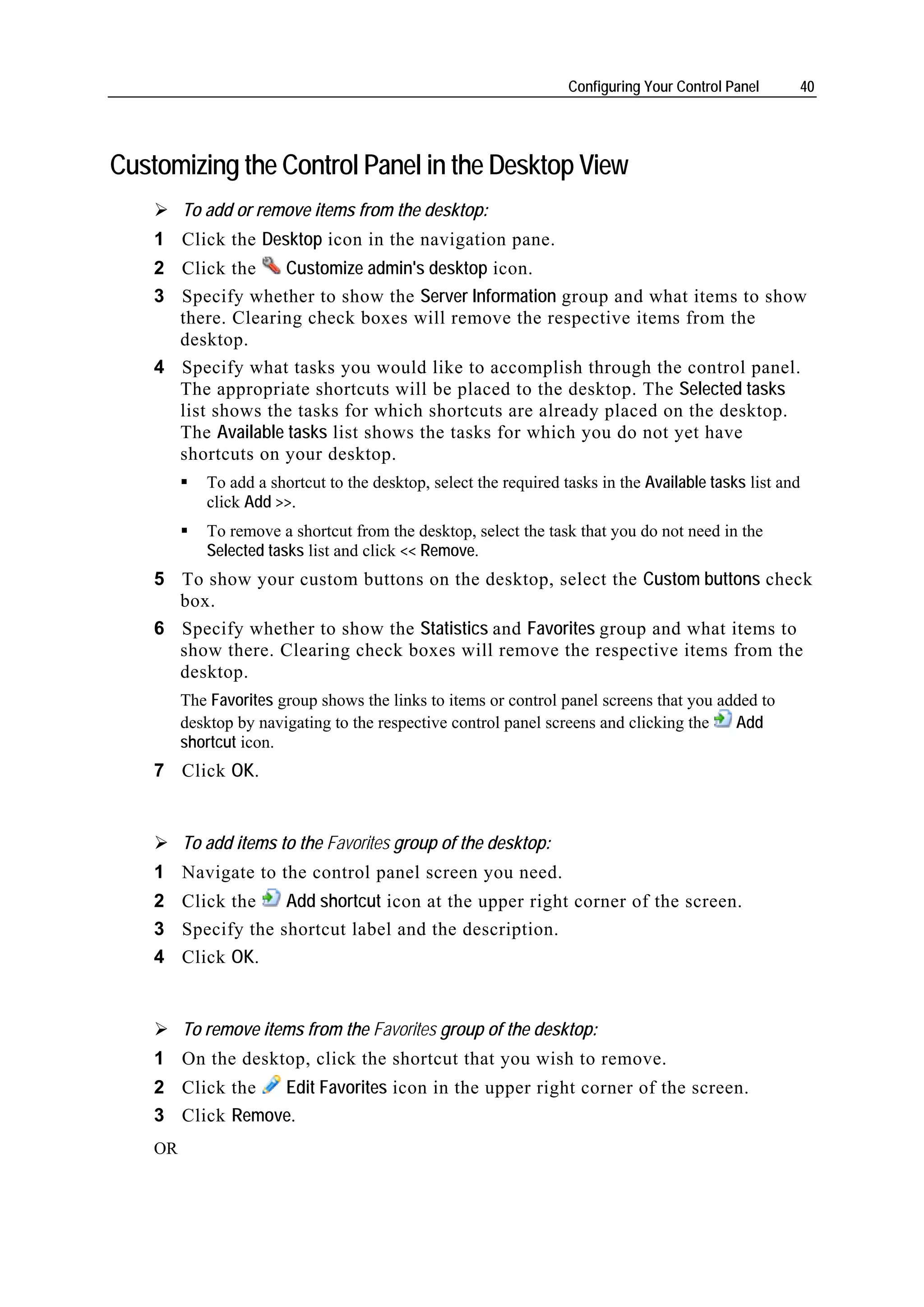 Configuring Your Control Panel     40




Customizing the Control Panel in the Desktop View
         To add or remove items from the desktop:
    1 Click the Desktop icon in the navigation pane.
    2 Click the    Customize admin's desktop icon.
    3 Specify whether to show the Server Information group and what items to show
      there. Clearing check boxes will remove the respective items from the
      desktop.
    4 Specify what tasks you would like to accomplish through the control panel.
      The appropriate shortcuts will be placed to the desktop. The Selected tasks
      list shows the tasks for which shortcuts are already placed on the desktop.
      The Available tasks list shows the tasks for which you do not yet have
      shortcuts on your desktop.
            To add a shortcut to the desktop, select the required tasks in the Available tasks list and
            click Add >>.
            To remove a shortcut from the desktop, select the task that you do not need in the
            Selected tasks list and click << Remove.
    5 To show your custom buttons on the desktop, select the Custom buttons check
      box.
    6 Specify whether to show the Statistics and Favorites group and what items to
      show there. Clearing check boxes will remove the respective items from the
      desktop.
         The Favorites group shows the links to items or control panel screens that you added to
         desktop by navigating to the respective control panel screens and clicking the   Add
         shortcut icon.
    7 Click OK.


         To add items to the Favorites group of the desktop:
    1 Navigate to the control panel screen you need.
    2 Click the    Add shortcut icon at the upper right corner of the screen.
    3 Specify the shortcut label and the description.
    4 Click OK.


         To remove items from the Favorites group of the desktop:
    1 On the desktop, click the shortcut that you wish to remove.
    2 Click the  Edit Favorites icon in the upper right corner of the screen.
    3 Click Remove.
    OR
 