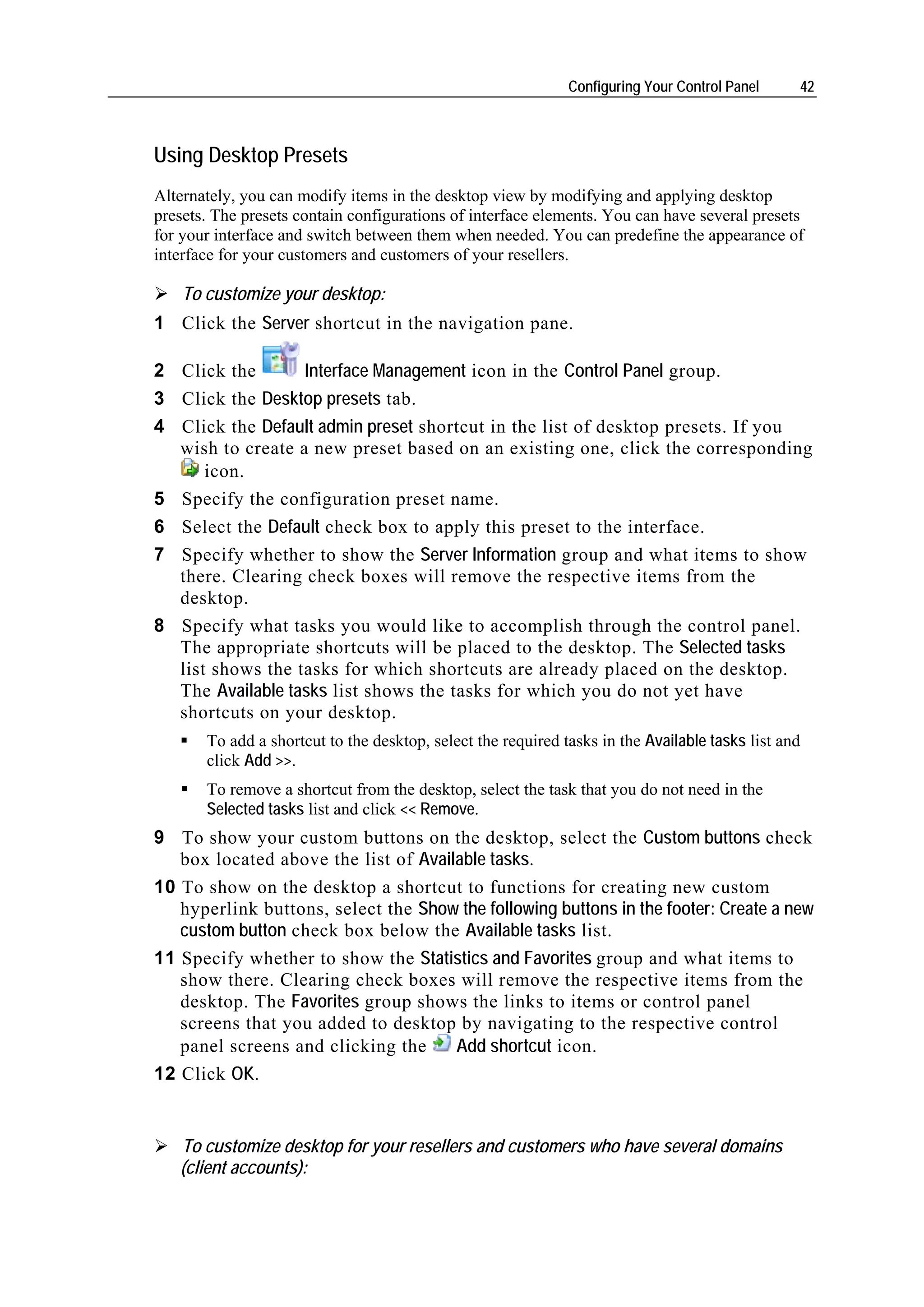 Configuring Your Control Panel     42



Using Desktop Presets
Alternately, you can modify items in the desktop view by modifying and applying desktop
presets. The presets contain configurations of interface elements. You can have several presets
for your interface and switch between them when needed. You can predefine the appearance of
interface for your customers and customers of your resellers.

    To customize your desktop:
1 Click the Server shortcut in the navigation pane.

2 Click the       Interface Management icon in the Control Panel group.
3 Click the Desktop presets tab.
4 Click the Default admin preset shortcut in the list of desktop presets. If you
  wish to create a new preset based on an existing one, click the corresponding
      icon.
5 Specify the configuration preset name.
6 Select the Default check box to apply this preset to the interface.
7 Specify whether to show the Server Information group and what items to show
  there. Clearing check boxes will remove the respective items from the
  desktop.
8 Specify what tasks you would like to accomplish through the control panel.
  The appropriate shortcuts will be placed to the desktop. The Selected tasks
  list shows the tasks for which shortcuts are already placed on the desktop.
  The Available tasks list shows the tasks for which you do not yet have
  shortcuts on your desktop.
       To add a shortcut to the desktop, select the required tasks in the Available tasks list and
       click Add >>.
       To remove a shortcut from the desktop, select the task that you do not need in the
       Selected tasks list and click << Remove.
9 To show your custom buttons on the desktop, select the Custom buttons check
   box located above the list of Available tasks.
10 To show on the desktop a shortcut to functions for creating new custom
   hyperlink buttons, select the Show the following buttons in the footer: Create a new
   custom button check box below the Available tasks list.
11 Specify whether to show the Statistics and Favorites group and what items to
   show there. Clearing check boxes will remove the respective items from the
   desktop. The Favorites group shows the links to items or control panel
   screens that you added to desktop by navigating to the respective control
   panel screens and clicking the     Add shortcut icon.
12 Click OK.


   To customize desktop for your resellers and customers who have several domains
   (client accounts):
 