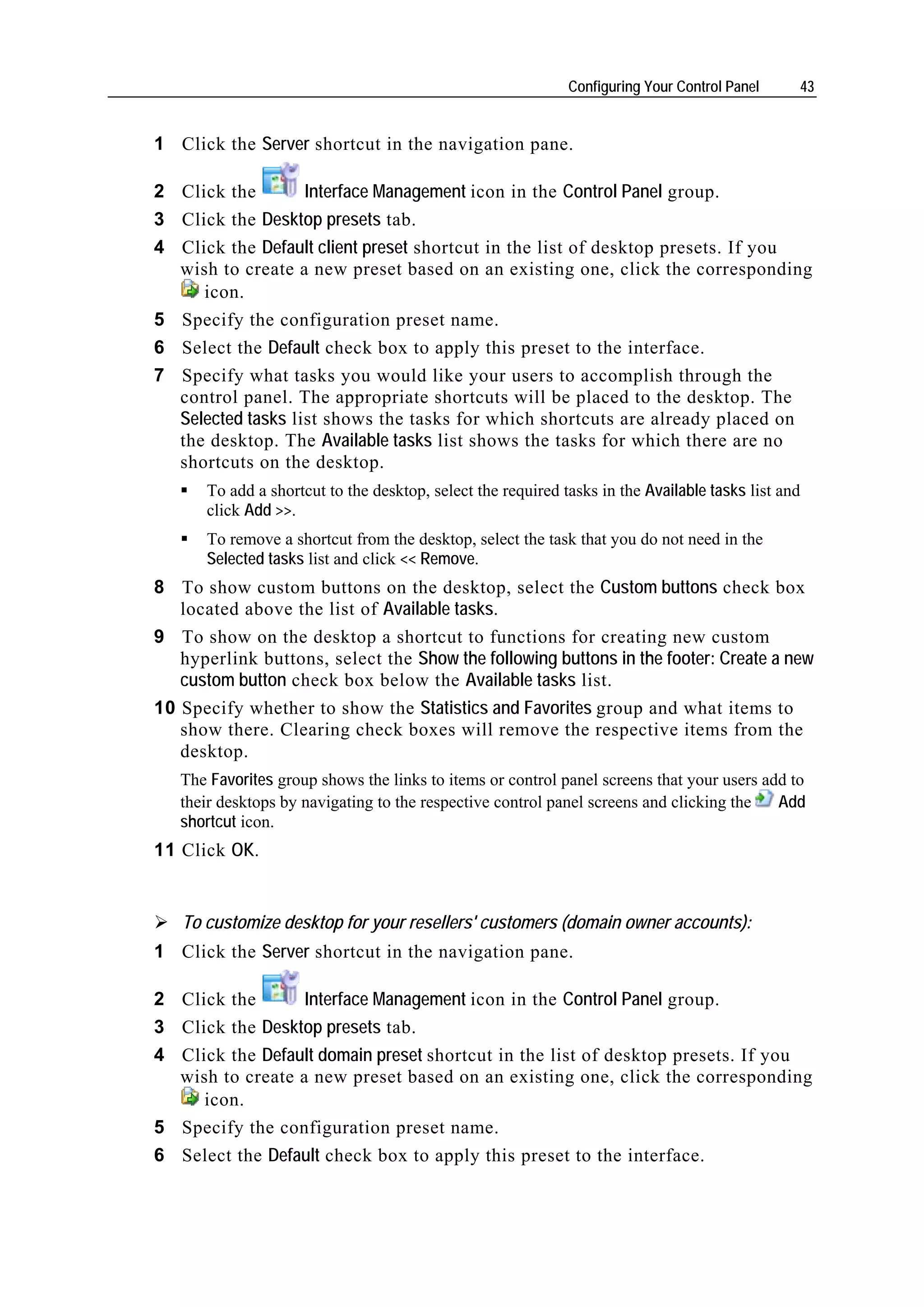 Configuring Your Control Panel     43


1 Click the Server shortcut in the navigation pane.

2 Click the        Interface Management icon in the Control Panel group.
3 Click the Desktop presets tab.
4 Click the Default client preset shortcut in the list of desktop presets. If you
  wish to create a new preset based on an existing one, click the corresponding
     icon.
5 Specify the configuration preset name.
6 Select the Default check box to apply this preset to the interface.
7 Specify what tasks you would like your users to accomplish through the
  control panel. The appropriate shortcuts will be placed to the desktop. The
  Selected tasks list shows the tasks for which shortcuts are already placed on
  the desktop. The Available tasks list shows the tasks for which there are no
  shortcuts on the desktop.
       To add a shortcut to the desktop, select the required tasks in the Available tasks list and
       click Add >>.
       To remove a shortcut from the desktop, select the task that you do not need in the
       Selected tasks list and click << Remove.
8 To show custom buttons on the desktop, select the Custom buttons check box
   located above the list of Available tasks.
9 To show on the desktop a shortcut to functions for creating new custom
   hyperlink buttons, select the Show the following buttons in the footer: Create a new
   custom button check box below the Available tasks list.
10 Specify whether to show the Statistics and Favorites group and what items to
   show there. Clearing check boxes will remove the respective items from the
   desktop.
    The Favorites group shows the links to items or control panel screens that your users add to
    their desktops by navigating to the respective control panel screens and clicking the   Add
    shortcut icon.
11 Click OK.


    To customize desktop for your resellers' customers (domain owner accounts):
1 Click the Server shortcut in the navigation pane.

2 Click the         Interface Management icon in the Control Panel group.
3   Click the Desktop presets tab.
4   Click the Default domain preset shortcut in the list of desktop presets. If you
    wish to create a new preset based on an existing one, click the corresponding
       icon.
5   Specify the configuration preset name.
6   Select the Default check box to apply this preset to the interface.
 