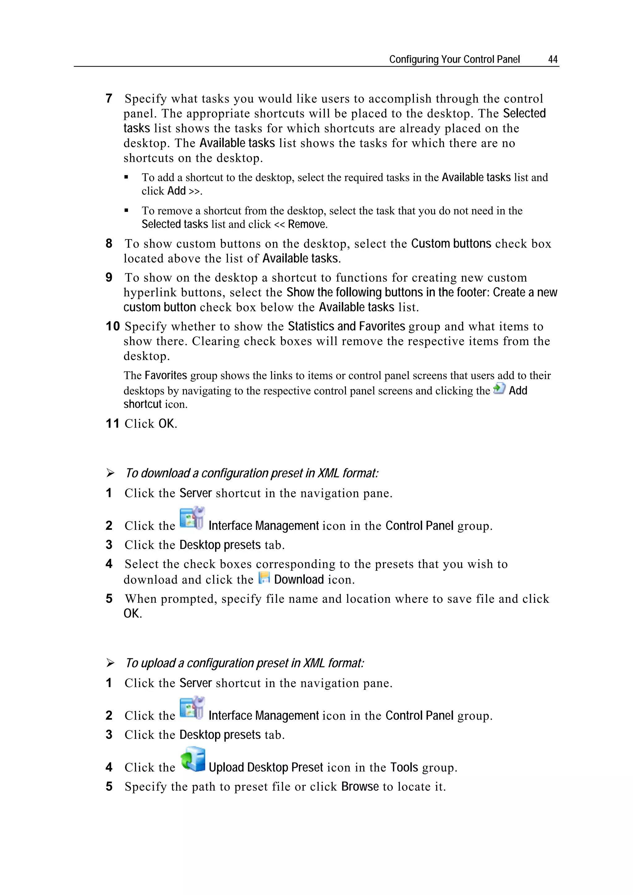 Configuring Your Control Panel     44


7 Specify what tasks you would like users to accomplish through the control
  panel. The appropriate shortcuts will be placed to the desktop. The Selected
  tasks list shows the tasks for which shortcuts are already placed on the
  desktop. The Available tasks list shows the tasks for which there are no
  shortcuts on the desktop.
      To add a shortcut to the desktop, select the required tasks in the Available tasks list and
      click Add >>.
      To remove a shortcut from the desktop, select the task that you do not need in the
      Selected tasks list and click << Remove.
8 To show custom buttons on the desktop, select the Custom buttons check box
   located above the list of Available tasks.
9 To show on the desktop a shortcut to functions for creating new custom
   hyperlink buttons, select the Show the following buttons in the footer: Create a new
   custom button check box below the Available tasks list.
10 Specify whether to show the Statistics and Favorites group and what items to
   show there. Clearing check boxes will remove the respective items from the
   desktop.
   The Favorites group shows the links to items or control panel screens that users add to their
   desktops by navigating to the respective control panel screens and clicking the    Add
   shortcut icon.
11 Click OK.


   To download a configuration preset in XML format:
1 Click the Server shortcut in the navigation pane.

2 Click the      Interface Management icon in the Control Panel group.
3 Click the Desktop presets tab.
4 Select the check boxes corresponding to the presets that you wish to
  download and click the      Download icon.
5 When prompted, specify file name and location where to save file and click
  OK.


   To upload a configuration preset in XML format:
1 Click the Server shortcut in the navigation pane.

2 Click the      Interface Management icon in the Control Panel group.
3 Click the Desktop presets tab.

4 Click the      Upload Desktop Preset icon in the Tools group.
5 Specify the path to preset file or click Browse to locate it.
 