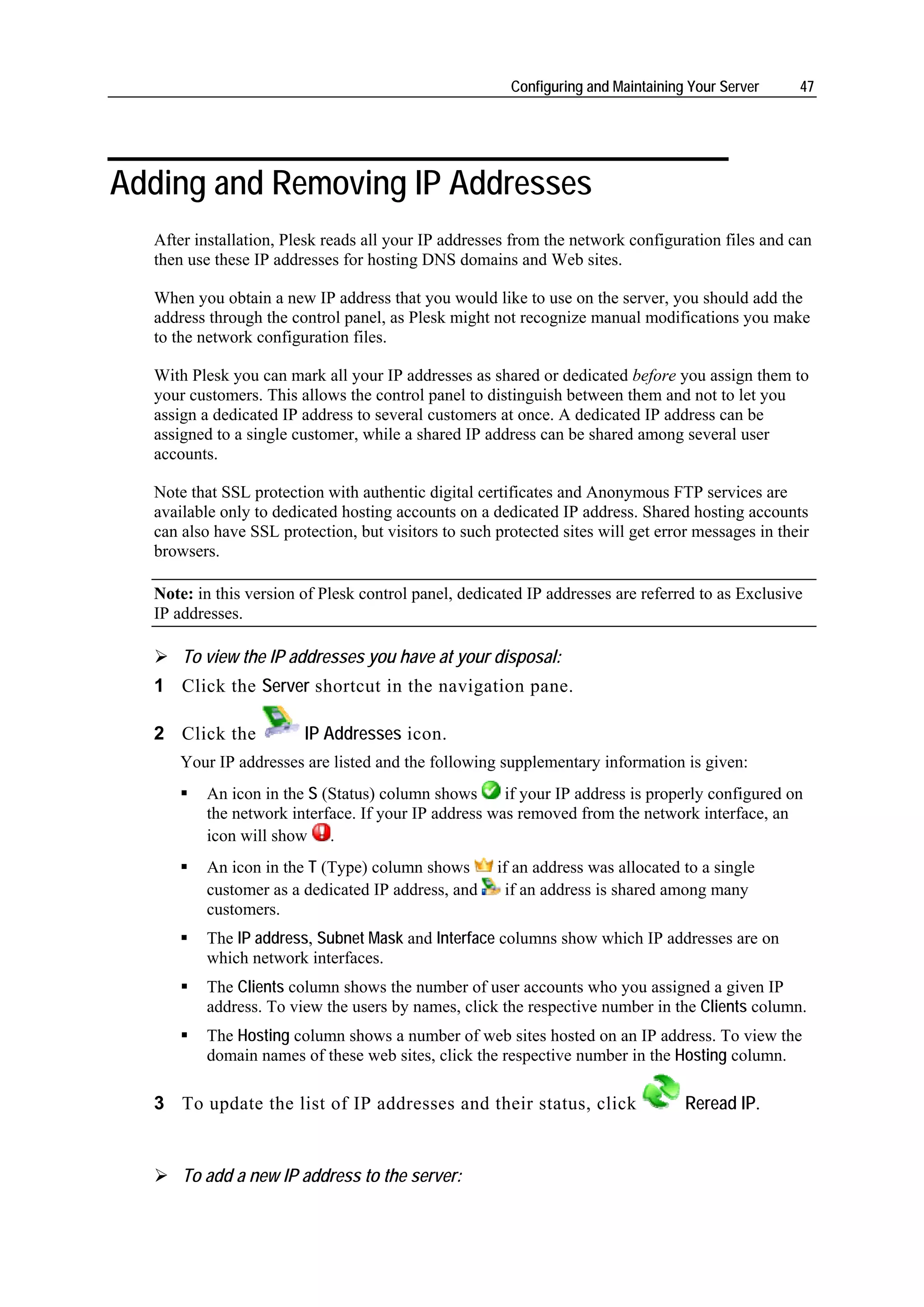 Configuring and Maintaining Your Server     47




Adding and Removing IP Addresses
  After installation, Plesk reads all your IP addresses from the network configuration files and can
  then use these IP addresses for hosting DNS domains and Web sites.

  When you obtain a new IP address that you would like to use on the server, you should add the
  address through the control panel, as Plesk might not recognize manual modifications you make
  to the network configuration files.

  With Plesk you can mark all your IP addresses as shared or dedicated before you assign them to
  your customers. This allows the control panel to distinguish between them and not to let you
  assign a dedicated IP address to several customers at once. A dedicated IP address can be
  assigned to a single customer, while a shared IP address can be shared among several user
  accounts.

  Note that SSL protection with authentic digital certificates and Anonymous FTP services are
  available only to dedicated hosting accounts on a dedicated IP address. Shared hosting accounts
  can also have SSL protection, but visitors to such protected sites will get error messages in their
  browsers.

  Note: in this version of Plesk control panel, dedicated IP addresses are referred to as Exclusive
  IP addresses.

      To view the IP addresses you have at your disposal:
  1 Click the Server shortcut in the navigation pane.

  2 Click the           IP Addresses icon.
     Your IP addresses are listed and the following supplementary information is given:
         An icon in the S (Status) column shows      if your IP address is properly configured on
         the network interface. If your IP address was removed from the network interface, an
         icon will show .
         An icon in the T (Type) column shows        if an address was allocated to a single
         customer as a dedicated IP address, and      if an address is shared among many
         customers.
         The IP address, Subnet Mask and Interface columns show which IP addresses are on
         which network interfaces.
         The Clients column shows the number of user accounts who you assigned a given IP
         address. To view the users by names, click the respective number in the Clients column.
         The Hosting column shows a number of web sites hosted on an IP address. To view the
         domain names of these web sites, click the respective number in the Hosting column.

  3 To update the list of IP addresses and their status, click                    Reread IP.


      To add a new IP address to the server:
 