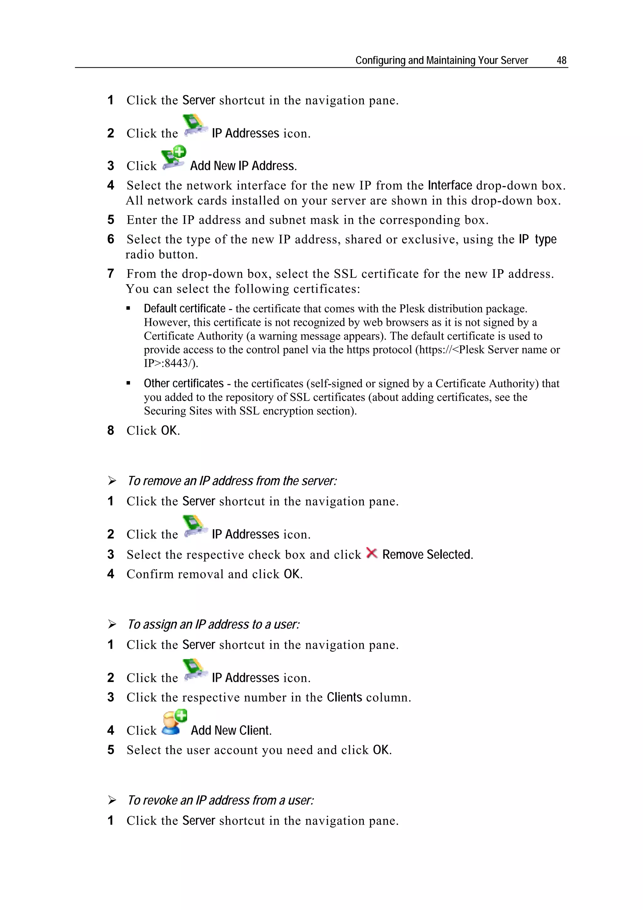 Configuring and Maintaining Your Server      48


1 Click the Server shortcut in the navigation pane.

2 Click the          IP Addresses icon.

3 Click       Add New IP Address.
4 Select the network interface for the new IP from the Interface drop-down box.
  All network cards installed on your server are shown in this drop-down box.
5 Enter the IP address and subnet mask in the corresponding box.
6 Select the type of the new IP address, shared or exclusive, using the IP type
  radio button.
7 From the drop-down box, select the SSL certificate for the new IP address.
  You can select the following certificates:
      Default certificate - the certificate that comes with the Plesk distribution package.
      However, this certificate is not recognized by web browsers as it is not signed by a
      Certificate Authority (a warning message appears). The default certificate is used to
      provide access to the control panel via the https protocol (https://<Plesk Server name or
      IP>:8443/).
      Other certificates - the certificates (self-signed or signed by a Certificate Authority) that
      you added to the repository of SSL certificates (about adding certificates, see the
      Securing Sites with SSL encryption section).
8 Click OK.


   To remove an IP address from the server:
1 Click the Server shortcut in the navigation pane.

2 Click the          IP Addresses icon.
3 Select the respective check box and click                Remove Selected.
4 Confirm removal and click OK.


   To assign an IP address to a user:
1 Click the Server shortcut in the navigation pane.

2 Click the      IP Addresses icon.
3 Click the respective number in the Clients column.

4 Click       Add New Client.
5 Select the user account you need and click OK.


   To revoke an IP address from a user:
1 Click the Server shortcut in the navigation pane.
 