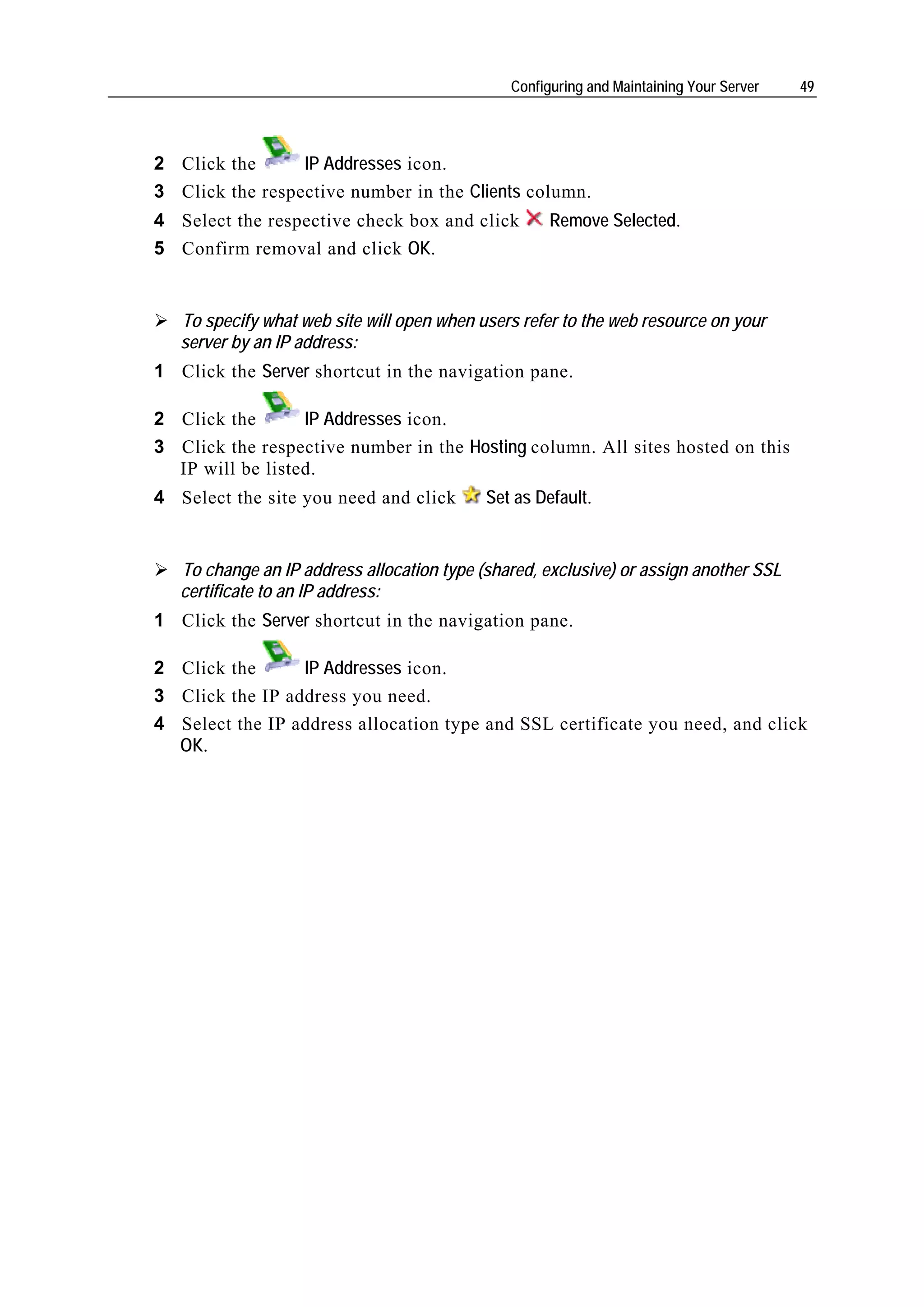 Configuring and Maintaining Your Server   49




2 Click the      IP Addresses icon.
3 Click the respective number in the Clients column.
4 Select the respective check box and click          Remove Selected.
5 Confirm removal and click OK.


   To specify what web site will open when users refer to the web resource on your
   server by an IP address:
1 Click the Server shortcut in the navigation pane.

2 Click the       IP Addresses icon.
3 Click the respective number in the Hosting column. All sites hosted on this
  IP will be listed.
4 Select the site you need and click        Set as Default.


   To change an IP address allocation type (shared, exclusive) or assign another SSL
   certificate to an IP address:
1 Click the Server shortcut in the navigation pane.

2 Click the      IP Addresses icon.
3 Click the IP address you need.
4 Select the IP address allocation type and SSL certificate you need, and click
  OK.
 