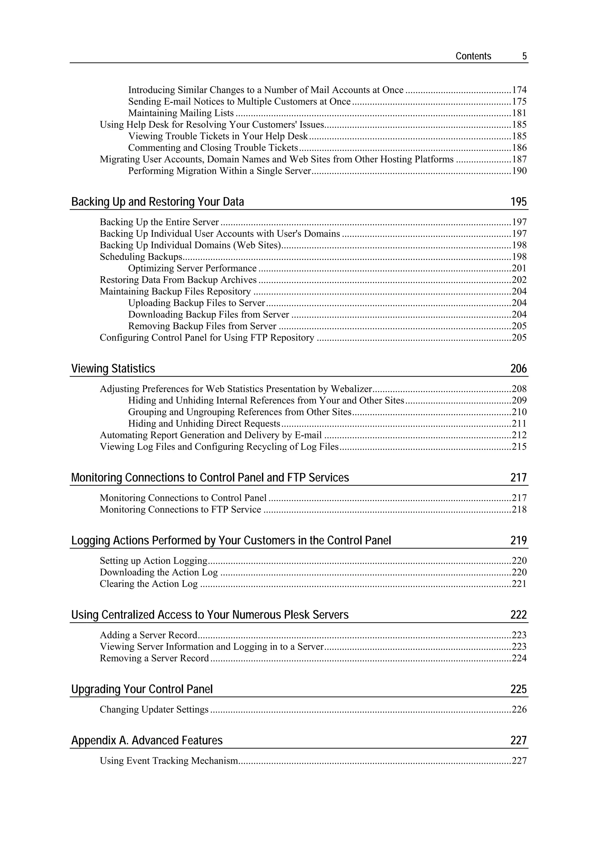 Contents                5


            Introducing Similar Changes to a Number of Mail Accounts at Once ..........................................174
            Sending E-mail Notices to Multiple Customers at Once ...............................................................175
            Maintaining Mailing Lists .............................................................................................................181
      Using Help Desk for Resolving Your Customers' Issues..........................................................................185
            Viewing Trouble Tickets in Your Help Desk................................................................................185
            Commenting and Closing Trouble Tickets....................................................................................186
      Migrating User Accounts, Domain Names and Web Sites from Other Hosting Platforms ......................187
            Performing Migration Within a Single Server...............................................................................190


Backing Up and Restoring Your Data                                                                                                                     195
      Backing Up the Entire Server ...................................................................................................................197
      Backing Up Individual User Accounts with User's Domains ...................................................................197
      Backing Up Individual Domains (Web Sites)...........................................................................................198
      Scheduling Backups..................................................................................................................................198
             Optimizing Server Performance ....................................................................................................201
      Restoring Data From Backup Archives ....................................................................................................202
      Maintaining Backup Files Repository ......................................................................................................204
             Uploading Backup Files to Server.................................................................................................204
             Downloading Backup Files from Server .......................................................................................204
             Removing Backup Files from Server ............................................................................................205
      Configuring Control Panel for Using FTP Repository .............................................................................205


Viewing Statistics                                                                                                                                     206
      Adjusting Preferences for Web Statistics Presentation by Webalizer.......................................................208
             Hiding and Unhiding Internal References from Your and Other Sites..........................................209
             Grouping and Ungrouping References from Other Sites...............................................................210
             Hiding and Unhiding Direct Requests...........................................................................................211
      Automating Report Generation and Delivery by E-mail ..........................................................................212
      Viewing Log Files and Configuring Recycling of Log Files....................................................................215


Monitoring Connections to Control Panel and FTP Services                                                                                               217
      Monitoring Connections to Control Panel ................................................................................................217
      Monitoring Connections to FTP Service ..................................................................................................218


Logging Actions Performed by Your Customers in the Control Panel                                                                                       219
      Setting up Action Logging........................................................................................................................220
      Downloading the Action Log ...................................................................................................................220
      Clearing the Action Log ...........................................................................................................................221


Using Centralized Access to Your Numerous Plesk Servers                                                                                                222
      Adding a Server Record............................................................................................................................223
      Viewing Server Information and Logging in to a Server..........................................................................223
      Removing a Server Record .......................................................................................................................224


Upgrading Your Control Panel                                                                                                                           225
      Changing Updater Settings .......................................................................................................................226


Appendix A. Advanced Features                                                                                                                          227
      Using Event Tracking Mechanism............................................................................................................227
 