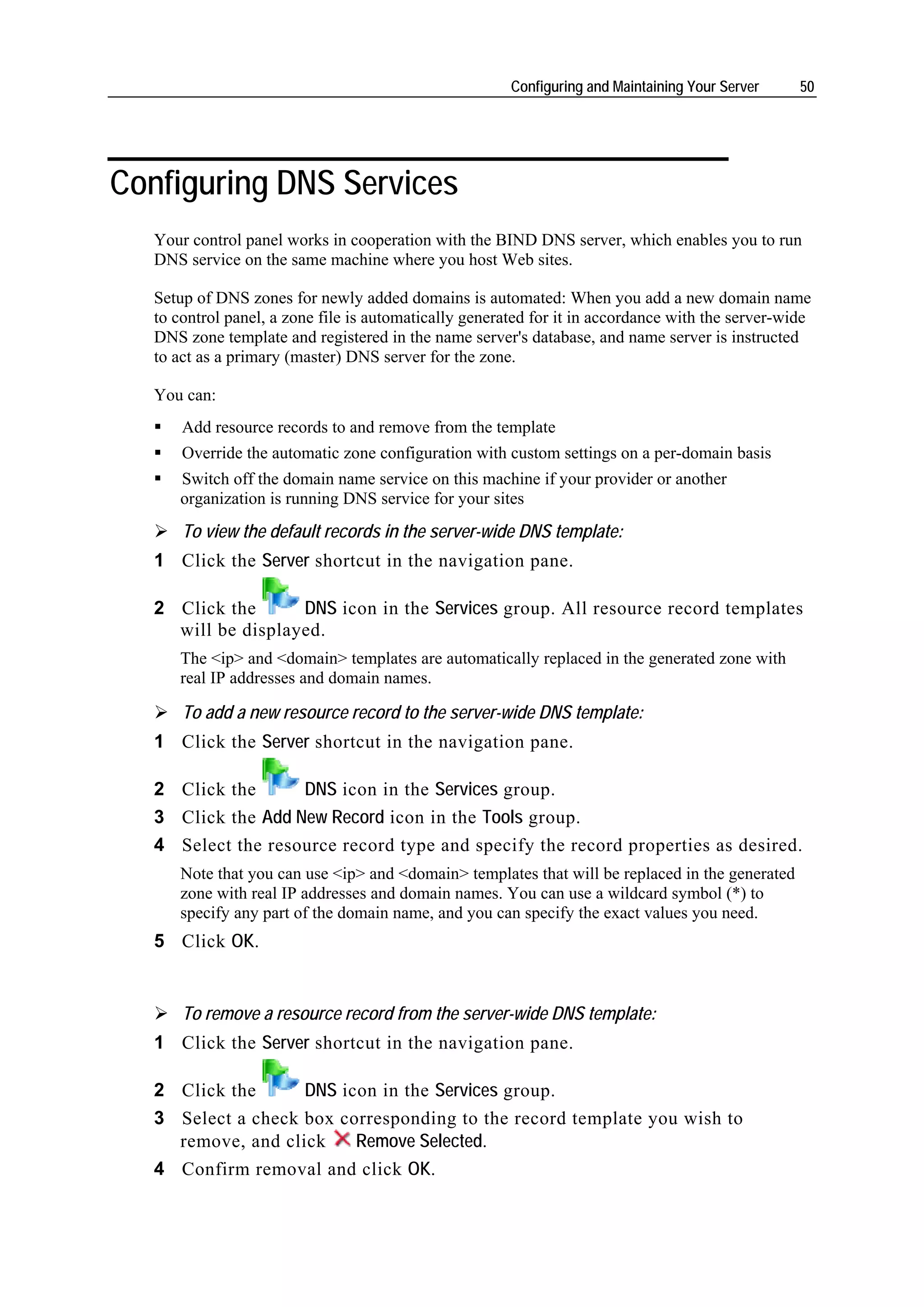 Configuring and Maintaining Your Server    50




Configuring DNS Services
   Your control panel works in cooperation with the BIND DNS server, which enables you to run
   DNS service on the same machine where you host Web sites.

   Setup of DNS zones for newly added domains is automated: When you add a new domain name
   to control panel, a zone file is automatically generated for it in accordance with the server-wide
   DNS zone template and registered in the name server's database, and name server is instructed
   to act as a primary (master) DNS server for the zone.

   You can:
       Add resource records to and remove from the template
       Override the automatic zone configuration with custom settings on a per-domain basis
      Switch off the domain name service on this machine if your provider or another
      organization is running DNS service for your sites
       To view the default records in the server-wide DNS template:
   1 Click the Server shortcut in the navigation pane.

   2 Click the      DNS icon in the Services group. All resource record templates
     will be displayed.
      The <ip> and <domain> templates are automatically replaced in the generated zone with
      real IP addresses and domain names.

       To add a new resource record to the server-wide DNS template:
   1 Click the Server shortcut in the navigation pane.

   2 Click the      DNS icon in the Services group.
   3 Click the Add New Record icon in the Tools group.
   4 Select the resource record type and specify the record properties as desired.
      Note that you can use <ip> and <domain> templates that will be replaced in the generated
      zone with real IP addresses and domain names. You can use a wildcard symbol (*) to
      specify any part of the domain name, and you can specify the exact values you need.
   5 Click OK.


       To remove a resource record from the server-wide DNS template:
   1 Click the Server shortcut in the navigation pane.

   2 Click the      DNS icon in the Services group.
   3 Select a check box corresponding to the record template you wish to
     remove, and click    Remove Selected.
   4 Confirm removal and click OK.
 