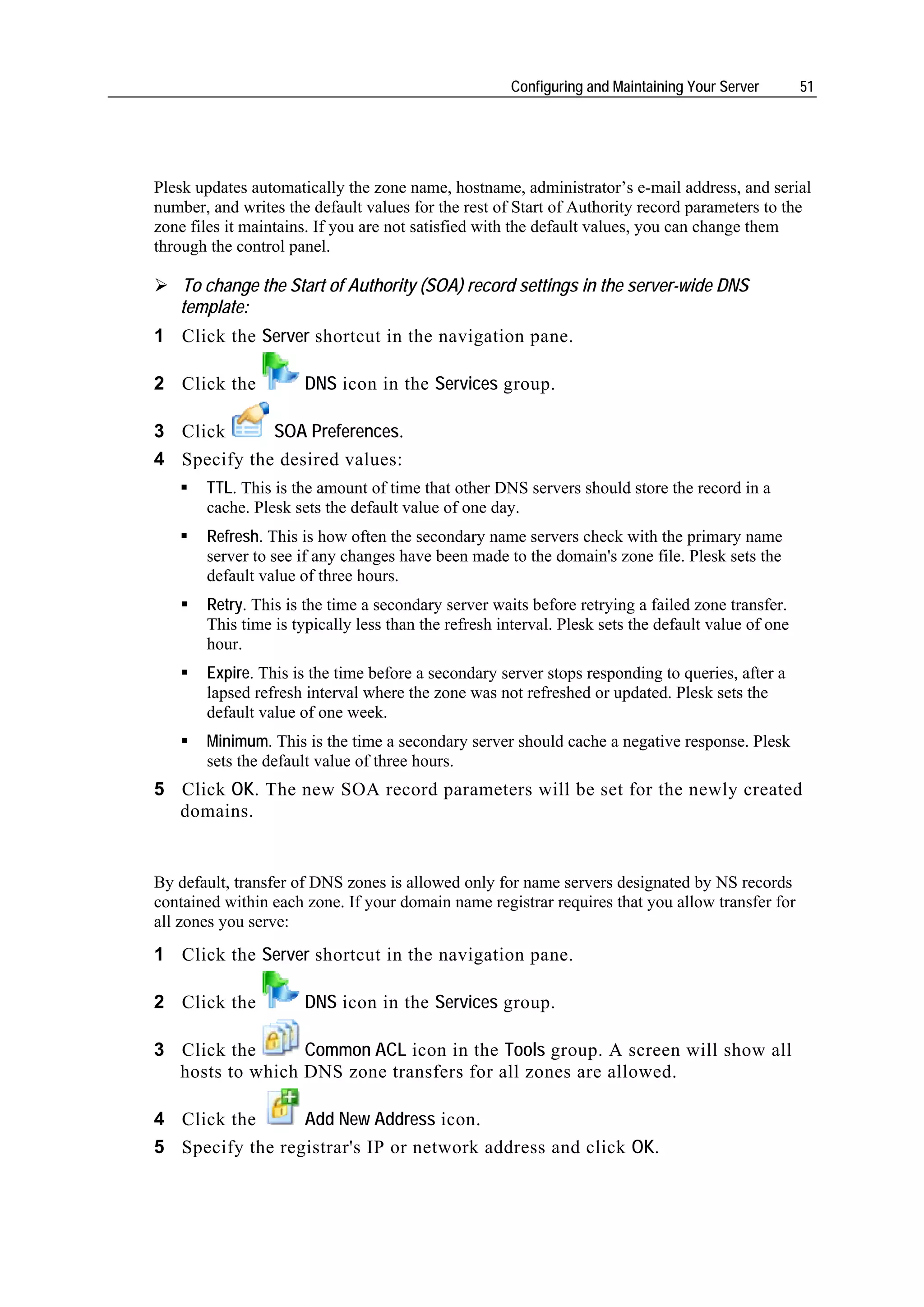 Configuring and Maintaining Your Server       51




Plesk updates automatically the zone name, hostname, administrator’s e-mail address, and serial
number, and writes the default values for the rest of Start of Authority record parameters to the
zone files it maintains. If you are not satisfied with the default values, you can change them
through the control panel.

   To change the Start of Authority (SOA) record settings in the server-wide DNS
   template:
1 Click the Server shortcut in the navigation pane.

2 Click the           DNS icon in the Services group.

3 Click      SOA Preferences.
4 Specify the desired values:
       TTL. This is the amount of time that other DNS servers should store the record in a
       cache. Plesk sets the default value of one day.
       Refresh. This is how often the secondary name servers check with the primary name
       server to see if any changes have been made to the domain's zone file. Plesk sets the
       default value of three hours.
       Retry. This is the time a secondary server waits before retrying a failed zone transfer.
       This time is typically less than the refresh interval. Plesk sets the default value of one
       hour.
       Expire. This is the time before a secondary server stops responding to queries, after a
       lapsed refresh interval where the zone was not refreshed or updated. Plesk sets the
       default value of one week.
       Minimum. This is the time a secondary server should cache a negative response. Plesk
       sets the default value of three hours.
5 Click OK. The new SOA record parameters will be set for the newly created
  domains.


By default, transfer of DNS zones is allowed only for name servers designated by NS records
contained within each zone. If your domain name registrar requires that you allow transfer for
all zones you serve:
1 Click the Server shortcut in the navigation pane.

2 Click the           DNS icon in the Services group.

3 Click the      Common ACL icon in the Tools group. A screen will show all
  hosts to which DNS zone transfers for all zones are allowed.

4 Click the      Add New Address icon.
5 Specify the registrar's IP or network address and click OK.
 