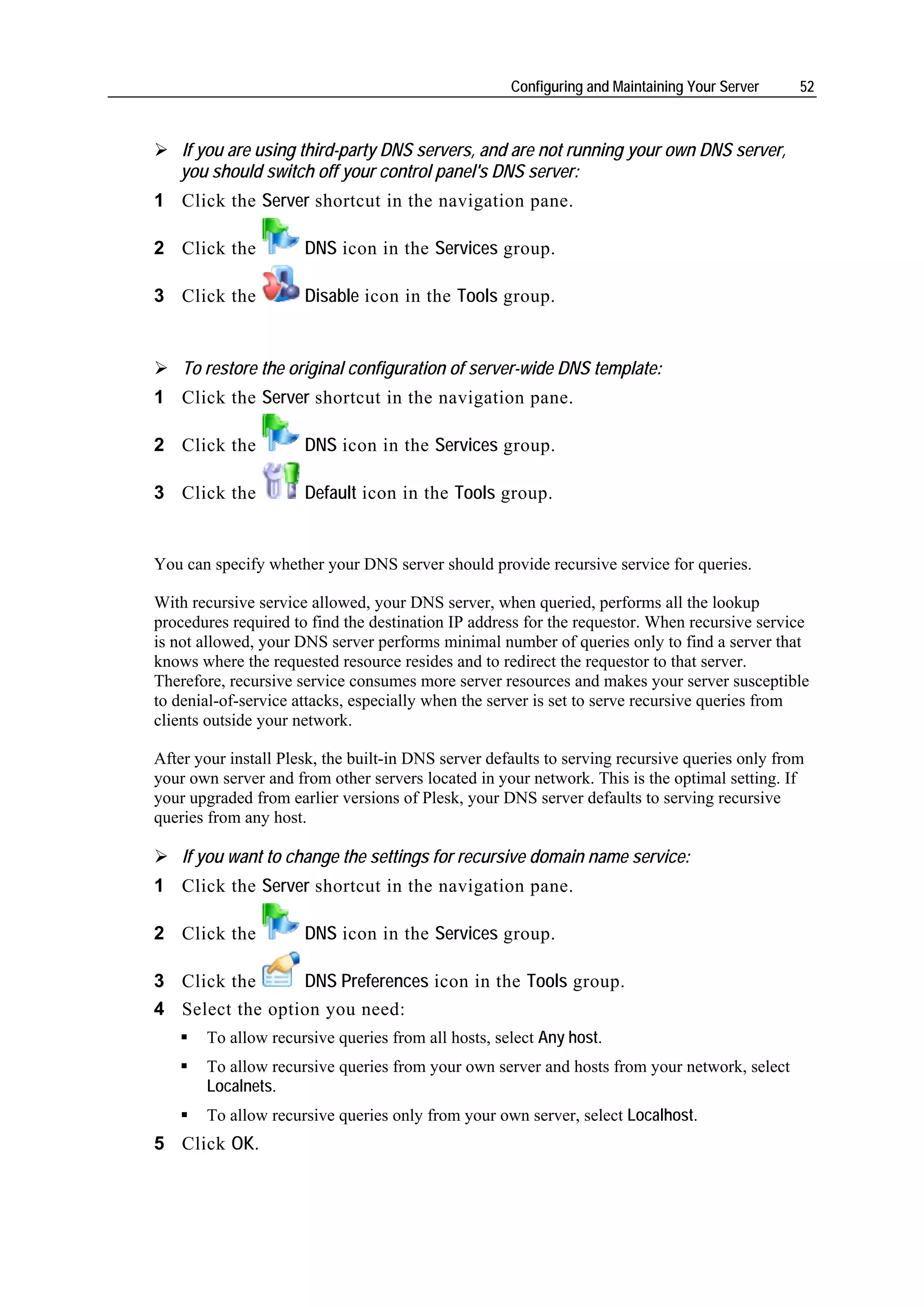 Configuring and Maintaining Your Server    52



   If you are using third-party DNS servers, and are not running your own DNS server,
   you should switch off your control panel's DNS server:
1 Click the Server shortcut in the navigation pane.

2 Click the           DNS icon in the Services group.

3 Click the           Disable icon in the Tools group.


    To restore the original configuration of server-wide DNS template:
1 Click the Server shortcut in the navigation pane.

2 Click the           DNS icon in the Services group.

3 Click the           Default icon in the Tools group.


You can specify whether your DNS server should provide recursive service for queries.

With recursive service allowed, your DNS server, when queried, performs all the lookup
procedures required to find the destination IP address for the requestor. When recursive service
is not allowed, your DNS server performs minimal number of queries only to find a server that
knows where the requested resource resides and to redirect the requestor to that server.
Therefore, recursive service consumes more server resources and makes your server susceptible
to denial-of-service attacks, especially when the server is set to serve recursive queries from
clients outside your network.

After your install Plesk, the built-in DNS server defaults to serving recursive queries only from
your own server and from other servers located in your network. This is the optimal setting. If
your upgraded from earlier versions of Plesk, your DNS server defaults to serving recursive
queries from any host.

    If you want to change the settings for recursive domain name service:
1 Click the Server shortcut in the navigation pane.

2 Click the           DNS icon in the Services group.

3 Click the      DNS Preferences icon in the Tools group.
4 Select the option you need:
       To allow recursive queries from all hosts, select Any host.
       To allow recursive queries from your own server and hosts from your network, select
       Localnets.
       To allow recursive queries only from your own server, select Localhost.
5 Click OK.
 