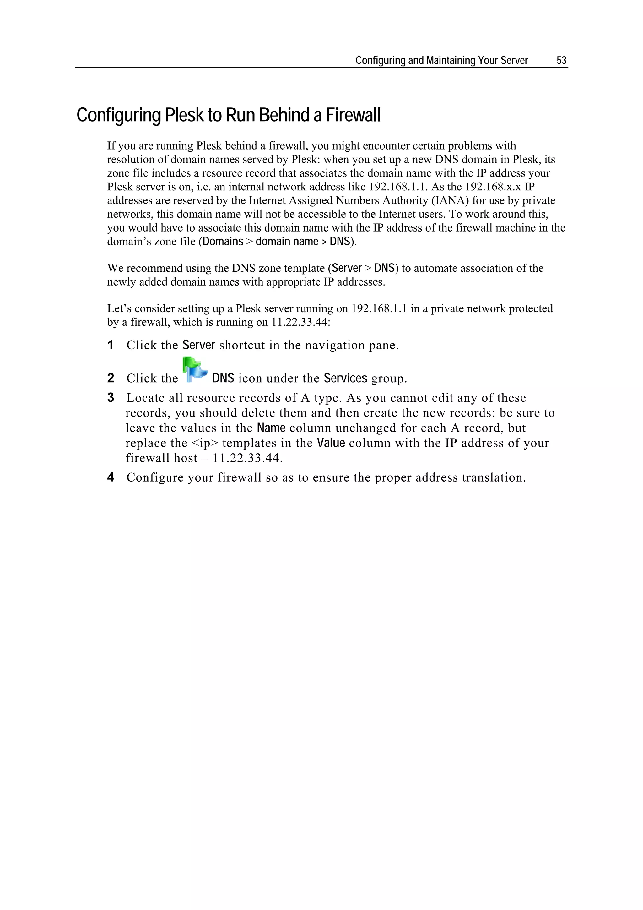 Configuring and Maintaining Your Server      53




Configuring Plesk to Run Behind a Firewall
    If you are running Plesk behind a firewall, you might encounter certain problems with
    resolution of domain names served by Plesk: when you set up a new DNS domain in Plesk, its
    zone file includes a resource record that associates the domain name with the IP address your
    Plesk server is on, i.e. an internal network address like 192.168.1.1. As the 192.168.x.x IP
    addresses are reserved by the Internet Assigned Numbers Authority (IANA) for use by private
    networks, this domain name will not be accessible to the Internet users. To work around this,
    you would have to associate this domain name with the IP address of the firewall machine in the
    domain’s zone file (Domains > domain name > DNS).

    We recommend using the DNS zone template (Server > DNS) to automate association of the
    newly added domain names with appropriate IP addresses.

    Let’s consider setting up a Plesk server running on 192.168.1.1 in a private network protected
    by a firewall, which is running on 11.22.33.44:
    1 Click the Server shortcut in the navigation pane.

    2 Click the       DNS icon under the Services group.
    3 Locate all resource records of A type. As you cannot edit any of these
      records, you should delete them and then create the new records: be sure to
      leave the values in the Name column unchanged for each A record, but
      replace the <ip> templates in the Value column with the IP address of your
      firewall host – 11.22.33.44.
    4 Configure your firewall so as to ensure the proper address translation.
 