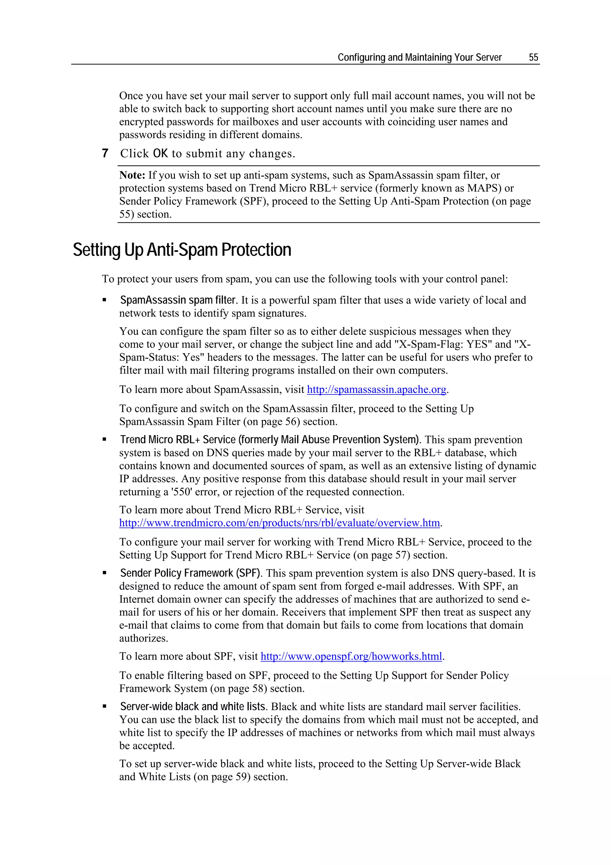 Configuring and Maintaining Your Server       55


       Once you have set your mail server to support only full mail account names, you will not be
       able to switch back to supporting short account names until you make sure there are no
       encrypted passwords for mailboxes and user accounts with coinciding user names and
       passwords residing in different domains.
    7 Click OK to submit any changes.
       Note: If you wish to set up anti-spam systems, such as SpamAssassin spam filter, or
       protection systems based on Trend Micro RBL+ service (formerly known as MAPS) or
       Sender Policy Framework (SPF), proceed to the Setting Up Anti-Spam Protection (on page
       55) section.


Setting Up Anti-Spam Protection
    To protect your users from spam, you can use the following tools with your control panel:
       SpamAssassin spam filter. It is a powerful spam filter that uses a wide variety of local and
       network tests to identify spam signatures.
       You can configure the spam filter so as to either delete suspicious messages when they
       come to your mail server, or change the subject line and add "X-Spam-Flag: YES" and "X-
       Spam-Status: Yes" headers to the messages. The latter can be useful for users who prefer to
       filter mail with mail filtering programs installed on their own computers.
       To learn more about SpamAssassin, visit http://spamassassin.apache.org.
       To configure and switch on the SpamAssassin filter, proceed to the Setting Up
       SpamAssassin Spam Filter (on page 56) section.
       Trend Micro RBL+ Service (formerly Mail Abuse Prevention System). This spam prevention
       system is based on DNS queries made by your mail server to the RBL+ database, which
       contains known and documented sources of spam, as well as an extensive listing of dynamic
       IP addresses. Any positive response from this database should result in your mail server
       returning a '550' error, or rejection of the requested connection.
       To learn more about Trend Micro RBL+ Service, visit
       http://www.trendmicro.com/en/products/nrs/rbl/evaluate/overview.htm.
       To configure your mail server for working with Trend Micro RBL+ Service, proceed to the
       Setting Up Support for Trend Micro RBL+ Service (on page 57) section.
       Sender Policy Framework (SPF). This spam prevention system is also DNS query-based. It is
       designed to reduce the amount of spam sent from forged e-mail addresses. With SPF, an
       Internet domain owner can specify the addresses of machines that are authorized to send e-
       mail for users of his or her domain. Receivers that implement SPF then treat as suspect any
       e-mail that claims to come from that domain but fails to come from locations that domain
       authorizes.
       To learn more about SPF, visit http://www.openspf.org/howworks.html.
       To enable filtering based on SPF, proceed to the Setting Up Support for Sender Policy
       Framework System (on page 58) section.
       Server-wide black and white lists. Black and white lists are standard mail server facilities.
       You can use the black list to specify the domains from which mail must not be accepted, and
       white list to specify the IP addresses of machines or networks from which mail must always
       be accepted.
       To set up server-wide black and white lists, proceed to the Setting Up Server-wide Black
       and White Lists (on page 59) section.
 
