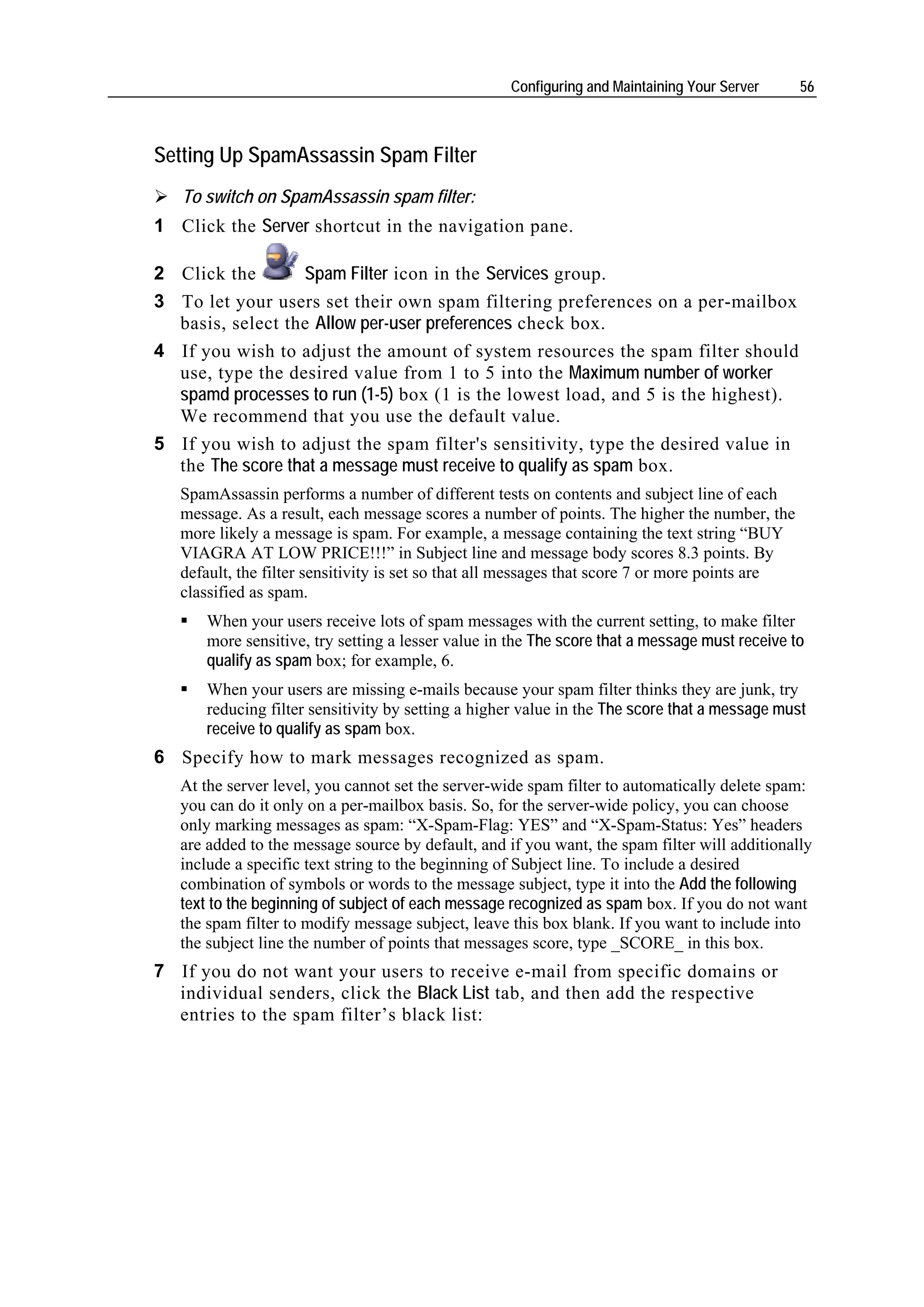Configuring and Maintaining Your Server      56



Setting Up SpamAssassin Spam Filter
   To switch on SpamAssassin spam filter:
1 Click the Server shortcut in the navigation pane.

2 Click the       Spam Filter icon in the Services group.
3 To let your users set their own spam filtering preferences on a per-mailbox
  basis, select the Allow per-user preferences check box.
4 If you wish to adjust the amount of system resources the spam filter should
  use, type the desired value from 1 to 5 into the Maximum number of worker
  spamd processes to run (1-5) box (1 is the lowest load, and 5 is the highest).
  We recommend that you use the default value.
5 If you wish to adjust the spam filter's sensitivity, type the desired value in
  the The score that a message must receive to qualify as spam box.
   SpamAssassin performs a number of different tests on contents and subject line of each
   message. As a result, each message scores a number of points. The higher the number, the
   more likely a message is spam. For example, a message containing the text string “BUY
   VIAGRA AT LOW PRICE!!!” in Subject line and message body scores 8.3 points. By
   default, the filter sensitivity is set so that all messages that score 7 or more points are
   classified as spam.
      When your users receive lots of spam messages with the current setting, to make filter
      more sensitive, try setting a lesser value in the The score that a message must receive to
      qualify as spam box; for example, 6.
      When your users are missing e-mails because your spam filter thinks they are junk, try
      reducing filter sensitivity by setting a higher value in the The score that a message must
      receive to qualify as spam box.
6 Specify how to mark messages recognized as spam.
   At the server level, you cannot set the server-wide spam filter to automatically delete spam:
   you can do it only on a per-mailbox basis. So, for the server-wide policy, you can choose
   only marking messages as spam: “X-Spam-Flag: YES” and “X-Spam-Status: Yes” headers
   are added to the message source by default, and if you want, the spam filter will additionally
   include a specific text string to the beginning of Subject line. To include a desired
   combination of symbols or words to the message subject, type it into the Add the following
   text to the beginning of subject of each message recognized as spam box. If you do not want
   the spam filter to modify message subject, leave this box blank. If you want to include into
   the subject line the number of points that messages score, type _SCORE_ in this box.
7 If you do not want your users to receive e-mail from specific domains or
  individual senders, click the Black List tab, and then add the respective
  entries to the spam filter’s black list:
 
