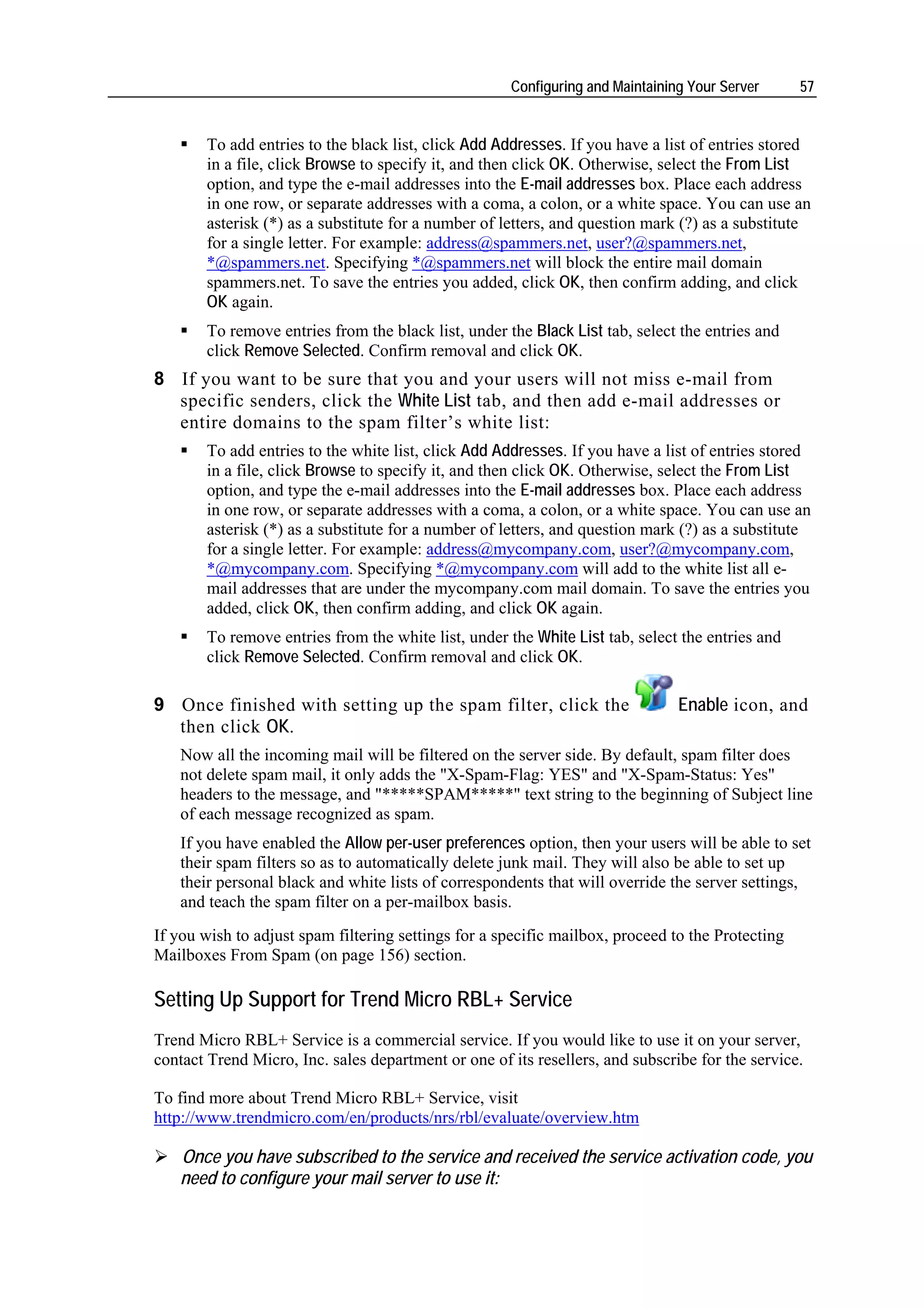 Configuring and Maintaining Your Server      57


       To add entries to the black list, click Add Addresses. If you have a list of entries stored
       in a file, click Browse to specify it, and then click OK. Otherwise, select the From List
       option, and type the e-mail addresses into the E-mail addresses box. Place each address
       in one row, or separate addresses with a coma, a colon, or a white space. You can use an
       asterisk (*) as a substitute for a number of letters, and question mark (?) as a substitute
       for a single letter. For example: address@spammers.net, user?@spammers.net,
       *@spammers.net. Specifying *@spammers.net will block the entire mail domain
       spammers.net. To save the entries you added, click OK, then confirm adding, and click
       OK again.
       To remove entries from the black list, under the Black List tab, select the entries and
       click Remove Selected. Confirm removal and click OK.
8 If you want to be sure that you and your users will not miss e-mail from
  specific senders, click the White List tab, and then add e-mail addresses or
  entire domains to the spam filter’s white list:
       To add entries to the white list, click Add Addresses. If you have a list of entries stored
       in a file, click Browse to specify it, and then click OK. Otherwise, select the From List
       option, and type the e-mail addresses into the E-mail addresses box. Place each address
       in one row, or separate addresses with a coma, a colon, or a white space. You can use an
       asterisk (*) as a substitute for a number of letters, and question mark (?) as a substitute
       for a single letter. For example: address@mycompany.com, user?@mycompany.com,
       *@mycompany.com. Specifying *@mycompany.com will add to the white list all e-
       mail addresses that are under the mycompany.com mail domain. To save the entries you
       added, click OK, then confirm adding, and click OK again.
       To remove entries from the white list, under the White List tab, select the entries and
       click Remove Selected. Confirm removal and click OK.

9 Once finished with setting up the spam filter, click the                     Enable icon, and
  then click OK.
   Now all the incoming mail will be filtered on the server side. By default, spam filter does
   not delete spam mail, it only adds the "X-Spam-Flag: YES" and "X-Spam-Status: Yes"
   headers to the message, and "*****SPAM*****" text string to the beginning of Subject line
   of each message recognized as spam.
   If you have enabled the Allow per-user preferences option, then your users will be able to set
   their spam filters so as to automatically delete junk mail. They will also be able to set up
   their personal black and white lists of correspondents that will override the server settings,
   and teach the spam filter on a per-mailbox basis.
If you wish to adjust spam filtering settings for a specific mailbox, proceed to the Protecting
Mailboxes From Spam (on page 156) section.

Setting Up Support for Trend Micro RBL+ Service
Trend Micro RBL+ Service is a commercial service. If you would like to use it on your server,
contact Trend Micro, Inc. sales department or one of its resellers, and subscribe for the service.

To find more about Trend Micro RBL+ Service, visit
http://www.trendmicro.com/en/products/nrs/rbl/evaluate/overview.htm

   Once you have subscribed to the service and received the service activation code, you
   need to configure your mail server to use it:
 