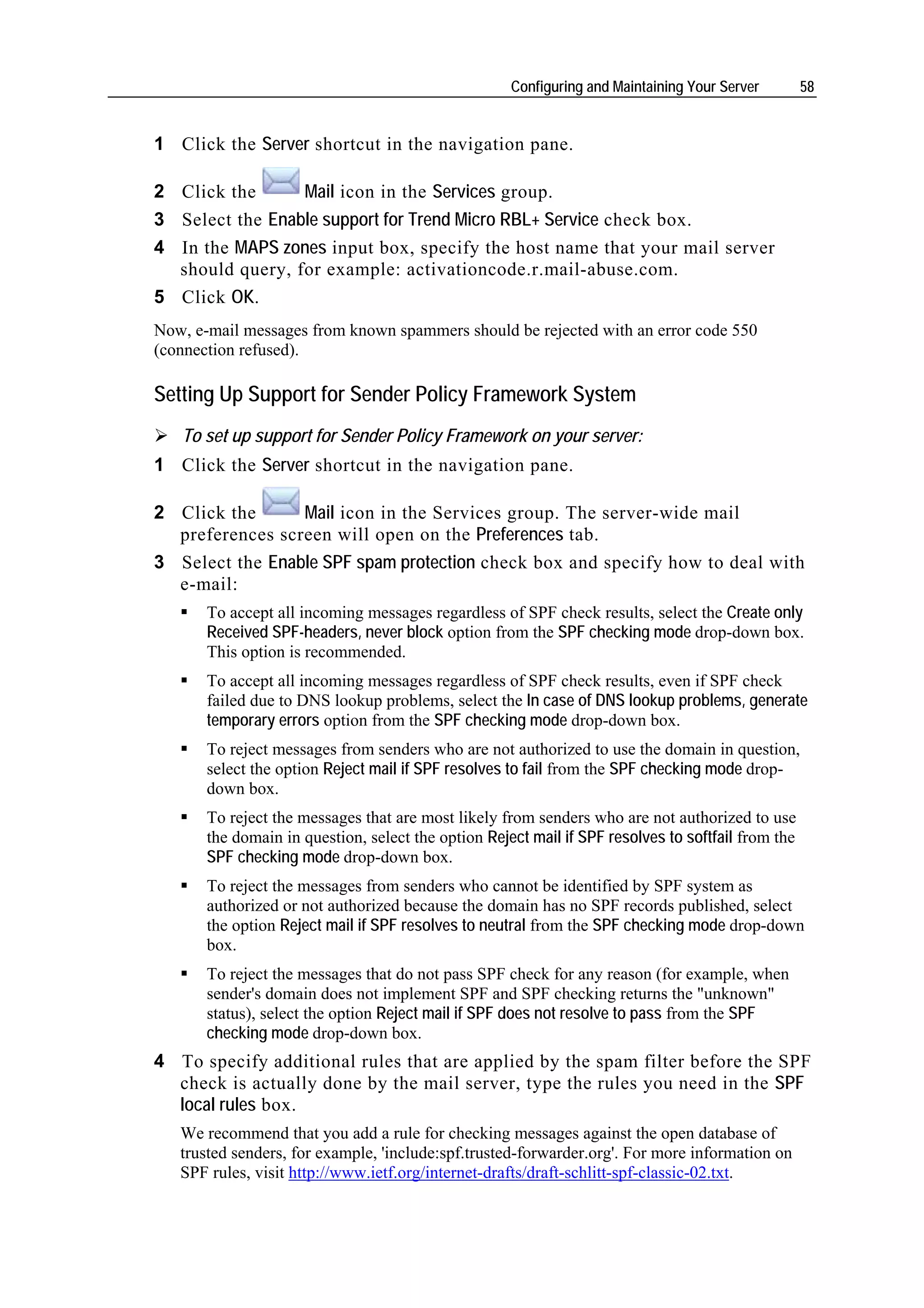Configuring and Maintaining Your Server        58


1 Click the Server shortcut in the navigation pane.

2 Click the      Mail icon in the Services group.
3 Select the Enable support for Trend Micro RBL+ Service check box.
4 In the MAPS zones input box, specify the host name that your mail server
  should query, for example: activationcode.r.mail-abuse.com.
5 Click OK.
Now, e-mail messages from known spammers should be rejected with an error code 550
(connection refused).

Setting Up Support for Sender Policy Framework System
   To set up support for Sender Policy Framework on your server:
1 Click the Server shortcut in the navigation pane.

2 Click the      Mail icon in the Services group. The server-wide mail
  preferences screen will open on the Preferences tab.
3 Select the Enable SPF spam protection check box and specify how to deal with
  e-mail:
       To accept all incoming messages regardless of SPF check results, select the Create only
       Received SPF-headers, never block option from the SPF checking mode drop-down box.
       This option is recommended.
       To accept all incoming messages regardless of SPF check results, even if SPF check
       failed due to DNS lookup problems, select the In case of DNS lookup problems, generate
       temporary errors option from the SPF checking mode drop-down box.
       To reject messages from senders who are not authorized to use the domain in question,
       select the option Reject mail if SPF resolves to fail from the SPF checking mode drop-
       down box.
       To reject the messages that are most likely from senders who are not authorized to use
       the domain in question, select the option Reject mail if SPF resolves to softfail from the
       SPF checking mode drop-down box.
       To reject the messages from senders who cannot be identified by SPF system as
       authorized or not authorized because the domain has no SPF records published, select
       the option Reject mail if SPF resolves to neutral from the SPF checking mode drop-down
       box.
       To reject the messages that do not pass SPF check for any reason (for example, when
       sender's domain does not implement SPF and SPF checking returns the "unknown"
       status), select the option Reject mail if SPF does not resolve to pass from the SPF
       checking mode drop-down box.
4 To specify additional rules that are applied by the spam filter before the SPF
  check is actually done by the mail server, type the rules you need in the SPF
  local rules box.
   We recommend that you add a rule for checking messages against the open database of
   trusted senders, for example, 'include:spf.trusted-forwarder.org'. For more information on
   SPF rules, visit http://www.ietf.org/internet-drafts/draft-schlitt-spf-classic-02.txt.
 