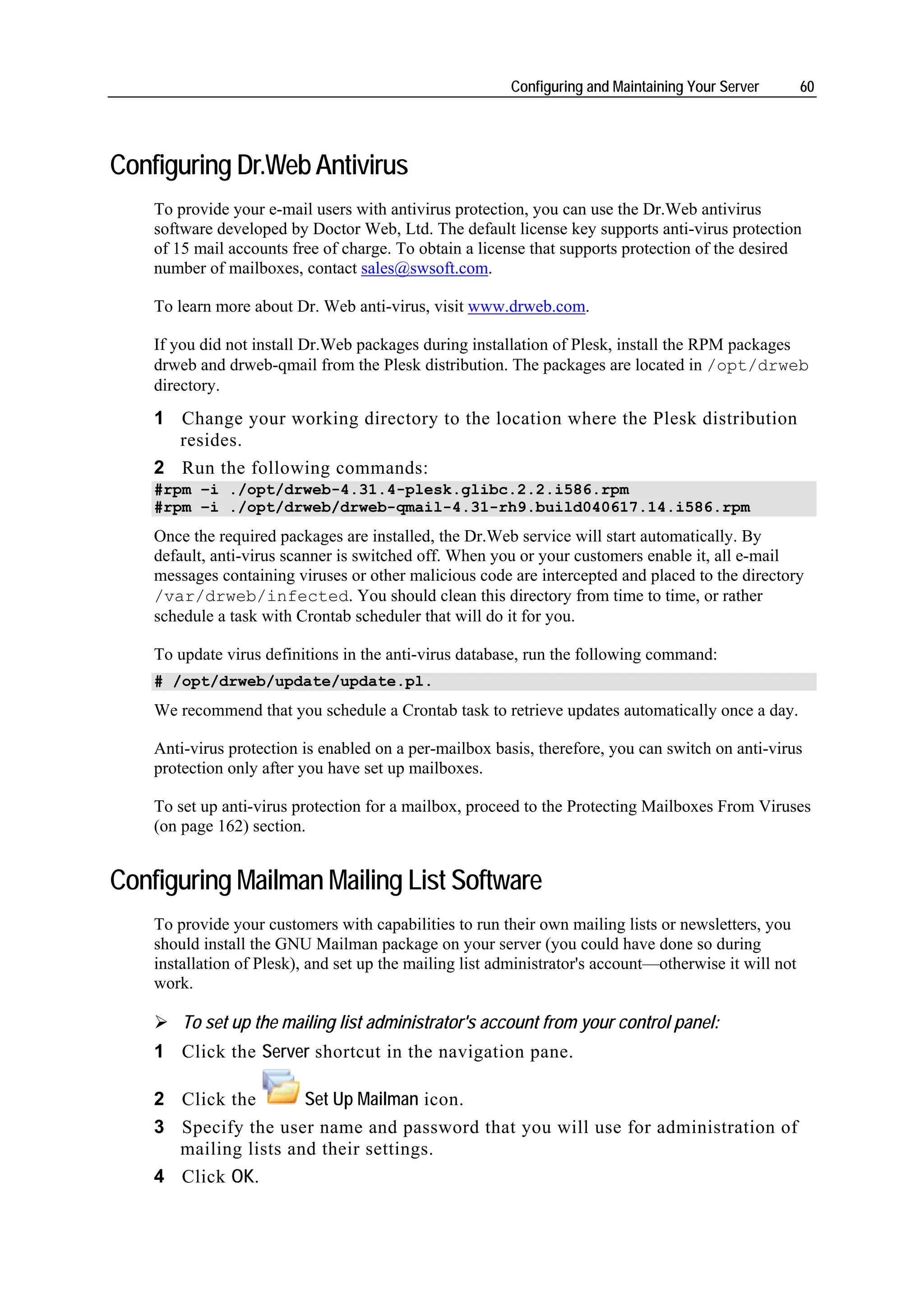Configuring and Maintaining Your Server        60




Configuring Dr.Web Antivirus
    To provide your e-mail users with antivirus protection, you can use the Dr.Web antivirus
    software developed by Doctor Web, Ltd. The default license key supports anti-virus protection
    of 15 mail accounts free of charge. To obtain a license that supports protection of the desired
    number of mailboxes, contact sales@swsoft.com.

    To learn more about Dr. Web anti-virus, visit www.drweb.com.

    If you did not install Dr.Web packages during installation of Plesk, install the RPM packages
    drweb and drweb-qmail from the Plesk distribution. The packages are located in /opt/drweb
    directory.
    1 Change your working directory to the location where the Plesk distribution
      resides.
    2 Run the following commands:
    #rpm –i ./opt/drweb-4.31.4-plesk.glibc.2.2.i586.rpm
    #rpm –i ./opt/drweb/drweb-qmail-4.31-rh9.build040617.14.i586.rpm
    Once the required packages are installed, the Dr.Web service will start automatically. By
    default, anti-virus scanner is switched off. When you or your customers enable it, all e-mail
    messages containing viruses or other malicious code are intercepted and placed to the directory
    /var/drweb/infected. You should clean this directory from time to time, or rather
    schedule a task with Crontab scheduler that will do it for you.

    To update virus definitions in the anti-virus database, run the following command:
    # /opt/drweb/update/update.pl.
    We recommend that you schedule a Crontab task to retrieve updates automatically once a day.

    Anti-virus protection is enabled on a per-mailbox basis, therefore, you can switch on anti-virus
    protection only after you have set up mailboxes.

    To set up anti-virus protection for a mailbox, proceed to the Protecting Mailboxes From Viruses
    (on page 162) section.


Configuring Mailman Mailing List Software
    To provide your customers with capabilities to run their own mailing lists or newsletters, you
    should install the GNU Mailman package on your server (you could have done so during
    installation of Plesk), and set up the mailing list administrator's account—otherwise it will not
    work.

        To set up the mailing list administrator's account from your control panel:
    1 Click the Server shortcut in the navigation pane.

    2 Click the       Set Up Mailman icon.
    3 Specify the user name and password that you will use for administration of
      mailing lists and their settings.
    4 Click OK.
 