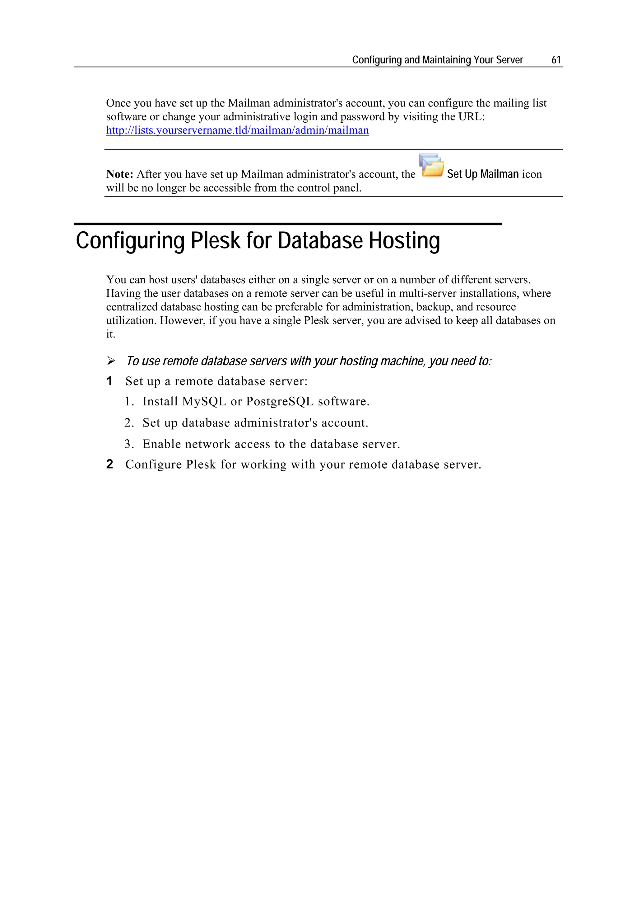 Configuring and Maintaining Your Server    61



   Once you have set up the Mailman administrator's account, you can configure the mailing list
   software or change your administrative login and password by visiting the URL:
   http://lists.yourservername.tld/mailman/admin/mailman


   Note: After you have set up Mailman administrator's account, the          Set Up Mailman icon
   will be no longer be accessible from the control panel.



Configuring Plesk for Database Hosting
   You can host users' databases either on a single server or on a number of different servers.
   Having the user databases on a remote server can be useful in multi-server installations, where
   centralized database hosting can be preferable for administration, backup, and resource
   utilization. However, if you have a single Plesk server, you are advised to keep all databases on
   it.

       To use remote database servers with your hosting machine, you need to:
   1 Set up a remote database server:
      1. Install MySQL or PostgreSQL software.
      2. Set up database administrator's account.
      3. Enable network access to the database server.
   2 Configure Plesk for working with your remote database server.
 