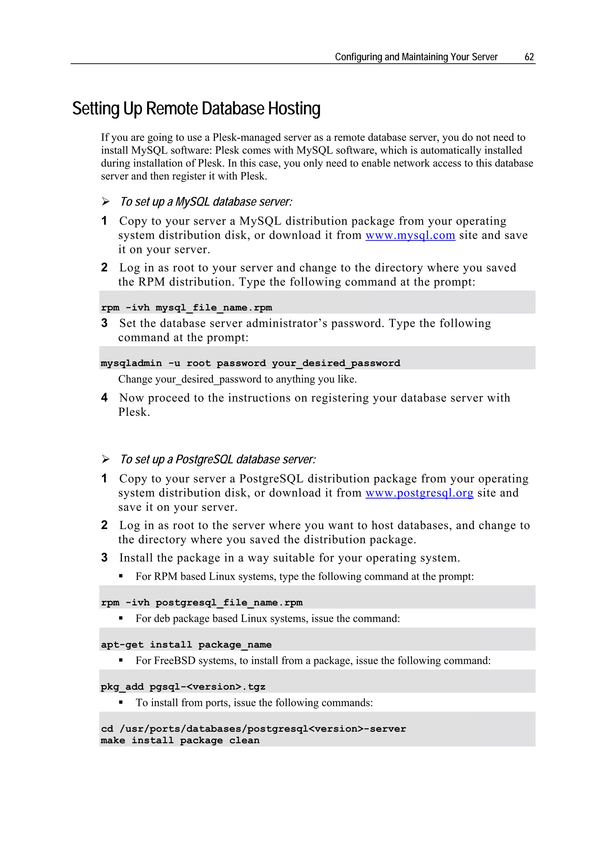 Configuring and Maintaining Your Server     62




Setting Up Remote Database Hosting
   If you are going to use a Plesk-managed server as a remote database server, you do not need to
   install MySQL software: Plesk comes with MySQL software, which is automatically installed
   during installation of Plesk. In this case, you only need to enable network access to this database
   server and then register it with Plesk.

       To set up a MySQL database server:
   1 Copy to your server a MySQL distribution package from your operating
     system distribution disk, or download it from www.mysql.com site and save
     it on your server.
   2 Log in as root to your server and change to the directory where you saved
     the RPM distribution. Type the following command at the prompt:

   rpm -ivh mysql_file_name.rpm
   3 Set the database server administrator’s password. Type the following
     command at the prompt:

   mysqladmin -u root password your_desired_password
      Change your_desired_password to anything you like.
   4 Now proceed to the instructions on registering your database server with
     Plesk.


       To set up a PostgreSQL database server:
   1 Copy to your server a PostgreSQL distribution package from your operating
     system distribution disk, or download it from www.postgresql.org site and
     save it on your server.
   2 Log in as root to the server where you want to host databases, and change to
     the directory where you saved the distribution package.
   3 Install the package in a way suitable for your operating system.
          For RPM based Linux systems, type the following command at the prompt:

   rpm -ivh postgresql_file_name.rpm
          For deb package based Linux systems, issue the command:

   apt-get install package_name
          For FreeBSD systems, to install from a package, issue the following command:

   pkg_add pgsql-<version>.tgz
          To install from ports, issue the following commands:

   cd /usr/ports/databases/postgresql<version>-server
   make install package clean
 